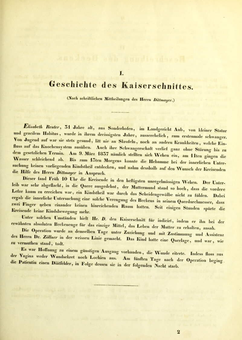 Geschichte des Kaiserschnittes. (Nach schriftlichen Mittheilungen des Herrn DittmayerJ Elisaleih Reuter, 51 Jahre alt, aus Sonderhofen, im Landgericht Aub, von kleiner Statur und gracilem Habitus, wurde in ihrem dreissigsten Jahre, ausserehelich, » erstenmale schwanger Von Jugend auf war sie stets gesund, litt nie an Skrofeln, „och au andern Krankheiten, welche Ein- fluss auf das Knochensystem ausüben. Auch ihre Schwangerschaft verlief ganz ohne Störung bis zu dem gesetzlichen Termin. Am 9. März 1837 nämlich stellten sich Wehen ein, am Ilten gingen die Wasser schleichend ab. Bis zum 13tcn Morgens konnte die Hebamme bei der innerlichen Unter- suclmng keinen vorliegenden Kindsthcil entdecken, und „ahm dcssbalb auf den Wunsch der Kreisenden uie xillie cles Herrn Diltnuiyev in Anspruch. Dieser fand Früh 10 Ehr die Kreisende in den heftigsten „„regelmässigen Wehen. Der Unter- e,b war sehr ahgeflacht, in die Quere ausgedehnt, der Muttermund stand so hoch, dass die vordere Lefze kaum zu erreichen war ein Kindstheil war durch das Sei,eidengewölbe nicht zu fühlen. Dabei ergab die innerliche Untersuchung eine solche Verengung des Beckens in seinem Querdurchmesser, dass Finger neben einander kernen hinreichenden Raum hatten. Seit einigen Stunden spürte die Kreisende keine Kindsbewegung- mehr. * Unter solchen Umständen hielt Hr. D. den Kaiserschnitt für indieirt, indem er ihn bei der erwähnten absoluten Beckenenge für das einzige Mittel, das Leben der Mutter zu erhalten, ansah des fentl; dCmSelbC ^ U,‘lCr Z'i-11» Ud * Zustimmung und Assistenz Henn Di. Zöllner in der wessen Linie gemacht. Das Kind hatte eine Querlage, und war, wie zu vermuthen stand, todt. a ’ Iler VaS nf vv 1 fe” ffU'“S,lffen AuSffa8' VOrl,a(Ie’ die Wunde eiterte. Indess floss aus de. Vagina weder Wundsekret „och Lochien aus. Am fünften Tage „ach der Operation beginn die Patientin einen Diätfehler, in Folge dessen sie in der folgenden Nacht starb. ° 2