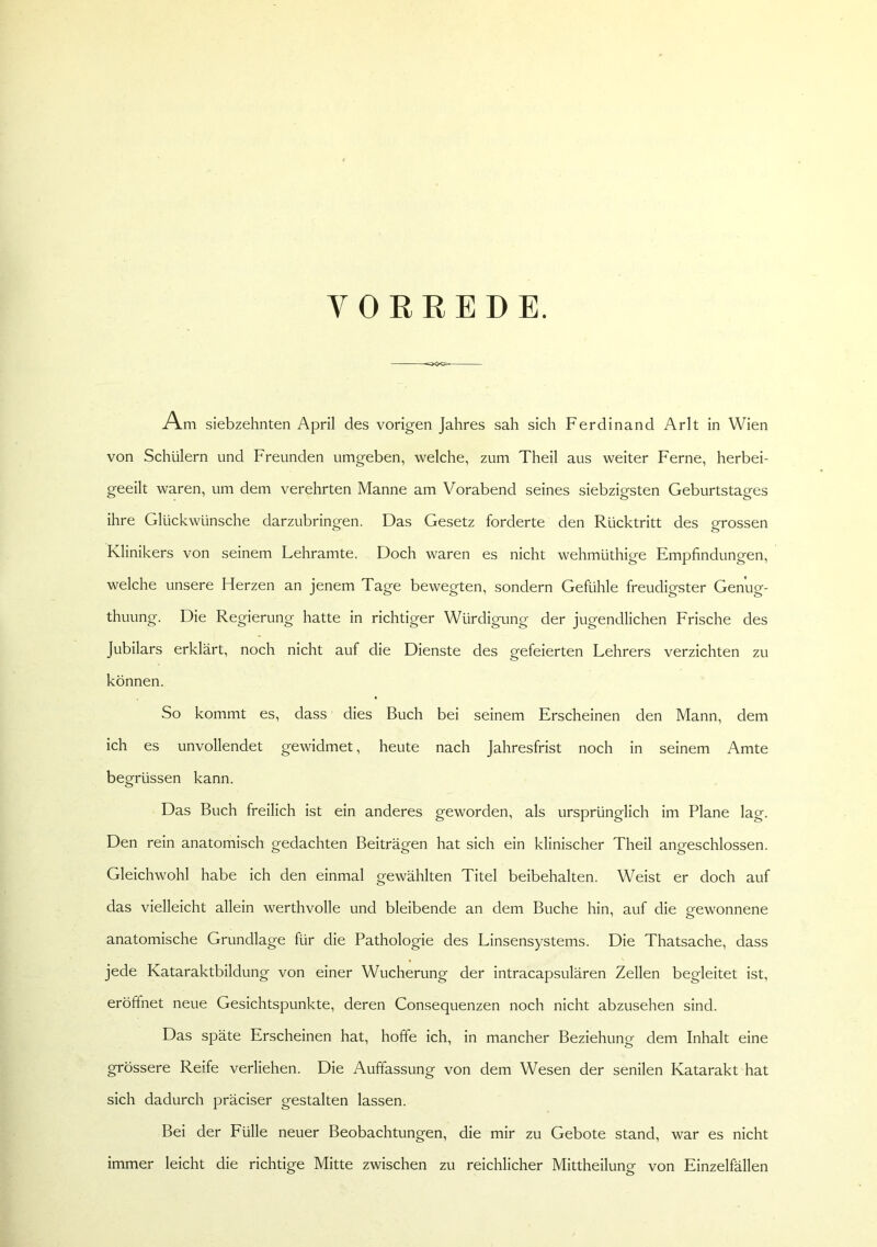 VOREEDE. Am siebzehnten April des vorigen Jahres sah sich Ferdinand Arlt in Wien von Schülern und Freunden umgeben, welche, zum Theil aus weiter Ferne, herbei- geeilt waren, um dem verehrten Manne am Vorabend seines siebzigsten Geburtstages ihre Glückwünsche darzubringen. Das Gesetz forderte den Rücktritt des grossen Klinikers von seinem Lehramte. Doch waren es nicht wehmüthige Empfindungen, welche unsere Herzen an jenem Tage bewegten, sondern Gefühle freudigster Genug- thuung. Die Regierung hatte in richtiger Würdigung der jugendlichen Frische des Jubilars erklärt, noch nicht auf die Dienste des gefeierten Lehrers verzichten zu können. So kommt es, dass dies Buch bei seinem Erscheinen den Mann, dem ich es unvollendet gewidmet, heute nach Jahresfrist noch in seinem Amte begrüssen kann. Das Buch freilich ist ein anderes geworden, als ursprünglich im Plane lag. Den rein anatomisch gedachten Beiträgen hat sich ein klinischer Theil angeschlossen. Gleichwohl habe ich den einmal gewählten Titel beibehalten. Weist er doch auf das vielleicht allein werthvolle und bleibende an dem Buche hin, auf die gewonnene anatomische Grundlage für die Pathologie des Linsensystems. Die Thatsache, dass jede Kataraktbildung von einer Wucherung der intracapsulären Zellen begleitet ist, eröffnet neue Gesichtspunkte, deren Consequenzen noch nicht abzusehen sind. Das späte Erscheinen hat, hoffe ich, in mancher Beziehung dem Inhalt eine grössere Reife verliehen. Die Auffassung von dem Wesen der senilen Katarakt hat sich dadurch präciser gestalten lassen. Bei der Fülle neuer Beobachtungen, die mir zu Gebote stand, war es nicht immer leicht die richtige Mitte zwischen zu reichlicher Mittheilung von Einzelfällen