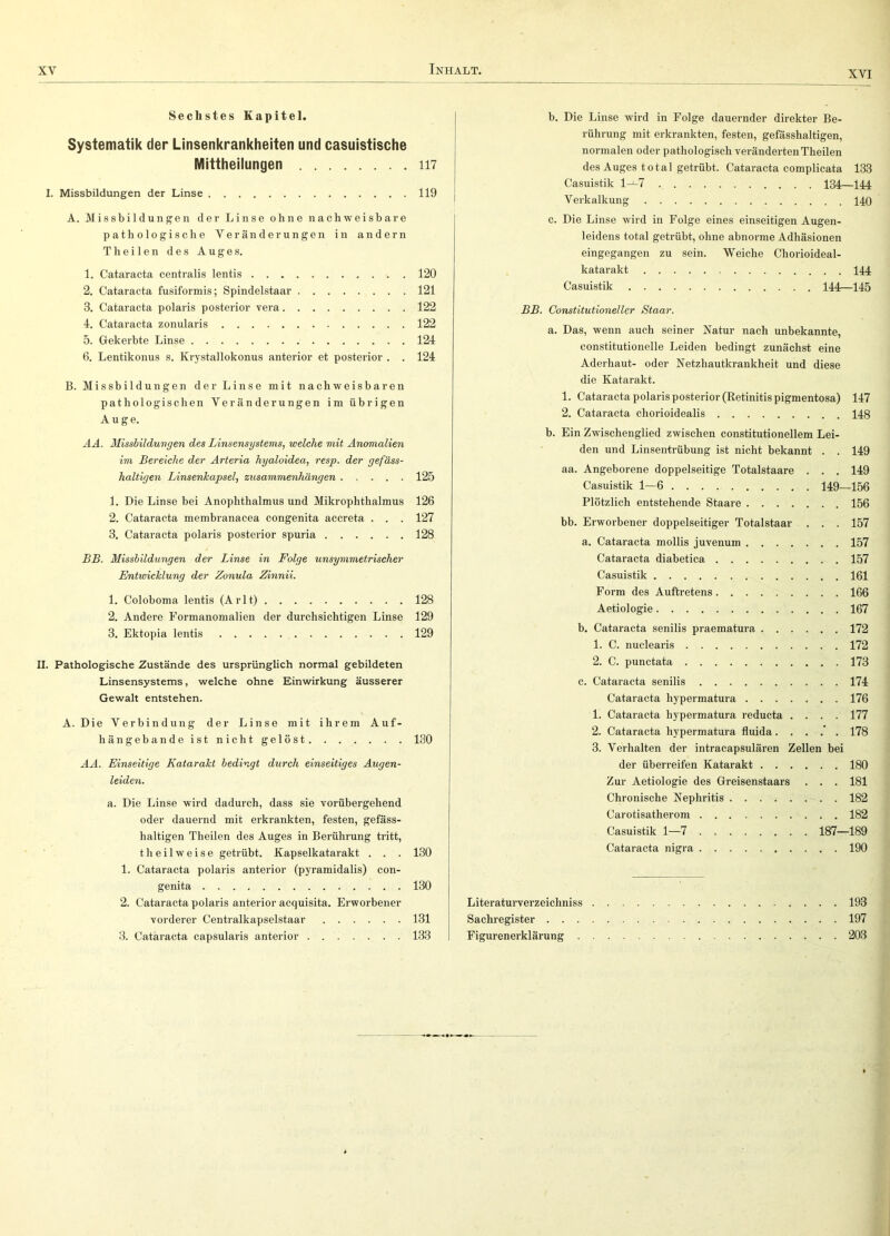 XVI Sechstes Kapitel. Systematik der Linsenkrankheiten und casuistische Mittheilungen 117 I. Missbildungen der Linse 119 A. Missbildungen der Linse ohne nachweisbare pathologische Veränderungen in andern Th eilen des Auges. 1. Cataracta centralis lentis 120 2. Cataracta fusiformis; Spindeistaar 121 3. Cataracta polaris posterior vera 122 4. Cataracta zonularis 122 5. Gekerbte Linse 124 6. Lentikonus s. Krystallokonus anterior et posterior . . 124 B. Missbildungen der Linse mit nachweisbaren pathologischen Veränderungen im übrigen Auge. AA. Missbildungen des Linsensystems, welche mit Anomalien im Bereiche der Ärteria hyaloidea, resp. der gefäss- haltigen Linsenkapsel, Zusammenhängen 125 1. Die Linse bei Anophthalmus und Mikrophthalmus 126 2. Cataracta membranacea congenita accreta . . . 127 3. Cataracta polaris posterior spuria 128 BB. Missbildungen der Linse in Folge unsymmetrischer Entwicklung der Zonula Zinnii. 1. Coloboma lentis (Arlt) 128 2. Andere Formanomalien der durchsichtigen Linse 129 3. Ektopia lentis 129 II. Pathologische Zustände des ursprünglich normal gebildeten Linsensystems, welche ohne Einwirkung äusserer Gewalt entstehen. A. Die Verbindung der Linse mit ihrem Auf- hängebande ist nicht gelöst 130 AA. Einseitige Katarakt bedingt durch einseitiges Augen- leiden. a. Die Linse wird dadurch, dass sie vorübergehend oder dauernd mit erkrankten, festen, gefäss- haltigen Theilen des Auges in Berührung tritt. t h e i 1 w e i s e getrübt. Kapselkatarakt . . . 130 1. Cataracta polaris anterior (pyramidalis) con- genita 130 2. Cataracta polaris anterior acquisita. Erworbener vorderer Centralkapselstaar 131 3. Cataracta capsularis anterior 133 b. Die Linse wird in Folge dauernder direkter Be- rührung mit erkrankten, festen, gefässhaltigen, normalen oder pathologisch veränderten Theilen des Auges total getrübt. Cataracta complicata 133 Casuistik l-J-7 134—144 Verkalkung 140 c. Die Linse wird in Folge eines einseitigen Augen- leidens total getrübt, ohne abnorme Adhäsionen eingegangen zu sein. Weiche Chorioideal- katarakt 144 Casuistik 144—145 BB. Constitutioneller Staar. a. Das, wenn auch seiner Natur nach unbekannte, constitutioneile Leiden bedingt zunächst eine Aderhaut- oder Netzhautkrankheit und diese die Katarakt. 1. Cataracta polaris posterior (Eetinitis pigmentosa) 147 2. Cataracta chorioidealis 148 b. Ein Zwischenglied zwischen constitutionellem Lei- den und Linsentrübung ist nicht bekannt . . 149 aa. Angeborene doppelseitige Totalstaare . . . 149 Casuistik 1—6 149—156 Plötzlich entstehende Staare 156 bb. Erworbener doppelseitiger Totalstaar . . . 157 a. Cataracta mollis juvenum 157 Cataracta diabetica 157 Casuistik 161 Form des Auftretens 166 Aetiologie 167 b. Cataracta senilis praematura 172 1. C. nuclearis 172 2. C. punctata 173 c. Cataracta senilis 174 Cataracta hypermatura 176 1. Cataracta hypermatura reducta .... 177 2. Cataracta hypermatura fluida ....’. 178 3. Verhalten der intracapsulären Zellen bei der überreifen Katarakt 180 Zur Aetiologie des Greisenstaars . . . 181 Chronische Nephritis 182 Carotisatherom 182 Casuistik 1—7 187—189 Cataracta nigra 190 Literaturverzeichniss 193 Sachregister 197 Figurenerklärung 203