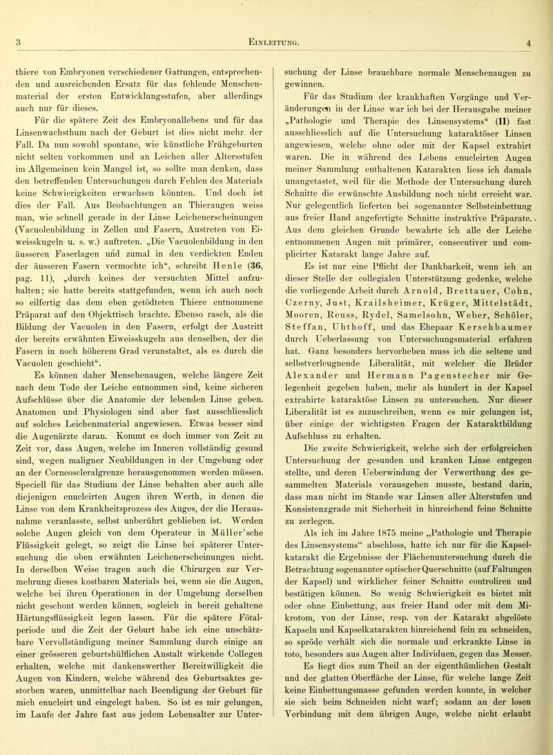 thiere von Embryonen verschiedener Giattungen, entsprechen- den und ausreichenden Ersatz für das fehlende Menschen- material der ersten Entwicklungsstufen, aber allerdings auch nur für dieses. Für die spätere Zeit des Embryonallebens und für das Linsenwachsthum nach der Geburt ist dies nicht mehr der Fall. Da nun sowohl spontane, wie künstliche Frühgeburten nicht selten verkommen und an Leichen aller Altersstufen im Allgemeinen kein Mangel ist, so sollte man denken, dass den betreffenden Untersuchungen durch Fehlen des Materials keine Schwierigkeiten erwachsen könnten. Und doch ist dies der Fall. Aus Beobachtungen an Thieraugen weiss man, wie schnell gerade in der Linse Leichenerscheinungen (Yacuolenbildung in Zellen und Fasern, Austreten von Ei- weisskugeln u. s. w.) auftreten. „Die Yacuolenbildung in den äusseren Faserlagen und zumal in den verdickten Enden der äusseren Fasern vermochte ich“, schreibt He nie (36, pag. 11), „durch keines der versuchten Mittel aufzu- halten; sie hatte bereits stattgefunden, wenn ich auch noch so eilfertig das dem eben getödteten Thiere entnommene Präparat auf den Objekttisch brachte. Ebenso rasch, als die Bildung der Yacuolen in den Fasern, erfolgt der Austritt der bereits erwähnten Eiweisskugeln aus denselben, der die Fasern in noch höherem Grad verunstaltet, als es durch die Yacuolen geschieht“. Es können daher Menschenaugen, welche längere Zeit nach dem Tode der Leiche entnommen sind, keine sicheren Aufschlüsse über die Anatomie der lebenden Linse geben. Anatomen und Physiologen sind aber fast ausschliesslich auf solches Leichenmaterial angewiesen. Etwas besser sind die Augenärzte daran. Kommt es doch immer von Zeit zu Zeit vor, dass Augen, welche im Inneren vollständig gesund sind, wegen maligner Neubildungen in der Umgebung oder an der Corneoscleralgrenze herausgenommen werden müssen. Speciell für das Studium der Linse behalten aber auch alle diejenigen enucleirten Augen ihren Werth, in denen die Linse von dem Krankheitsprozess des Auges, der die Heraus- nahme veranlasste, selbst unberührt geblieben ist. Werden solche Augen gleich von dem Operateur in Müll er’sehe Flüssigkeit gelegt, so zeigt die Linse bei späterer Unter- suchung die oben erwähnten Leichenerscheinungen nicht. In derselben Weise tragen auch die Chirurgen zur Yer- mehrung dieses kostbaren Materials bei, wenn sie die Augen, welche bei ihren Operationen in der Umgebung derselben nicht geschont werden können, sogleich in bereit gehaltene Härtungsflüssigkeit legen lassen. Für die spätere Fötal- periode und die Zeit der Geburt habe ich eine unschätz- bare Yervollständigung meiner Sammlung durch einige an einer grösseren geburtshülflichen Anstalt wirkende Collegen erhalten, welche mit dankenswerther Bereitwilligkeit die Augen von Kindern, welche während des Geburtsaktes ge- storben waren, unmittelbar nach Beendigung der Geburt für mich enucleirt und eingelegt haben. So ist es mir gelungen, im Laufe der Jahre fast aus jedem Lebensalter zur Unter- suchung der Linse brauchbare normale Menschenaugen zu gewinnen. Für das Studium der krankhaften Yorgänge und Yer- änderungen in der Linse war ich bei der Herausgabe meiner „Pathologie und Therapie des Linsensystems“ (11) fast ausschliesslich auf die Untersuchung kataraktöser Linsen angewiesen, welche ohne oder mit der Kapsel extrahirt waren. Die in während des Lebens enucleirten Augen meiner Sammlung enthaltenen Katarakten Hess ich damals unangetastet, weil für die Methode der Untersuchung durch Schnitte die erwünschte Ausbildung noch nicht erreicht war. Nur gelegentlich lieferten bei sogenannter Selbsteinbettung aus freier Hand angefertigte Schnitte instruktive Präparate.. Aus dem gleichen Grunde bewahrte ich alle der Leiche entnommenen Augen mit primärer, consecutiver und com- plicirter Katarakt lange Jahre auf. Es ist nur eine Pflicht der Dankbarkeit, wenn ich an dieser Stelle der collegialen Unterstützung gedenke, welche die vorliegende Arbeit durch Arnold, Brettauer, Cohn, Czerny, Just, Krailsheimer, Krüger, Mittelstädt, Mooren, Reuss, Rydel, Samelsohn, Weber, Schöler, Steffan, Uhthoff, und das Ehepaar Kerschbaumer durch Ueberlassung von Untersuchungsmaterial erfahren hat. Ganz besonders hervorheben muss ich die seltene und selbstverleugnende Liberalität, mit welcher die Brüder Alexander und Hermann Pagenstecher mir Ge- legenheit gegeben haben, mehr als hundert in der Kapsel extrahirte kataraktöse Linsen zu untersuchen. Nur dieser Liberalität ist es zuzuschreiben, wenn es mir gelungen ist, über einige der wichtigsten Fragen der Kataraktbildung Aufschluss zu erhalten. Die zweite Schwierigkeit, welche sich der erfolgreichen Untersuchung der gesunden und kranken Linse entgegen stellte, und deren Ueberwindung der Yerwerthung des ge- sammelten Materials vorausgehen musste, bestand darin, dass man nicht im Stande war Linsen aller Alterstufen und Konsistenzgrade mit Sicherheit in hinreichend feine Schnitte zu zerlegen. Als ich im Jahre 1875 meine „Pathologie und Therapie des Linsensystems“ abschloss, hatte ich nur für die Kapsel- katarakt die Ergebnisse der Flächenuntersuchung durch die Betrachtung sogenannter optischer Querschnitte (auf Faltungen der Kapsel) und wirklicher feiner Schnitte controliren und bestätigen können. So wenig Schwierigkeit es bietet mit oder ohne Einbettung, aus freier Hand oder mit dem Mi- krotom, von der Linse, resp. von der Katarakt abgelöste Kapseln und Kapselkatarakten hinreichend fein zu schneiden, so spröde verhält sich die normale und erkrankte Linse in toto, besonders aus Augen alter Individuen, gegen das Messer. Es liegt dies zum Theil an der eigenthümlichen Gestalt und der glatten Oberfläche der Linse, für welche lange Zeit keine Einbettungsmasse gefunden werden konnte, in welcher sie sich beim Schneiden nicht warf; sodann an der losen Yerbindung mit dem übrigen Auge, welche nicht erlaubt