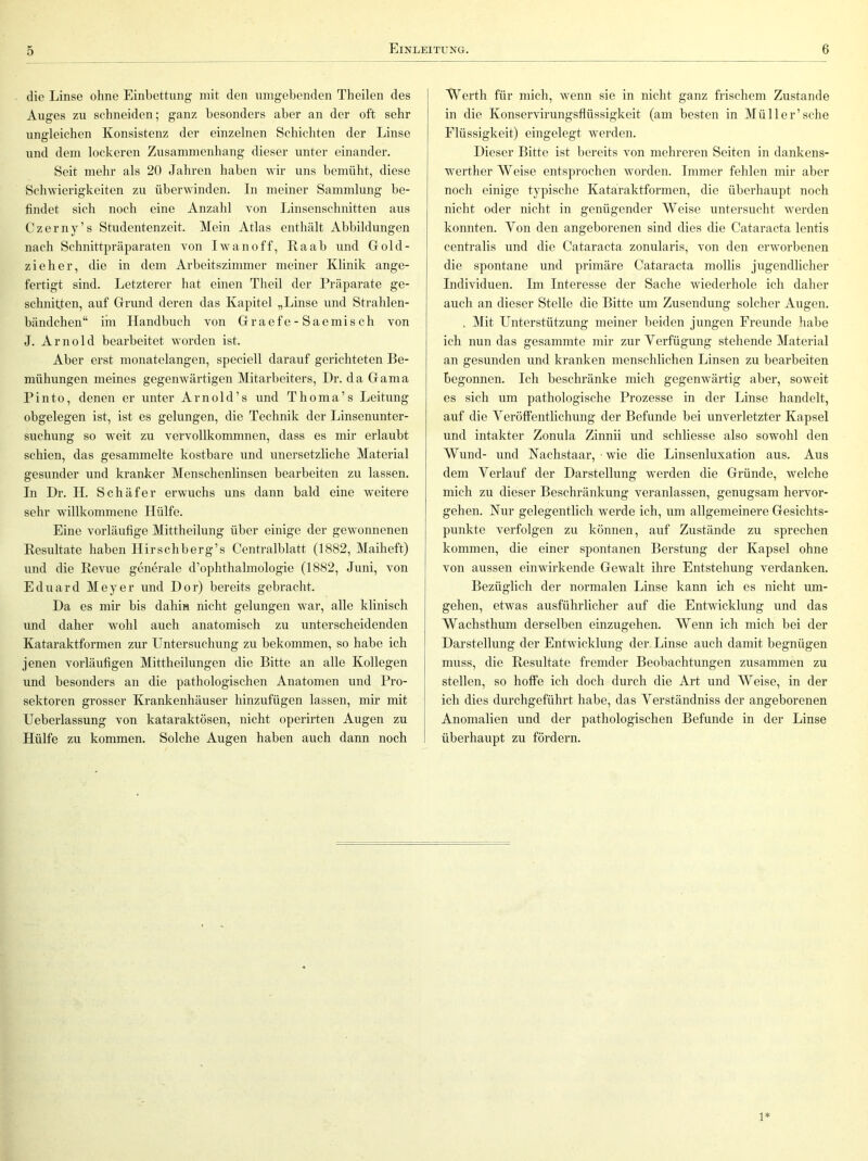 die Linse ohne Einbettung mit den umgebenden Theilen des Auges zu schneiden; ganz besonders aber an der oft sehr ungleichen Konsistenz der einzelnen Schichten der Linse und dem lockeren Zusammenhang dieser unter einander. Seit mehr als 20 Jahren haben wir uns bemüht, diese Schwierigkeiten zu überwinden. In meiner Sammlung be- findet sich noch eine Anzahl von Linsenschnitten aus Czerny’s Studentenzeit. Mein Atlas enthält Abbildungen nach Schnittpräparaten von Iwanoff, Raab und Gold- zieher, die in dem Arbeitszimmer meiner Klinik ange- fertigt sind. Letzterer hat einen Theil der Präparate ge- schnitten, auf Grund deren das Kapitel „Linse und Strahlen- bändchen“ im Handbuch von G r a e f e - S a e m i s c h von J. Arnold bearbeitet worden ist. Aber erst monatelangen, speciell darauf gerichteten Be- mühungen meines gegenwärtigen Mitarbeiters, Dr. da Gama Pinto, denen er unter Arnold’s und Thoma’s Leitung obgelegen ist, ist es gelungen, die Technik der Linsenunter- suchung so weit zu vervollkommnen, dass es mir erlaubt schien, das gesammelte kostbare und unersetzliche Material gesunder und kranker Menschenlinsen bearbeiten zu lassen. In Dr. H. Schäfer erwuchs uns dann bald eine weitere sehr willkommene Hülfe. Eine vorläufige Mittheilung über einige der gewonnenen Resultate haben Hirschberg’s Centralblatt (1882, Maiheft) und die Revue generale d’ophthalmologie (1882, Juni, von Eduard Meyer und Dor) bereits gebracht. Da es mir bis daliin nicht gelungen war, alle klinisch und daher wohl auch anatomisch zu unterscheidenden Kataraktformen zur Untersuchung zu bekommen, so habe ich jenen vorläufigen Mittheilungen die Bitte an alle Kollegen und besonders an die pathologischen Anatomen und Pro- sektoren grosser Krankenhäuser hinzufügen lassen, mir mit Ueberlassung von kataraktösen, nicht operirten Augen zu Hülfe zu kommen. Solche Augen haben auch dann noch Werth für mich, wenn sie in nicht ganz frischem Zustande in die Konservirungsflüssigkeit (am besten in Mül 1er’sehe Flüssigkeit) eingelegt werden. Dieser Bitte ist bereits von mehreren Seiten in dankens- werther Weise entsprochen worden. Immer fehlen mir aber noch einige typische Kataraktformen, die überhaupt noch nicht oder nicht in genügender Weise untersucht werden konnten. Von den angeborenen sind dies die Cataracta lentis centralis und die Cataracta zonularis, von den erworbenen die spontane und primäre Cataracta mollis jugendlicher Individuen. Im Interesse der Sache wiederhole ich daher auch an dieser Stelle die Bitte um Zusendung solcher Augen. . Mit Unterstützung meiner beiden jungen Freunde habe ich nun das gesammte mir zur Verfügung stehende Material an gesunden und kranken menschlichen Linsen zu bearbeiten begonnen. Ich beschränke mich gegenwärtig aber, soweit es sich um pathologische Prozesse in der Linse handelt, auf die Veröffentlichung der Befunde bei unverletzter Kapsel und intakter Zonula Zinnii und schliesse also sowohl den Wund- und Kachstaar, ■ wie die Linsenluxation aus. Aus dem Verlauf der Darstellung werden die Gründe, welche mich zu dieser Beschränkung veranlassen, genugsam hervor- gehen. Kur gelegentlich werde ich, um allgemeinere Gesichts- punkte verfolgen zu können, auf Zustände zu sprechen kommen, die einer spontanen Berstung der Kapsel ohne von aussen einwirkende Gewalt ihre Entstehung verdanken. Bezüglich der normalen Linse kann ich es nicht um- gehen, etwas ausführlicher auf die Entwicklung und das Wachsthum derselben einzugehen. Wenn ich mich bei der Darstellung der Entwicklung der Linse auch damit begnügen muss, die Resultate fremder Beobachtungen zusammen zu stellen, so hoffe ich doch durch die Art und Weise, in der ich dies durchgeführt habe, das Verständniss der angeborenen Anomalien und der pathologischen Befunde in der Linse überhaupt zu fördern. 1*