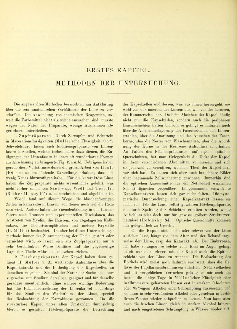 ERSTES KAPITEL. METHODEN DER UNTERSUCHUNG. Die angewandten Methoden bezweckten nur Aufklärung über die rein anatomischen Verhältnisse der Linse zu ver- schaffen. Die Anwendung von chemischen Reagentien, so- weit die Färbemittel nicht als solche anzusehen sind, musste wegen der Natur der Präparate, wenige Ausnahmen ab- gerechnet, unterbleiben. 1. Zupf Präparate. Durch Zerzupfen und Schütteln in Macerationsflüssigkeiten (Müller’sche Flüssigkeit, 0,5 °'o Schwefelsäure) lassen sich Isolationspräparate von Linsen- fasern hersteilen, welche insbesondere dazu dienen, die En- digungen der Linsenfasern in ihren oft wunderbaren Formen zur Anschauung zu bringen (s. Fig. 12 a u. b). Uebrigens haben gerade diese Verhältnisse durch die grosse Arbeit von Heule (40) eine so erschöpfende Darstellung erhalten, dass ich wenig Neues hinzuzufügen habe. Für die kataraktöse Linse haben die Zupfpräparate nichts wesentliches gelehrt, was nicht vorher schon von Stellwag, Wedl und Testelin (Becker 11, pag. 195) u. a. beschrieben und abgebildet ist. Wedl fand auf diesem Wege die bläschenförmigen Zellen in kataraktösen Linsen, von denen noch viel die Rede sein wird. Andere haben die Vacuolenbildung in den Linsen- fasern nach Traumen und experimentellen Discissionen, das Austreten von Myelin, die Existenz von abgelagerten Kalk- salzen, die Cholestearinplättchen und andere Krystalle (H. Müller) beobachtet. Da aber bei dieser Untersuchungs- methode immer der Zusammenhang der Theile gestört oder vernichtet wird, so lassen sich aus Zupfpräparaten nur in sehr beschränkter Weise Schlüsse auf die gegenseitige Lage der Theile während des Lebens ziehen. 2. Flächenpräparate der Kapsel haben dazu ge- dient H. Müller u. A. werthvolle Aufschlüsse über die Kapselkatarakt und die Betheiligung der Kapselzellen an derselben zu geben. Sie sind der Natur der Sache nach vor- zugsweise zum Studium derselben geeignet und für dasselbe geradezu unentbehrlich. Eine weitere wichtige Bedeutung hat die Flächenbetrachtung der Linsenkapsel neuerdings für das Studium des Wachsthums der Linse, speciell der Beobachtung der Karyokinese gewonnen. Da die strukturlose Kapsel unter allen Umständen durchsichtig bleibt, so gestatten Flächenpräparate die Betrachtung der Kapselzellen und dessen, was aus ihnen hervorgeht, so- wohl von der inneren, der Linsenseite, wie von der äusseren, der Kammerseite, her. Da beim Abziehen der Kapsel häufig nicht nur die Kapselzellen, sondern auch die peripheren Linsenschichten haften bleiben, so gelingt es mitunter auch über die Aneinanderlagerung der Faserenden in den Linsen- strahlen, über die Anordnung und das Aussehen der Faser- kerne, über die Nester von Bläschenzellen, über die Anord- nung der Kerne in der Kernzone Aufschluss zu ei’halten. An Falten des Flächenpräparates, auf sogen, optischen Querschnitten, hat man Gelegenheit die Dicke der Kapsel in ihren verschiedenen Abschnitten zu messen und sich so jederzeit zu orientiren, welchen Theil der Kapsel man vor sich hat. Es lassen sich aber auch brauchbare Bilder über beginnende Zellwucherung gewinnen. Immerhin sind die optischen Querschnitte nur ein Nothbehelf wirklichen Schnittpräparaten gegenüber. Einigermaassen entwickelte Kapselkatarakten lassen sich gar nicht falten. Die syste- matische Durchsuchung einer Kapselkatarakt lassen .sie nicht zu. Für die Linse selbst gewähren Flächenpräparate, die durch Spaltung der Schichten erhalten werden, wenig Aufschluss oder doch nur für gewisse gröbere Strukturver- hältnisse (Robinsky 84). Optische Querschnitte kommen nur gelegentlich zu Gesicht. Ob die Kapsel sich leicht oder schwer von der Linse abziehen lässt, hängt von dem Alter und der Behandlungs- weise der Linse, resp. der Katarakt, ab. Bei Embryonen, ich habe vorzugsweise solche vom Rind im Auge, gelingt es oft nur sehr schwer, mit der Kapsel auch die Epithel- schichte von der Linse zu trennen. Die Beobachtung des Epithels wird meist noch dadurch erschwert, dass die Ge- fässe der Pupillarmembran aussen anhaften. Nach vielfachen und oft vergeblichen Versuchen gelang es mir noch am besten die einige Tage in Müller’scher Flüssigkeit oder in Chronisäure gehärteten Linsen erst in starkem (absolutem oder 95 ®/oigem) Alkohol einer Schrumpfung auszusetzen und sie dann in sehr verdünntem Alkohol oder geradezu in destil- lirtem Wasser wieder aufquellen zu lassen. Man kann aber auch die frischen Linsen gleich in starken Alkohol bringen und nach eingetretener Schrumpfung in Wasser wieder auf-