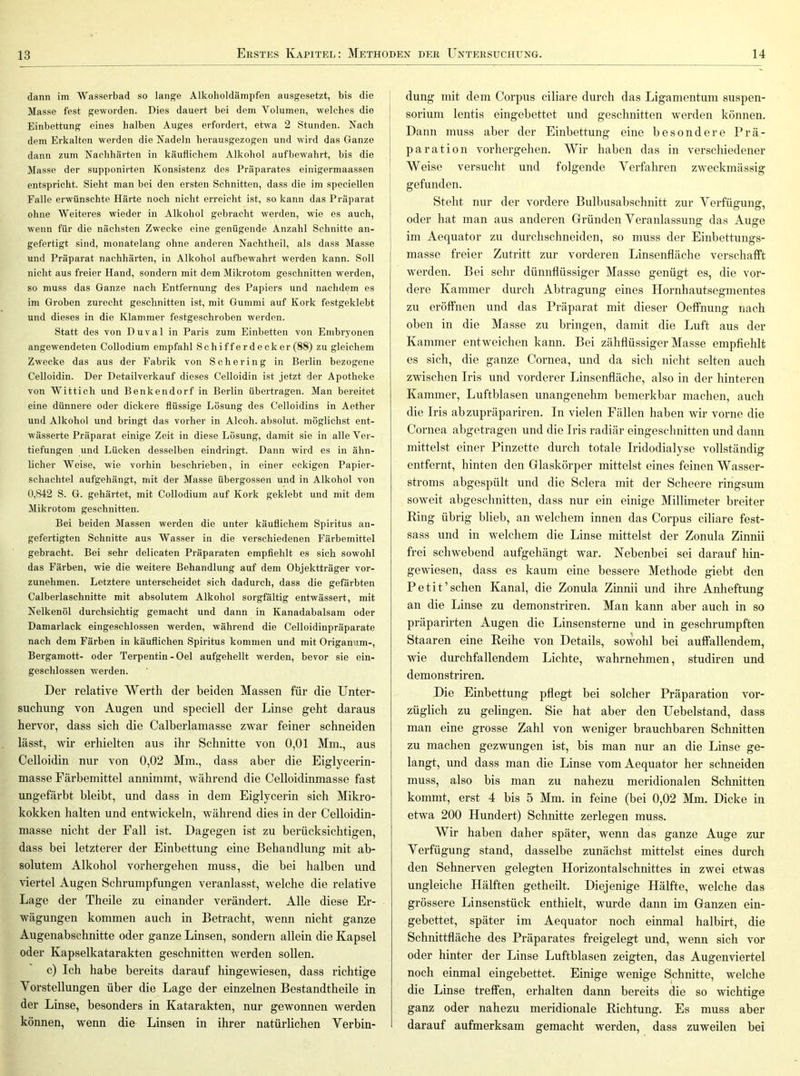 dann im Wasserbad so lange Alkoholdämpfen ausgesetzt, bis die Masse fest geworden. Dies dauert bei dem Volumen, welches die Einbettung eines halben Auges erfordert, etwa 2 Stunden. Nach dem Erkalten werden die Nadeln herausgezogen und wird das Ganze dann zum Nachhärten in käuflichem Alkohol aufbewahrt, his die Masse der supponirten Konsistenz des Präparates einigermaassen entspricht. Sieht man bei den ersten Schnitten, dass die im speciellen Falle erwünschte Härte noch nicht erreicht ist, so kann das Präparat ohne Weiteres wieder in Alkohol gebracht werden, wie es auch, wenn für die nächsten Zwecke eine genügende Anzahl Schnitte an- gefertigt sind, monatelang ohne anderen Nachtheil, als dass Masse und Präparat nachhärten, in Alkohol aufbewahrt werden kann. Soll nicht aus freier Hand, sondern mit dem Mikrotom geschnitten werden, so muss das Ganze nach Entfernung des Papiers und nachdem es im Groben zurecht geschnitten ist, mit Gummi auf Kork festgeklebt und dieses in die Klammer festgeschroben werden. Statt des von Duval in Paris zum Einbetten von Embryonen angewendeten Collodium empfahl Schifferdeck er (88) zu gleichem Zwecke das aus der Fabrik von Schering in Berlin bezogene Celloidin. Der Detailverkauf dieses Celloidin ist jetzt der Apotheke von Wittich und Benkendorf in Berlin übertragen. Man bereitet eine dünnere oder dickere flüssige Losung des Celloidins in Aether und Alkohol und bringt das vorher in Alcoh. absolut, möglichst ent- wässerte Präparat einige Zeit in diese Lösung, damit sie in alle Ver- tiefungen und Lücken desselben eindringt. Dann wird es in ähn- licher Weise, wie vorhin beschrieben, in einer eckigen Papier- schachtel aufgehängt, mit der Masse übergossen und in Alkohol von 0,842 S. G. gehärtet, mit Collodium auf Kork geklebt und mit dem Mikrotom geschnitten. Bei beiden Massen werden die unter käuflichem Spiritus an- gefertigten Schnitte aus Wasser in die verschiedenen Färbemittel gebracht. Bei sehr delicaten Präparaten empfiehlt es sich sowohl das Färben, wie die weitere Behandlung auf dem Objektträger vor- zunehmen. Letztere unterscheidet sich dadurch, dass die gefärbten Calberlaschnitte mit absolutem Alkohol sorgfältig entwässert, mit Nelkenöl durchsichtig gemacht und dann in Kanadabalsam oder Damarlack eingeschlossen werden, während die Celloidinpräparate nach dem Färben in käuflichen Spiritus kommen und mit Origanum-, Bergamott- oder Terpentin-Oel aufgehellt werden, bevor sie ein- geschlossen werden. Der relative Werth der beiden Massen für die Unter- suchung von Augen und speciell der Linse geht daraus hervor, dass sich die Calberlamasse zwar feiner schneiden lässt, wir erhielten aus ihr Schnitte von 0,01 Mm., aus Celloidin nur von 0,02 Mm., dass aber die Eiglycerin- masse Färbemittel annimmt, während die Celloidinmasse fast ungefärbt bleibt, und dass in dem Eiglycerin sich Mikro- kokken halten und entwickeln, während dies in der Celloidin- masse nicht der Fall ist. Dagegen ist zu berücksichtigen, dass bei letzterer der Einbettung eine Behandlung mit ab- solutem Alkohol vOihergehen muss, die bei halben und viertel Augen Schrumpfungen veranlasst, welche die relative Lage der Theile zu einander verändert. Alle diese Er- wägungen kommen auch in Betracht, wenn nicht ganze Augenabschnitte oder ganze Linsen, sondern allein die Kapsel oder Kapselkatarakten geschnitten werden sollen. c) Ich habe bereits darauf hingewiesen, dass richtige Vorstellungen über die Lage der einzelnen Bestandtheile in der Linse, besonders in Katarakten, nur gewonnen werden können, wenn die Linsen in ihrer natürlichen Verbin- dung mit dem Corpus ciliare durch das Ligamentum Suspen- sorium lentis eingebettet und geschnitten werden können. Dann muss aber der Einbettung eine besondere Prä- paration vorhergehen. Wir haben das in verschiedener Weise versucht und folgende Verfahren zweckmässig gefunden. Steht nur der vordere Bulbusabschnitt zur Verfügung, oder hat man aus anderen Gründen Veranlassung das Auge im Aequator zu durchschneiden, so muss der Einbettungs- masse freier Zutritt zur vorderen Linsenfläche verschafft werden. Bei sehr dünnflüssiger Masse genügt es, die vor- dere Kammer durch Abtragung eines Hornhautsegmentes zu eröffnen und das Präparat mit dieser Oeffnung nach oben in die Masse zu bringen, damit die Luft aus der Kammer entweichen kann. Bei zähflüssiger Masse empfiehlt es sich, die ganze Cornea, und da sich nicht selten auch zwischen Iris und vorderer Linsenfläche, also in der hinteren Kammer, Luftblasen unangenehm bemerkbar machen, auch die Iris abzupräpariren. In vielen Fällen haben wir vorne die Cornea abgetragen und die Iris radiär eingeschnitten und dann mittelst einer Pinzette durch totale Iridodialyse vollständig entfernt, hinten den Glaskörper mittelst eines feinen Wasser- stroms abgespült und die Sclera mit der Scheere ringsum soweit abgeschnitten, dass nur ein einige Millimeter breiter Bing übrig blieb, an welchem innen das Corpus ciliare fest- sass und in welchem die Linse mittelst der Zonula Zinnii frei schwebend aufgehängt war. Nebenbei sei darauf hin- gewiesen, dass es kaum eine bessere Methode giebt den Petit’ sehen Kanal, die Zonula Zinnii und ihi*e Anheftung an die Linse zu demonstriren. Man kann aber auch in so präparirten Augen die Linsensterne und in geschrumpften Staaren eine Reihe von Details, sowohl bei auffallendem, wie durchfallendem Lichte, wahrnehmen, studiren und demonstriren. Die Einbettung pflegt bei solcher Präparation vor- züglich zu gelingen. Sie hat aber den Uebelstand, dass man eine grosse Zahl von weniger brauchbaren Schnitten zu machen gezwungen ist, bis man nur an die Linse ge- langt, und dass man die Linse vom Aequator her schneiden muss, also bis man zu nahezu meridionalen Schnitten kommt, erst 4 bis 5 Mm. in feine (bei 0,02 Mm. Dicke in etwa 200 Hundert) Schnitte zerlegen muss. Wir haben daher später, wenn das ganze Auge zur Verfügung stand, dasselbe zunächst mittelst eines durch den Sehnerven gelegten Horizontalschnittes in zwei etwas ungleiche Hälften getheilt. Diejenige Hälfte, welche das grössere Linsenstück enthielt, wurde dann im Ganzen ein- gebettet, später im Aequator noch einmal halbirt, die Schnittfläche des Präparates freigelegt und, wenn sich vor oder hinter der Linse Luftblasen zeigten, das Augenviertel noch einmal eingebettet. Einige wenige Schnitte, welche die Linse treffen, erhalten dann bereits die so wichtige ganz oder nahezu meridionale Richtung. Es muss aber darauf aufmerksam gemacht werden, dass zuweilen bei