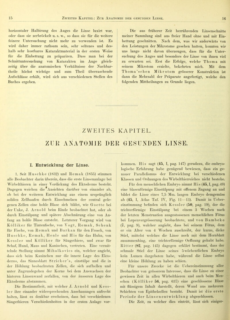 horizontaler Halbirung des Auges die Linse luxirt war, oder dass sie zerbröckelt u. s. w., so dass sie für die weitere feinere Untersuchung nicht mehr zu verwenden ist. Es wird daher immer rathsam sein, sehr seltenes und des- halb sehr kostbares Kataraktmaterial in der ersten Weise für die Einbettung zu präpariren. Dass man bei der Schnittuntersuchung von Katarakten im Auge gleich- zeitig über die anatomischen Yerhältnisse der Kachbar- theile höchst wichtige und zum Theil überraschende Aufschlüsse erhält, wird sich aus verschiedenen Stellen des Buches ergeben. Die aus früherer Zeit herrührenden Linsenschnitte meiner Sammlung sind aus freier Hand ohne und mit Ein- bettung geschnitten. Nach dem, was wir anderwärts von den Leistungen der Mikrotome gesehen hatten, konnten wir uns lange nicht davon überzeugen, dass für die Unter- suchung des Auges und besonders der Linse von ihnen viel zu erwarten sei. Erst die Erfolge, welche Thoma mit seinem Mikrotom erzielte, bekehrten mich. Mit dem Thoma’schen Mikrotom grösserer Konstruktion ist dann die Mehrzahl der Präparate angefertigt, welche den folgenden Mittheilungen zu Grunde liegen. ZWEITES KAPITEL. ) ZUE ANATOMIE DEE GESUNDEN LINSE. I. Entwicklung der Linse. 1. Seit Huschke (1832) und Remak (1855) stimmen alle Beobachter darin überein, dass die erste Linsenanlage bei Wirbelthieren in einer Verdickung des Ektoderms besteht. Dagegen weichen die Ansichten darüber von einander ab, ob bei der weiteren Entwicklung aus einem ursprünglich soliden Zellhaufen durch Einschmelzen der central gele- genen Zellen eine hohle Blase sich bildet, wie Goette bei der Unke, J. Arnold beim Rinde beobachtet hat, oder ob durch Einstülpung und spätere Abschnürung eine von An- fang an hohle Blase entsteht. Letzterer Vorgang wdrd von Kö 11 iker für Tintenfische, von Vogt, Remak, Schenk für Fische, von Remak und Bar kan für den Frosch, von Huschke, Remak, Heule und His für das Huhn, von Kessler und Kölliker für Säugethiere, und zwar für Schaf, Hund, Maus und Kaninchen, vertreten. Eine vermit- telnde Stellurig nimmt Mihalkovics ein, welcher angiebt, dass sich beim Kaninchen nur die innere Lage des Ekto- derms, das Sinnesblatt Strick er’s, einstülpe und die in der Höhlung beobachteten Zellen, die sich aufhellen und unter Zugrundegehen der Kerne bei dem Auswachsen der hinteren Linsenwand zerfallen, von der äusseren Lage des Ektoderms abstammen. Die Bestimmtheit, mit welcher J. Arnold und Kess- ler ihre einander widersprechenden Anschauungen aufrecht halten, lässt es denkbar erscheinen, dass bei verschiedenen Säugethieren Verschiedenheiten in der ersten Anlage Vor- kommen. His sagt (45, I, pag. 147) geradezu, die embryo- logische Erfahrung habe genügend bewiesen, dass ein ge- nauer Parallelismus der Entwicklung bei verschiedenen Klassen und Ordnungen des Wirbelthierreiches nicht bestehe. Für den menschlichen Embryo nimmt His (45,1, pag.49) eine blasenförmige Einstülpung mit offenem Zugang an und bildet die Linse eines 7,5 Mm. langen Embryo demgemäss ab (45, I, Atlas Taf. IV, Fig. 11—13). Damit in Ueber- einstimmung befinden sich Kessler (50, pag. 19), der die trichterförmige Einstülpung bei einem 3 Wochen nach der letzten Menstruation ausgestossenen menschlichen Fötus bei Lupenvergrösserung beobachtete, und von Bambeke (7, pag. 9), welcher angiebt, dass bei seinem Fötus, dem er ein Alter von 4 Wochen zuschreibt, der kurze, dicke I Stiel, mittelst welches die Linse noch mit dem Hornblatt I zusammenhing, eine trichterförmige Oeffnung gehabt habe, j Ritter (82, pag. 145) dagegen erklärt bestimmt, dass der i schmale Stiel der Linse seines 5 wöchentlichen Embryo I kein Lumen dargeboten habe, während die Linse selbst j eine kleine Höhlung zu haben schien. ] Für unsere Zwecke ist die Uebereinstimmung aller Beobachter von grösserem Interesse, dass die Linse zii einer gewissen Zeit in allen Wirbelthieren und auch beim Men- schen (Kölliker 56, pag. 637) eine geschlossene Blase mit flüssigem Inhalt darstellt, deren Wand aus mehreren Schichten von Epithelzellen besteht. Damit ist die erste Periode der Linsenentwicklung abgeschlossen. Die Zeit, zu welcher dies eintritt, lässt sich einiger-