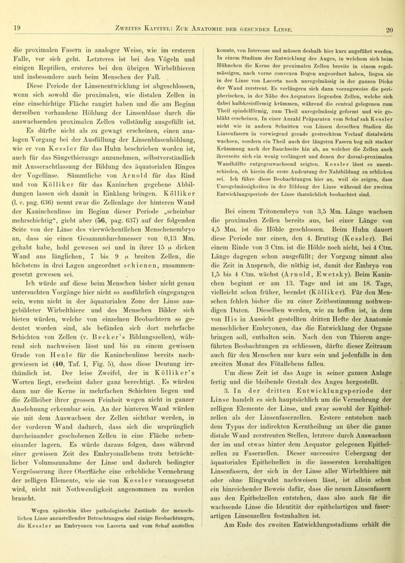 20 die proximalen Fasern in analoger Weise, wie im ersteren Falle, vor sich geht. Letzteres ist hei den Vögeln und einigen Reptilien, ersteres bei den übrigen Wirbelthieren und insbesondere auch beim Menschen der Fall. Diese Periode der Linsenentwicklung ist abgeschlossen, wenn sich sowohl die proximalen, wie distalen Zellen in eine einschichtige Fläche rangirt haben und die am Beginn derselben vorhandene Liöhlung der Linsenblase durch die auswachsenden proximalen Zellen vollständig ausgefüllt ist. Es dürfte nicht als zu gewagt erscheinen, einen ana- logen Vorgang bei der Ausfüllung der Linsenblasenhöhlung, wie er von Kessler für das Huhn beschrieben worden ist, auch für das Säugethierauge anzunehmen, selbstverständlich mit Ausserachtlassung der Bildung des äquatorialen Ringes der Vogellinse. Sämmtliche von Arnold für das Rind und von Kölliker für das Kaninchen gegebene Abbil- dungen lassen sich damit in Einklang bringen. K Öllik er (1. c. pag. 636) nennt zwar die Zellenlage der hinteren Wand der Kaninchenlinse im Beginn dieser Periode „scheinbar mehrschichtig“, giebt aber (56, pag. 637) auf der folgenden Seite von der Linse des vierwöchentlichen Menschenembryo an, dass sie einen Gesammtdurchmesser von 0,13 Mm. gehabt habe, hohl gewesen sei und in ihrer 15 p dicken Wand aus länglichen, 7 bis 9 n breiten Zellen, die höchstens in drei Lagen angeordnet schienen, zusammen- gesetzt gewesen sei. Ich würde auf diese beim Menschen bisher nicht genau untersuchten Vorgänge hier nicht so ausführlich eingegangen sein, wenn nicht in der äquatorialen Zone der Linse aus- gebildeter Wirbelthiere und des Menschen Bilder sich bieten würden, welche von einzelnen Beobachtern so ge- deutet worden sind, als befänden sich dort mehrfache Schichten von Zellen (v. B e c k e r ’ s Bildungszellen), wäh- rend sich nachweisen lässt und bis zu einem gewissen Grade von Heule für die Kaninchenlinse bereits nach- gewiesen ist (40, Taf. I, Eig. 5), dass diese Deutung irr- thümlich ist. Der leise Zweifel, der in K ö 11 i k e r ’ s Worten liegt, erscheint daher ganz berechtigt. . Es würden dann nur die Kerne in mehrfachen Schichten liegen und die Zellleiber ihrer grossen Feinheit wegen nicht in ganzer Ausdehnung erkennbar sein. An der hinteren Wand würden sie mit dem Auswachsen der Zellen sichtbar werden, in der vorderen Wand dadurch, dass sich die ursprünglich durcheinander geschobenen Zellen in eine Fläche neben- einander lagern. Es würde daraus folgen, dass während einer gewissen Zeit des Embryonallebens trotz beträcht- licher Volumszunahme der Linse und dadurch bedingter Vergrösserung ihrer Oberfläche eine erhebliche Vermehrung der zelligen Elemente, wie sie von Kessler vorausgesetzt wird, nicht mit Nothwendigkeit angenommen zu werden braucht. Wegen späterhin über pathologische Zustände der mensch- lichen Linse anzustellender Betrachtungen sind einige Beobachtungen, die Kessler an Embryonen von Lacerta und vom Scbaf anstellen konnte, von Interesse und müssen deshalb hier kurz angeführt werden. In einem Stadium der Entwicklung des Auges, in welchem sich beim Hühnchen die Kerne der proximalen Zellen bereits in einem regel- mässigen, nach vorne convexen Bogen angeordnet haben, liegen sie in der Linse von Lacerta noch unregelmässig in der ganzen Dicke der Wand zerstreut. Es verlängern sich dann vorzugsweise die peri- pherischen, in der Nähe des Aequators liegenden Zellen, welche sich dabei halbkreisförmig krümmen, während die central gelegenen zum Theil spindelförmig, zum Theil unregelmässig geformt und wie ge- bläht erscheinen. In einer Anzahl Präparaten vom Schaf sah Kessler nicht wie in andern Schnitten von Linsen derselben Stadien die Linsenfasern in vorwiegend gerade gestrecktem Verlauf distalwärts wachsen, sondern ein Theil auch der längsten Fasern bog mit starker Krümmung nach der Bauchseite hin ab, an welcher die Zellen auch ihrerseits sich ein wenig verlängert und denen der dorsal-proximalen Wandhälfte entgegenwachsend zeigten. Kessler lässt es unent- schieden, ob hierin die erste Andeutung der Kahtbildung zu erblicken sei. Ich führe diese Beobachtungen hier an, weil sie zeigen, dass Unregelmässigkeiten in der Bildung der Linse während der zweiten Entwicklungsperiode der Linse thatsächlich beobachtet sind. Bei einem Tritonembryo von 3,5 Mm. Länge wachsen die proximalen Zellen bereits aus, bei einer Länge von 4.5 Mm. ist die Höhle geschlossen. Beim Huhn dauert diese Periode nur einen, den 4. Bruttag (Kessler). Bei einem Rinde von 3 Ctm. ist die Höhle noch nicht, bei 4 Ctm. Länge dagegen schon ausgefüllt; der Vorgang nimmt also die Zeit in Anspruch, die nöthig ist, damit der Embryo von 1.5 bis 4 Ctm. wächst (Arnold, Ewetsky). Beim Kanin- chen beginnt er am 13. Tage und ist am 18. Tage, vielleicht schon früher, beendet (Kölliker). Für den Men- schen fehlen bisher die zu einer Zeitbestimmung nothwen- digen Daten. Dieselben werden, wie zu hoffen ist, in dem von H i s in Aussicht gestellten dritten Hefte der Anatomie menschlicher Embryonen, das die Entwicklung der Organe bringen soll, enthalten sein. Nach den von Thieren ange- führten Beobachtungen zu schliessen, dürfte dieser Zeitraum auch für den Menschen nur kurz sein und jedenfalls in den zweiten Monat des Fötallebens fallen. Um diese Zeit ist das Auge in seiner ganzen Anlage fertig und die bleibende Gestalt des Auges hergestellt. 3. In der dritten Entwicklungsperiode der Linse handelt es sich hauptsächlich um die Vermehrung der zelligen Elemente der Linse, und zwar sowohl der Epithel- zellen als der Linsenfaserzellen. Erstere entstehen nach dem Typus der indirekten Kerntheilung an über die ganze distale Wand zerstreuten Stellen, letztere durch Auswachsen der im und etwas hinter dem Aequator gelegenen Epithel- zellen zu Faserzellen. Dieser successive Uehergang der äquatorialen Epithelzellen in die äussersten kernhaltigen Linsenfasern, der sich in der Linse aller Wirbelthiere mit oder ohne Ringwulst nachweisen lässt, ist allein schon ein hinreichender Beweis dafür, dass die neuen Linsenfasern aus den Epithelzellen entstehen, dass also auch für die wachsende Linse die Identität der epithelartigen und faser- artigen Linsenzellen festzuhalten ist. Am Ende des zweiten Entwicklungsstädiums erhält die