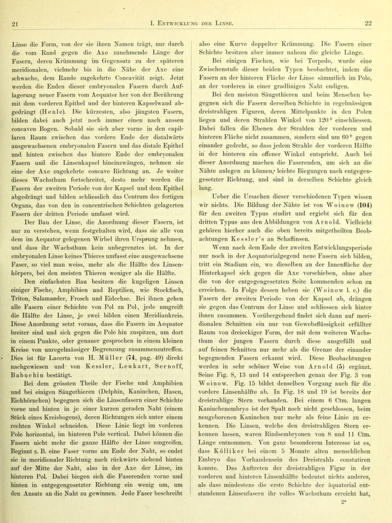 Linse die Form, von der sie ihren Namen trägt, nur durch die vom Rand gegen die Axe zunehmende Länge der Fasern, deren Krümmung im Gegensatz zu der späteren meridionalen, vielmehr bis in die Nähe der Axe eine schwache, dem Rande zugekehrte Concavität zeigt. Jetzt werden die Enden dieser embryonalen Fasern durch Auf- lagerung neuer Fasern vom Aequator her von der Berührung mit dem vorderen Epithel und der hinteren Kapselwand ab- gedrängt (Henie). Die kürzesten, also jüngsten Fasern, bilden dabei auch jetzt noch immer einen nach aussen concaven Bogen. Sobald sie sich aber vorne in den capil- laren Raum zwischen das vordere Ende der distalwärts ausgewachsenen embryonalen Fasern und das distale Epithel und hinten zwdschen das hintere Ende der embryonalen Fasern und die Linsenkapsel hineinzwängen, nehmen sie eine der Axe zugekehrte concave Richtung an. Je weiter dieses Wachsthum fortschreitet, desto mehr werden die Fasern der zweiten Periode von der Kapsel und dem Epithel abgedrängt und bilden schliesslich das Centrum des fertigen Organs, das von den in concentrischen Schichten gelagerten Fasern der dritten Periode umfasst wird. Der Bau der Linse, die Anordnung dieser Fasern, ist nur zu verstehen, wenn festgehalten wird, dass sie alle von dem im Aequator gelegenen Wirbel ihren Ursprung nehmen, und dass ihr Wachsthum kein unbegrenztes ist. In der embryonalen Linse keines Thieres umfasst eine ausgewachsene Faser, so viel man weiss, mehr als die Hälfte des Linsen- körpers, bei den meisten Thieren weniger als die Hälfte. Den einfachsten Bau besitzen die kugeligen Linsen einiger Fische, Amphibien und Reptilien, wie Stockfisch, Triton, Salamander, Frosch und Eidechse. Bei ihnen gehen alle Fasern einer Schiehte von Pol zu Pol, jede umgreift die Hälfte der Linse, je zwei bilden einen Meridiankreis. Diese Anordnung setzt voraus, dass die Fasern im Aequator breiter sind und sich gegen die Pole hin zuspitzen, um dort in einem Punkte, oder genauer gesprochen in einem kleinen Kreise von unregelmässiger Begrenzung zusammenzutreffen. Dies ist für Lacerta von H. Müller (74, pag. 49) direkt nachgewiesen und' von Kessler, Leukart, Sernoff, Babuchin bestätigt. Bei dem grössten Theile der Fische und Amphibien und bei einigen Säugethieren (Delphin, Kaninchen, Hasen, Eichhörnchen) begegnen sich die Linsenfasern einer Schichte vorne und hinten in je einer kurzen geraden Naht (einem Stück eines Kreisbogens), deren Richtungen sich unter einem rechten Winkel schneiden. Diese Linie liegt im vorderen Pole horizontal, im hinteren Pole vertical. Dabei können die Fasern nicht mehr die ganze Hälfte der Linse umgreifen. Beginnt z. B. eine Faser vorne am Ende der Naht, so endet sie in meridionaler Richtung nach rückwärts ziehend hinten auf der Mitte der Naht, also in der Axe der Linse, im hinteren Pol. Dabei biegen sich die Faserenden vorne und hinten in entgegengesetzter Richtung ein wenig um, um den Ansatz an die Naht zu gewinnen. Jede Faser beschreibt j also eine Kurve doppelter Krümmung. Die Fasern einer ! Schichte besitzen aber immer nahezu die gleiche Länge. Bei einigen Fischen, wie bei Torpedo, wurde eine Zwischenstufe dieser beiden Typen beobachtet, indem die Fasern an der hinteren Fläche der Linse sämmtlich im Pole, an der vorderen in einer gradlinigen Naht endigen. Bei den meisten Säugethieren und beim Menschen be- gegnen sich die Fasern derselben Schichte in regelmässigen dreistrahligen Figuren, deren Mittelpunkte in den Polen liegen und deren Strahlen Winkel von 120® einschliessen. Dabei fallen die Ebenen der Strahlen der vorderen und hinteren Fläche nicht zusammen, sondern sind um 60 ® gegen einander gedreht, so dass jedem Strahle der vorderen Hälfte in der hinteren ein offener Winkel entspricht. Auch bei dieser Anordnung machen die Faserenden, um sich an die Nähte anlegen zu können,* leichte Biegungen nach entgegen- gesetzter Richtung, und sind in derselben Schichte gleich lang. Ueber die Ursachen dieser verschiedenen Typen wissen wir nichts. Die Bildung der Nähte ist von Woinow (104) für den zweiten Typus studirt und ergiebt sich für den dritten Typus aus den Abbildungen von Arnold. Vielleicht gehören hierher aueh die oben bereits mitgetheilten Beob- achtungen Kessler’s an Schaflinsen. Wenn nach dem Ende der zweiten Entwicklungsperiode nur noch in der Aequatorialgegend neue Fasern sich bilden, tritt ein Stadium ein, wo dieselben an der Innenfläehe der Hinterkapsel sich gegen die Axe vorschieben, ohne aber die von der entgegengesetzten Seite kommenden schon zu erreichen. In Folge dessen heben sie (Woinow 1. c.) die Fasern der zweiten Periode von der Kapsel ab, drängen sie gegen das Centrum der Linse und schliessen sich hinter ihnen zusammen. Vorübergehend findet sich dann auf meri- dionalen Schnitten ein nur von Gewebsflüssigkeit erfüllter Raum von dreieckiger Form, der mit dem weiteren Wachs- thum der jungen Fasern durch diese ausgefüllt und auf feinen Schnitten nur mehr als die Grenze der einander begegnenden Fasern erkannt wird. Diese Beobachtungen werden in sehr schöner Weise von Arnold (5) ergänzt. Seine Fig. 8, 13 und 14 entsprechen genau der Fig. 3 von Woinow. Fig. 15 bildet denselben Vorgang auch für die vordere Linsenhälfte ab. In Fig. 18 und 19 ist bereits der dreistrahlige Stern vorhanden. Bei einem 6 Ctm. langen Kaninchenembryo ist der Spalt noch nicht geschlossen, beim neugeborenen Kaninchen nur mehr als feine Linie zu er- kennen. Die Linsen, welche den dreistrahligen Stern er- kennen lassen, waren Rindsembryonen von 8 und 11 Ctm. Länge entnommen. Von ganz besonderem Interesse ist es, dass K Öllik er bei einem 5 Monate alten menschlichen Embryo das Vorhandensein des Dreistrahls constatiren konnte. Das Auftreten der dreistrahligen Figur in der vorderen und hinteren Linsenhälfte bedeutet nichts anderes, als dass mindestens die 'erste Schichte der äquatorial ent- standenen Linsenfasern ihr volles Wachsthum erreicht hat, 9*