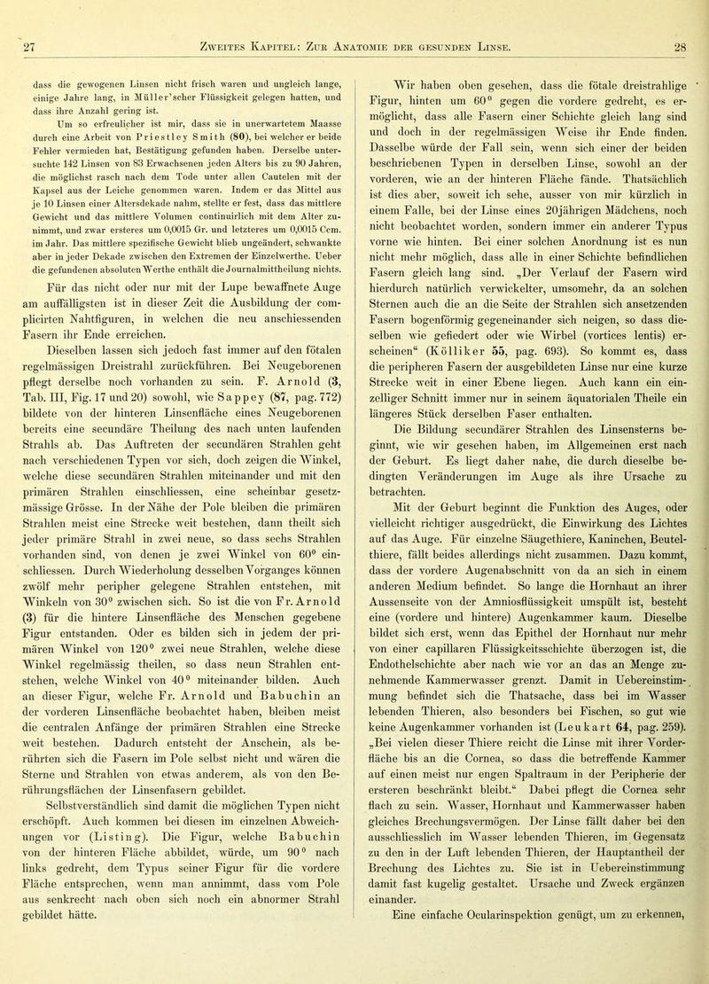 dass die gewogenen Linsen nicht frisch waren und ungleich lange, einige Jahre lang, in Müll er’scher Flüssigkeit gelegen hatten, und dass ihre Anzahl gering ist. Um so erfreulicher ist mir, dass sie in unerwartetem Maasse durch eine Arbeit von Priestley Smith (80), bei welcher er beide Fehler vermieden hat, Bestätigung gefunden haben. Derselbe unter- suchte 142 Linsen von 83 Erwachsenen jeden Alters bis zu 90 Jahren, die möglichst rasch nach dem Tode unter allen Cautelen mit der Kapsel aus der Leiche genommen waren. Indem er das Mittel aus je 10 Linsen einer Altersdekade nahm, stellte er fest, dass das mittlere Gewicht und das mittlere Volumen continuirlich mit dem Alter zu- nimmt, und zwar ersteres um 0,0015 Gr. und letzteres um 0,0015 Ccm. im Jahr. Das mittlere spezifische Gewicht blieb ungeändert, schwankte aber in jeder Dekade zwischen den Extremen der Einzelwerthe. Ueber die gefundenen absoluten Werthe enthält die Journalmittheilung nichts. Für das nicht oder nur mit der Lupe bewaffnete Auge am auffälligsten ist in dieser Zeit die Ausbildung der com- plicirten Nahtfiguren, in welchen die neu anschiessenden Fasern ihr Ende erreichen. Dieselben lassen sich jedoch fast immer auf den fötalen regelmässigen Dreistrahl zurückführen. Bei Neugeborenen pfiegt derselbe noch vorhanden zu sein. F. Arnold (3, Tab. III, Fig. 17 und 20) sowohl, wie Sappey (87, pag. 772) bildete von der hinteren Linsenfiäche eines Neugeborenen bereits eine secundäre Theilung des nach unten laufenden Strahls ah. Das Auftreten der secundären Strahlen geht nach verschiedenen Typen vor sich, doch zeigen die Winkel, welche diese secundären Strahlen miteinander und mit den primären Strahlen einschliessen, eine scheinbar gesetz- mässige Grösse. In der Nähe der Pole bleiben die primären Strahlen meist eine Strecke weit bestehen, dann theilt sich jeder primäre Strahl in zwei neue, so dass sechs Strahlen vorhanden sind, von denen je zwei Winkel von 60® ein- schliessen. Durch Wiederholung desselben Yorganges können zwölf mehr peripher gelegene Strahlen entstehen, mit Winkeln von 30® zwischen sich. So ist die von Fr. Arno Id (3) für die hintere Linsenfläche des Menschen gegebene Figur entstanden, Oder es bilden sich in jedem der pri- mären Winkel von 120® zwei neue Strahlen, welche diese Winkel regelmässig theilen, so dass neun Strahlen ent- stehen, welche Winkel von 40® miteinander bilden. Auch an dieser Figur, welche Fr. Arnold und Babuchin an der vorderen Linsenfläche beobachtet haben, bleiben meist die centralen Anfänge der primären Strahlen eine Strecke weit bestehen. Dadurch entsteht der Anschein, als be- rührten sich die Fasern im Pole selbst nicht und wären die Sterne und Strahlen von etwas anderem, als von den Be- rührungsflächen der Linsenfasern gebildet. Selbstverständlich sind damit die möglichen Typen nicht erschöpft. Auch kommen bei diesen im einzelnen Abweich- ungen vor (Listing). Die Figur, welche Babuchin von der hinteren Fläche ahbildet, würde, um 90® nach links gedreht, dem Typus seiner Figur für die vordere Fläche entsprechen, wenn man annimmt, dass vom Pole aus senkrecht nach oben sich noch ein abnormer Strahl gebildet hätte. Wir haben oben gesehen, dass die fötale dreistrahlige ’ Figur, hinten um 60® gegen die vordere gedreht, es er- möglicht, dass alle Fasern einer Schichte gleich lang sind und doch in der regelmässigen Weise ihr Ende finden. Dasselbe würde der Fall sein, wenn sich einer der beiden beschriebenen Typen in derselben Linse, sowohl an der vorderen, wie an der hinteren Fläche fände. Thatsächlich ist dies aber, sow'eit ich sehe, ausser von mir kürzlich in einem Falle, bei der Linse eines 20jährigen Mädchens, noch nicht beobachtet worden, sondern immer ein anderer Typus vorne wie hinten. Bei einer solchen Anordnung ist es nun nicht mehr möglich, dass alle in einer Schichte befindlichen Fasern gleich lang sind. „Der Verlauf der Fasern wird hierdurch natürlich verwickelter, umsomehr, da an solchen Sternen auch die an die Seite der Strahlen sich ansetzenden Fasern bogenförmig gegeneinander sich neigen, so dass die- selben wie gefiedert oder wie Wirbel (vortices lentis) er- scheinen“ (K Öllik er 55, pag. 693). So kommt es, dass die peripheren Fasern der ausgebildeten Linse nur eine kurze Strecke weit in einer Ebene liegen. Auch kann ein ein- zelliger Schnitt immer nur in seinem äquatorialen Theile ein längeres Stück derselben Faser enthalten. Die Bildung secundärer Strahlen des Linsensterns be- ginnt, wie wir gesehen haben, im Allgemeinen erst nach der Geburt. Es liegt daher nahe, die durch dieselbe be- dingten Veränderungen im Auge als ihre Ursache zu betrachten. Mit der Geburt beginnt die Funktion des Auges, oder vielleicht richtiger ausgedrückt, die Einwirkung des Lichtes auf das Auge. Für einzelne Säugethiere, Kaninchen, Beutel- thiere, fällt beides allerdings nicht zusammen. Dazu kommt, dass der vordere Augenabschnitt von da an sich in einem anderen Medium befindet. So lange die Hornhaut an ihrer Aussenseite von der Amniosflüssigkeit umspült ist, besteht eine (vordere und hintere) Augenkammer kaum. Dieselbe bildet sich erst, wenn das Epithel der Hornhaut nur mehr von einer capillaren Flüssigkeitsschichte überzogen ist, die Endothelschichte aber nach wie vor an das an Menge zu- nehmende Kammerwasser grenzt. Damit in Uehereinstim- mung befindet sich die Thatsache, dass hei im Wasser lebenden Thieren, also besonders bei Fischen, so gut wie keine Augenkammer vorhanden ist (Leukart 64, pag. 259). „Bei vielen dieser Thiere reicht die Linse mit ihrer Vorder- fläche bis an die Cornea, so dass die betreffende Kammer auf einen meist nur engen Spaltraum in der Peripherie der er Steren beschränkt bleibt.“ Dabei pflegt die Cornea sehr flach zu sein. Wasser, Hornhaut und Kammerwasser haben gleiches Brechungsvermögen. Der Linse fällt daher hei den ausschliesslich im Wasser lebenden Thieren, im Gegensatz zu den in der Luft lebenden Thieren, der Hauptantheil der Brechung des Lichtes zu. Sie ist in Uebereinstimmung damit fast kugelig gestaltet. Ursache und Zweck ergänzen einander. Eine einfache Ocularinspektion genügt, um zu erkennen,