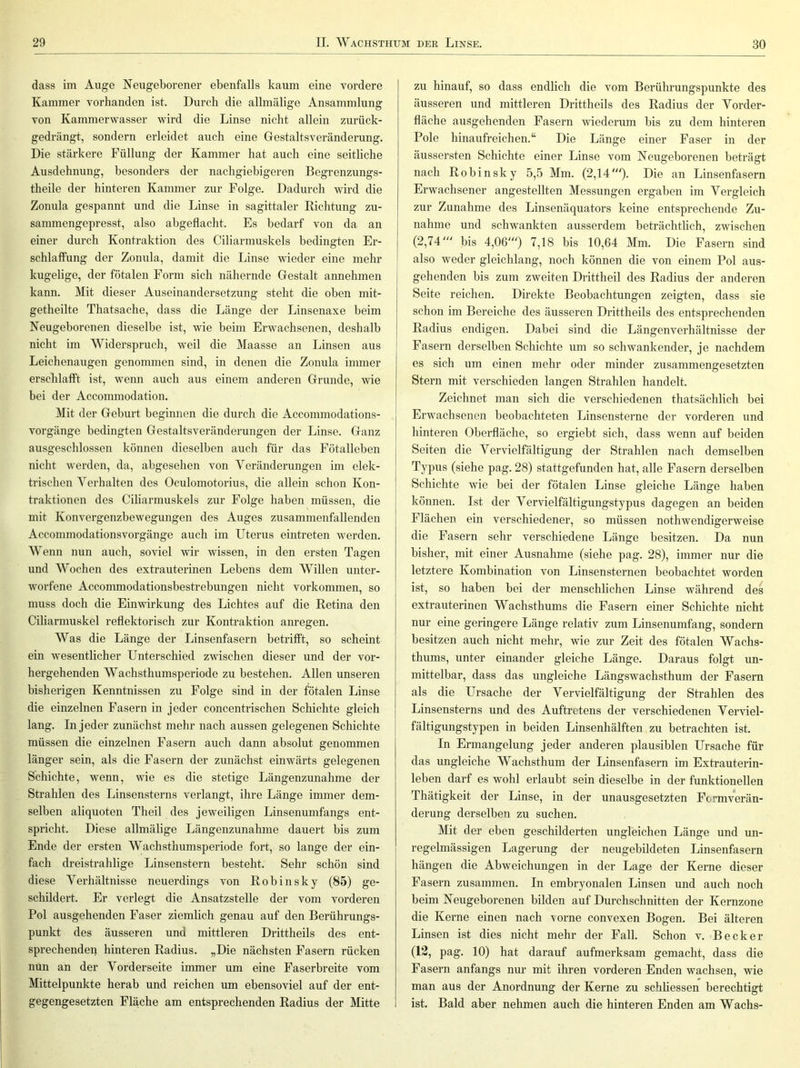 dass im Auge Neugeborener ebenfalls kaum eine vordere Kammer vorhanden ist. Durch die allmälige Ansammlung von Kammerwasser wird die Linse nicht allein zurück- gedrängt, sondern erleidet auch eine Gestaltsveränderung. Die stärkere Füllung der Kammer hat auch eine seitliche Ausdehnung, besonders der nachgiebigeren Begrenzungs- theile der hinteren Kammer zur Folge. Dadurch wird die Zonula gespannt und die Linse in sagittaler Richtung zu- sammengepresst, also abgeflacht. Es bedarf von da an einer durch Kontraktion des Ciliarmuskels bedingten Er- schlaffung der Zonula, damit die Linse wieder eine mehr kugelige, der fötalen Form sich nähernde Gestalt annehmen kann. Mit dieser Auseinandersetzung steht die oben mit- getheilte Thatsache, dass die Länge der Linsenaxe beim Neugeborenen dieselbe ist, wie beim Erwachsenen, deshalb nicht im Widerspruch, weil die Maasse an Linsen aus Leichenaugen genommen sind, in denen die Zonula inmier erschlafft ist, wenn auch aus einem anderen Grunde, wie bei der Accommodation. Mit der Geburt beginnen die durch die Accommodations- vorgänge bedingten Gestaltsveränderungen der Linse. Ganz ausgeschlossen können dieselben auch für das Fötalleben nicht werden, da, abgesehen von Yeränderungen im elek- trischen Verhalten des Oculomotorius, die allein schon Kon- traktionen des Ciliarmuskels zur Folge haben müssen, die mit Konvergenzbewegungen des Auges zusammenfallenden Accommodationsvorgänge auch im Uterus eintreten werden. Wenn nun auch, soviel wir wissen, in den ersten Tagen und Wochen des extrauterinen Lebens dem Willen unter- worfene Accommodationsbestrebungen nicht Vorkommen, so muss doch die Einwirkung des Lichtes auf die Retina den Ciliarmuskel reflektorisch zur Kontraktion anregen. Was die Länge der Linsenfasern betrifft, so scheint ein wesentlicher Unterschied zwischen dieser und der vor- hei’gehenden Wachsthumsperiode zu bestehen. Allen unseren bisherigen Kenntnissen zu Folge sind in der fötalen Linse die einzelnen Fasern in jeder concentrischen Schichte gleich lang. In jeder zunächst mehr nach aussen gelegenen Schichte müssen die einzelnen Fasern auch dann absolut genommen länger sein, als die Fasern der zunächst einwärts gelegenen Schichte, wenn, wie es die stetige Längenzunahme der Strahlen des Linsensterns verlangt, ihre Länge immer dem- selben aliquoten Theil des jeweiligen Linsenumfangs ent- spricht. Diese allmälige Längenzunahme dauert bis zum Ende der ersten Wachsthumsperiode fort, so lange der ein- fach dreistrahlige Linsenstern besteht. Sehr schön sind diese Verhältnisse neuerdings von Robinsky (85) ge- schildert. Er verlegt die Ansatzstelle der vom vorderen Pol ausgehenden Faser ziemlich genau auf den Berührungs- punkt des äusseren und mittleren Drittheils des ent- sprechenden hinteren Radius. „Die nächsten Fasern rücken nun an der Vorderseite immer um eine Faserbreite vom Mittelpunkte herab und reichen um ebensoviel auf der ent- gegengesetzten Fläche am entsprechenden Radius der Mitte zu hinauf, so dass endlich die vom Berührungspunkte des äusseren und mittleren Drittheils des Radius der Vorder- fläche ausgehenden Fasern wiederum bis zu dem hinteren Pole hinaufreichen.“ Die Länge einer Faser in der äussersten Schichte einer Linse vom Neugeborenen beträgt nach Robinsky 5,5 Mm. (2,14'). Die an Linsenfasern Erwachsener angestellten Messungen ergaben im Vergleich zur Zunahme des Linsenäquators keine entsprechende Zu- nahme und schwankten ausserdem beträchtlich, zwischen (2,74' bis 4,06') 7,18 bis 10,64 Mm. Die Fasern sind also weder gleichlang, noch können die von einem Pol aus- gehenden bis zum zweiten Drittheil des Radius der anderen Seite reichen. Direkte Beobachtungen zeigten, dass sie schon im Bereiche des äusseren Drittheils des entsprechenden Radius endigen. Dabei sind die Längenverhältnisse der Fasern derselben Schichte um so schwankender, je nachdem es sich um einen mehr oder minder zusammengesetzten Stern mit verschieden langen Strahlen handelt. Zeichnet man sich die verschiedenen thatsächlich bei Erwachsenen beobachteten Linsensterne der vorderen und hinteren Oberfläche, so ergiebt sich, dass wenn auf beiden Seiten die Vervielfältigung der Strahlen nach demselben Typus (siehe pag. 28) stattgefunden hat, alle Fasern derselben Schichte wie bei der fötalen Linse gleiche Länge haben können. Ist der Vervielfältigungstypus dagegen an beiden Flächen ein verschiedener, so müssen nothwendigerweise die Fasern sehr verschiedene Länge besitzen. Da nun bisher, mit einer Ausnahme (siehe pag. 28), immer nur die letztere Kombination von Linsensternen beobachtet worden ist, so haben bei der menschlichen Linse während des extrauterinen Wachsthums die Fasern einer Schichte nicht nur eine geringere Länge relativ zum Linsenumfang, sondern besitzen auch nicht mehr, wie zur Zeit des fötalen Wachs- thums, unter einander gleiche Länge. Daraus folgt un- mittelbar, dass das ungleiche Längswachsthum der Fasern als die Ursache der Vervielfältigung der Strahlen des Linsensterns und des Auftretens der verschiedenen Verviel- fältigungstypen in beiden Linsenhälften zu betrachten ist. In Ermangelung jeder anderen plausiblen Ursache für das ungleiche Wachsthum der Linsenfasern im Extrauterin- leben darf es wohl erlaubt sein dieselbe in der funktionellen Thätigkeit der Linse, in der unausgesetzten Fermverän- derung derselben zu suchen. Mit der eben geschilderten ungleichen Länge und un- regelmässigen Lagerung der neugebildeten Linsenfasern hängen die Abweichungen in der Lage der Kerne dieser Fasern zusammen. In embryonalen Linsen und auch noch beim Neugeborenen bilden auf Durchschnitten der Kernzone die Kerne einen nach \orne convexen Bogen. Bei älteren Linsen ist dies nicht mehr der Fall. Schon v. Becker (12, pag. 10) hat darauf aufmerksam gemacht, dass die Fasern anfangs nur mit ihren vorderen Enden wachsen, wie man aus der Anordnung der Kerne zu schhessen berechtigt ist. Bald aber nehmen auch die hinteren Enden am Wachs-