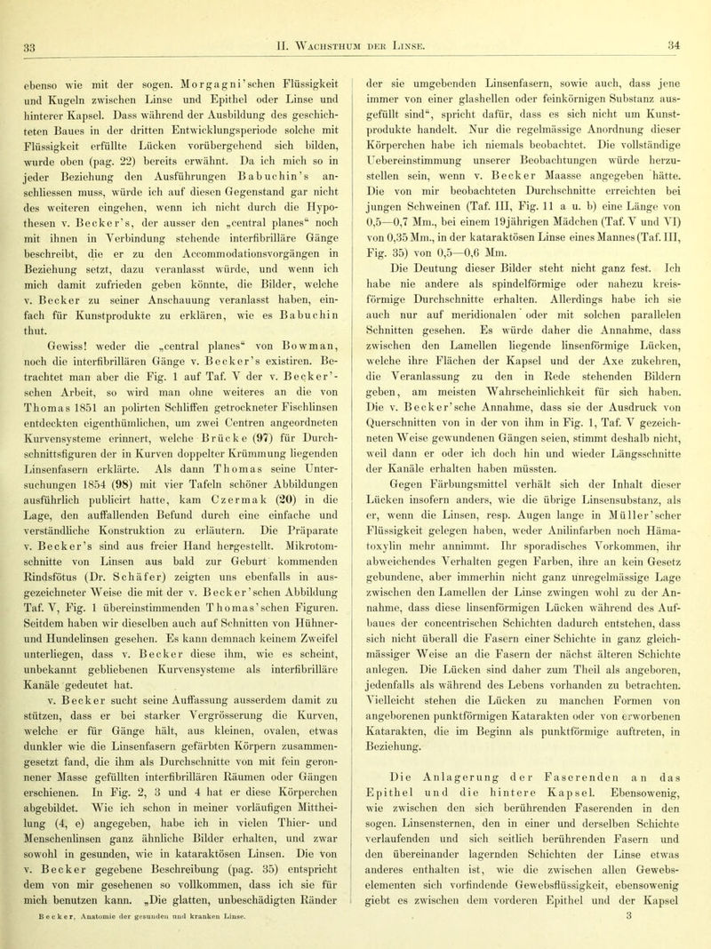 ebenso wie mit der sogen. Morgagni’sehen Flüssigkeit und Kugeln zwdschen Linse und Epithel oder Linse und hinterer Kapsel. Dass wilhrend der Ausbildung des geschich- teten Baues in der dritten Entwicklungsperiode solche mit Flüssigkeit erfüllte Lücken vorübergehend sich bilden, wurde oben (pag. 22) bereits erwähnt. Da ich mich so in jeder Beziehung den Ausführungen Babuchin’s an- schliessen muss, würde ich auf diesen Gegenstand gar nicht des weiteren eingehen, wenn ich nicht durch die Hypo- thesen V. Becker’s, der ausser den „central planes“ noch mit ihnen in Verbindung stehende interfibrilläre Gänge beschreibt, clie er zu den Accommodationsvorgängen in Beziehung setzt, dazu veranlasst würde, und wenn ich mich damit zufrieden geben könnte, die Bilder, welche V. Becker zu seiner Anschauung veranlasst haben, ein- fach für Kunstprodukte zu erklären, wie es Babuchin thut. Gewiss! weder die „central planes“ von Bowman, noch die interfibrillären Gänge v. Becker’s existiren. Be- trachtet man aber die Fig. 1 auf Taf. V der v. Becker’- schen Arbeit, so wird man ohne weiteres an die von Thomas 1851 an polirten Schliffen getrockneter Fisch linsen entdeckten eigenthümlichen, um zwei Centren angeordneten Kurvensysteme erinnert, welche Brücke (97) für Durch- schnittsfiguren der in Kurven doppelter Krümmung liegenden Linsenfasern erklärte. Als dann Thomas seine Unter- suchungen 1854 (98) mit vier Tafeln schöner Abbildungen ausführlich publicirt hatte, kam Czermak (20) in die Lage, den auffallenden Befund durch eine einfache und verständliche Konstruktion zu erläutern. Die Präparate V. Becker’s sind aus freier Hand hergestellt. Mikrotom- schnitte von Linsen aus bald zur Geburt kommenden Rindsfötus (Dr. Schäfer) zeigten uns ebenfalls in aus- gezeichneter Weise die mit der v. Becker ’sehen Abbildung Taf. V, Fig. 1 übereinstimmenden Thomas’sehen Figuren. Seitdem haben wir dieselben auch auf Schnitten von Hühner- und Hundelinsen gesehen. Es kann demnach keinem Zweifel unterliegen, dass v. Becker diese ihm, wie es scheint, unbekannt gebliebenen Kurvensysteme als interfibrilläre Kanäle gedeutet hat. V. Becker sucht seine Auffassung ausserdem damit zu stützen, dass er bei starker Vergrösserung die Kurven, welche er für Gänge hält, aus kleinen, ovalen, etwas dunkler wie die Linsenfasern gefärbten Körpern zusammen- gesetzt fand, die ihm als Durchschnitte von mit fein geron- nener Masse gefüllten interfibrillären Räumen oder Gängen erschienen. In Fig. 2, 3 und 4 hat er diese Körperchen abgebildet. Wie ich schon in meiner vorläufigen Mitthei- lung (4, e) angegeben, habe ich in vielen Thier- und Menschenhnsen ganz ähnliche Bilder erhalten, und zwar sowohl in gesunden, wie in kataraktösen Linsen. Die Von V. Becker gegebene Beschreibung (pag. 35) entspricht dem von mir gesehenen so vollkommen, dass ich sie für mich benutzen kann. „Die glatten, unbeschädigten Ränder i Becker, Anatomie der gesunden und kranken Linse. der sie umgebenden Linsenfasern, sowie auch, dass jene immer von einer glashellen oder feinkörnigen Substanz aus- gefüllt sind“, spricht dafür, dass es sich nicht um Kunst- produkte handelt. Nur die regelmässige Anordnung dieser Körperchen habe ich niemals beobachtet. Die vollständige Uebereinstimmung unserer Beobachtungen würde herzu- stellen sein, wenn v. Becker Maasse angegeben hätte. Die von mir beobachteten Durchschnitte erreichten bei jungen Schweinen (Taf. HI, Fig. 11 a u. b) eine Länge von 0,5—0,7 Mm., bei einem 19jährigen Mädchen (Taf. V und YI) von 0,35 Mm., in der kataraktösen Linse eines Mannes (Taf. HI, Fig. 35) von 0,5—0,6 Mm. Die Deutung dieser Bilder steht nicht ganz fest. Ich habe nie andere als spindelförmige oder nahezu kreis- förmige Durchschnitte erhalten. Allerdings habe ich sie auch nur auf meridionalen oder mit solchen parallelen Schnitten gesehen. Es würde daher die Annahme, dass zwischen den Lamellen liegende linsenförmige Lücken, welche ihre Flächen der Kapsel und der Axe zukehren, die Veranlassung zu den in Rede stehenden Bildern geben, am meisten Wahrscheinlichkeit für sich haben. Die V. Beck er’sehe Annahme, dass sie der Ausdruck von Querschnitten von in der von ihm in Fig. 1, Taf. V gezeich- neten Weise gewundenen Gängen seien, stimmt deshalb nicht, weil dann er oder ich doch hin und wieder Längsschnitte der Kanäle erhalten haben müssten. Gegen Färbungsmittel verhält sich der Inhalt dieser Lücken insofern anders, wie die übrige Linsensubstanz, als er, wenn die Linsen, resp. Augen lange in Müller’scher Flüssigkeit gelegen haben, weder Anilinfarben noch Häma- toxylin mehr annimmt. Ihr sporadisches Vorkommen, ihr abweichendes Verhalten gegen Farben, ihre an kein Gesetz gebundene, aber immerhin nicht ganz um’egelmässige Lage zwischen den Lamellen der Linse zwingen wohl zu der An- nahme, dass diese linsenförmigen Lücken während des Auf- baues der concentrischen Schichten dadurch entstehen, dass sich nicht überall die Fasern einer Schichte in ganz gleich- mässiger Weise an die Fasern der nächst älteren Schichte anlegen. Die Lücken sind daher zum Theil als angeboren, jedenfalls als während des Lebens vorhanden zu betrachten. Vielleicht stehen die Lücken zu manchen Formen von angeborenen punktförmigen Katarakten oder von erworbenen Katarakten, die im Beginn als punktförmige auftreten, in Beziehung. Die Anlagerung der Faserenden an das Epithel und die hintere Kapsel. Ebensowenig, wie zwischen den sich berührenden Faserenden in den sogen. Linsensternen, den in einer und derselben Schichte verlaufenden und sich seitlich berührenden Fasern und den übereinander lagernden Schichten der Linse etwas anderes enthalten ist, wie die zwischen allen Gewebs- elementen sich vorfindende Gewebsflüssigkeit, ebensowenig 1 giebt es zwischen dem vorderen Epithel und der Kapsel 3