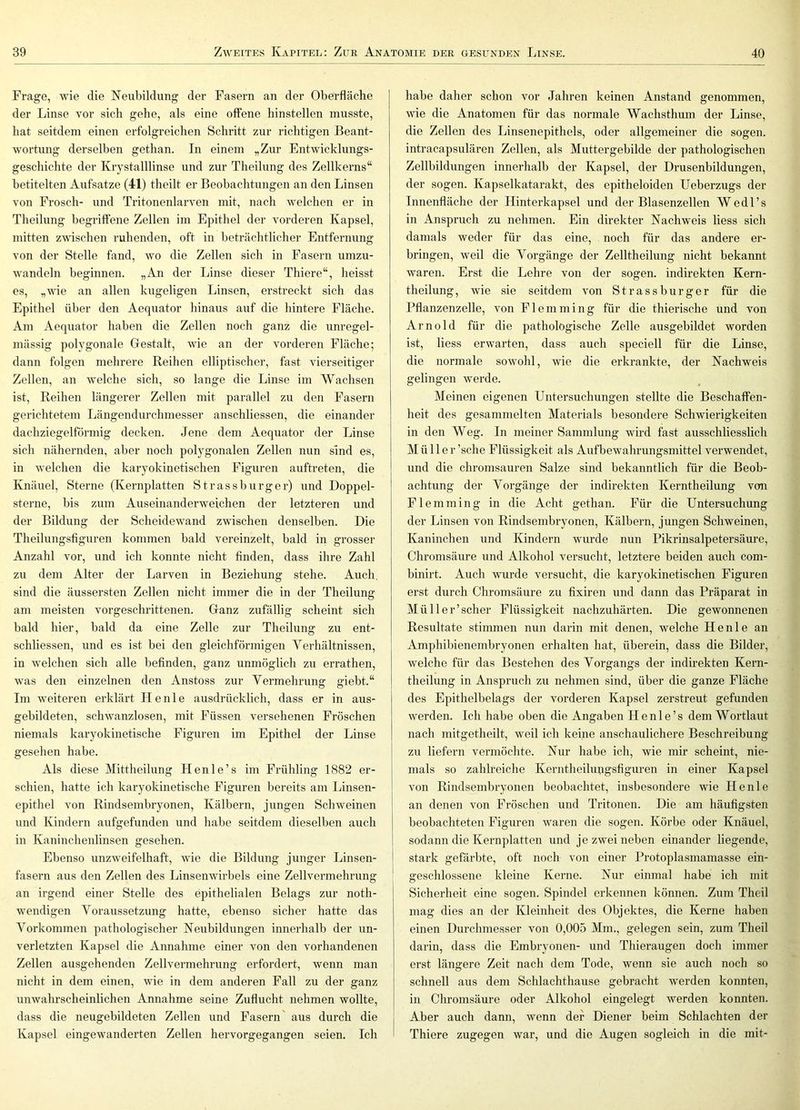 Frage, wie die Neubildung der Fasern an der Oberfläche der Linse vor sich gehe, als eine offene hinstellen musste, hat seitdem einen erfolgreichen Schritt zur richtigen Beant- wortung derselben gethan. In einem „Zur Entwicklungs- geschichte der Kiystalllinse und zur Theilung des Zellkerns“ betitelten Aufsatze (41) theilt er Beobachtungen an den Linsen von Frosch- und Tritonenlarven mit, nach welchen er in Theilung begriffene Zellen im Epithel der vorderen Kapsel, mitten zwischen ruhenden, oft in beträchtlicher Entfernung von der Stelle fand, wo die Zellen sich in Fasern umzu- wandeln beginnen. „An der Linse dieser Thiere“, heisst es, „wie an allen kugeligen Linsen, erstreckt sich das Epithel über den Aequator hinaus auf die hintere Fläche. Am Aequator haben die Zellen noch ganz die unregel- mässig polygonale Gestalt, wie an der vorderen Fläche; dann folgen mehrere Reihen elliptischer, fast vierseitiger Zellen, an wmlche sich, so lange die Linse im Wachsen ist, Reihen längerer Zellen mit parallel zu den Fasern gerichtetem Längendurchmesser anschliessen, die einander dachziegelförmig decken. Jene dem Aequator der Linse sich nähernden, aber noch polygonalen Zellen nun sind es, in welchen die karyokinetischen Figuren auftreten, die Knäuel, Sterne (Kernplatten Strassburger) und Doppel- sterne, bis zum Auseinanderweichen der letzteren und der Bildung der Scheidewand zwischen denselben. Die Theilungsfiguren kommen bald vereinzelt, bald in grosser Anzahl vor, und ich konnte nicht finden, dass ihre Zahl zu dem Alter der Larven in Beziehung stehe. Auch, sind die äussersten Zellen nicht immer die in der Theilung am meisten vorgeschrittenen. Ganz zufällig scheint sich bald hier, bald da eine Zelle zur Theilung zu ent- schliessen, und es ist bei den gleichförmigen Yerhältnissen, in welchen sich alle befinden, ganz unmöglich zu errathen, was den einzelnen den Anstoss zur Vermehrung giebt.“ Im weiteren erklärt Heule ausdrücklich, dass er in aus- gebildeten, schwanzlosen, mit Füssen versehenen Fröschen niemals karyokinetische Figuren im Epithel der Linse gesehen habe. Als diese Mittheilung Henle’s im Frühling 1882 er- schien, hatte ich karyokinetische Figuren bereits am Linsen- epithel von Rindsembryonen, Kälbern, jungen Schweinen und Kindern aufgefunden und habe seitdem dieselben auch in Kaninchenlinsen gesehen. Ebenso unzweifelhaft, wie die Bildung junger Linsen- fasern aus den Zellen des Linsenwirbels eine Zellvermehrung an irgend einer Stelle des epithelialen Belags zur noth- wendigen Yoraussetzung hatte, ebenso sicher hatte das Yorkommen pathologischer Neubildungen innerhalb der un- verletzten Kapsel die Annahme einer von den vorhandenen Zellen ausgehenden Zellvermehrung erfordert, wenn man nicht in dem einen, wie in dem anderen Fall zu der ganz unwahrscheinlichen Annahme seine Zuflucht nehmen wollte, dass die neugebildeten Zellen und Fasern' aus durch die Kapsel eingewanderten Zellen hervorgegangen seien. Ich habe daher schon vor Jahren keinen Anstand genommen, wie die Anatomen für das normale Wachsthum der Linse, die Zellen des Linsenepithels, oder allgemeiner die sogen, intracapsulären Zellen, als Muttergebilde der pathologischen Zellbildungen innerhalb der Kapsel, der Drusenbildungen, der sogen. Kapselkatarakt, des epitheloiden Ueberzugs der Innenfläche der Hinterkapsel und der Blasenzellen Wedl’s in Anspruch zu nehmen. Ein direkter Nachweis liess sich damals weder für das eine, noch für das andere er- bringen, weil die Vorgänge der Zelltheilung nicht bekannt waren. Erst die Lehre von der sogen, indirekten Kern- theilung, wie sie seitdem von Strassburger für die Pflanzenzelle, von Flemming für die thierische und von Arnold für die pathologische Zelle ausgebildet worden ist, liess erwarten, dass auch speciell für die Linse, die normale sowohl, wie die erkrankte, der Nachweis gelingen werde. Meinen eigenen Untersuchungen stellte die Beschaffen- heit des gesammelten Materials besondere Schwierigkeiten in den Weg. In meiner Sammlung wird fast ausschliesslich Müller ’sche Flüssigkeit als Aufbewahrungsmittel verwendet, und die chromsauren Salze sind bekanntlich für die Beob- achtung der Vorgänge der indirekten Kerntheilung von Flemming in die Acht gethan. Für die Untersuchung der Linsen von Rindsembryonen, Kälbern, jungen Schweinen, Kaninchen und Kindern wurde nun Pikrinsalpetersäure, Chromsäure und Alkohol versucht, letztere beiden auch com- binirt. Auch wurde versucht, die karyokinetischen Figuren erst durch Chromsäure zu fixiren und dann das Präparat in Müller’scher Flüssigkeit nachzuhärten. Die gewonnenen Resultate stimmen nun darin mit denen, welche He nie an Amphibienembryonen erhalten hat, überein, dass die Bilder, welche für das Bestehen des Vorgangs der indirekten Kern- theilung in Anspruch zu nehmen sind, über die ganze Fläche des Epithelbelags der vorderen Kapsel zerstreut gefunden werden. Ich habe oben die Angaben Henle’s dem Wortlaut nach mitgetheilt, weil ich keine anschaulichere Beschreibung zu liefern vermöchte. Nur habe ich, wie mir scheint, nie- mals so zahlreiche Kerntheihnigsfiguren in einer Kapsel von Rindsembryonen beobachtet, insbesondere wie Heule an denen von Fröschen und Tritonen. Die am häufigsten beobachteten Figuren waren die sogen. Körbe oder Knäuel, sodann die Kernplatten und je zwei neben einander liegende, stark gefärbte, oft noch von einer Protoplasmamasse ein- geschlossene kleine Kerne. Nur einmal habe ich mit Sicherheit eine sogen. Spindel erkennen können. Zum Theil mag dies an der Kleinheit des Objektes, die Kerne haben einen Durchmesser von 0,005 Mm., gelegen sein, zum Theil darin, dass die Embryonen- und Thieraugen doch immer erst längere Zeit nach dem Tode, wenn sie auch noch so schnell aus dem Schlachthause gebracht werden konnten, in Chromsäure oder Alkohol eingelegt werden konnten. Aber auch dann, wenn der Diener beim Schlachten der Thiere zugegen war, und die Augen sogleich in die mit-