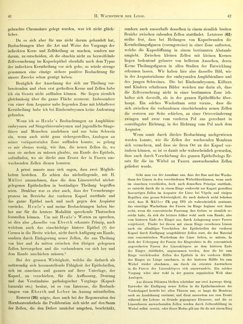 gebrachte Cliromsäure gelegt wurden, war ich nicht glück- licher. Da es sich aber für uns nicht darum gehandelt hat, Beobachtungen über die Art und Weise des Vorgangs der indirekten Kern- und Zelltheilung zu machen, sondern nur darum, zu entscheiden, ob die ohnehin nicht zu bezweifelnde Zellvermehrung im Kapselepithel ebenfalls nach dem Typus der indirekten Kerntheilung vor sich gehe, so würde strenge genommen eine einzige sichere positive Beobachtung für unsere Zwecke schon genügt haben. Bezüglich der Anordnung der sich zur Theilung vor- bereitenden und eben erst getheilten Kerne und Zellen habe ich ein Gesetz nicht auffinden können. Sie liegen ziemlich gleichmässig über die ganze Fläche zerstreut. Insbesondere von einer dem Aequator nahe liegenden Zone mit lebhafterer Kerntheilung habe ich bei Rindsembryonen keine Andeutung gefunden. Wenn ich so Heule’s Beobachtungen an Amphibien- embryonen auf Säugethierembryonen und jugendliche Säuge- thiere und Menschen ausdehnen und nur beim Schwein ein, wenn auch nicht ganz sichergestelltes, Analogon an seiner voräquatorialen Zone auffinden konnte, so gelang es mir ebenso wenig, wie ihm, die neuen Zellen da, wo man sie suchen zu müssen glaubte, am Rande des Epithels, aufzufinden, wo sie direkt zum Ersatz der in Fasern aus- wachsenden Zellen dienen konnten. A priori musste man sich sagen, dass zwei Möglich- keiten bestehen. Es schien das nächstliegende, mit H. Müller anzunehmen, dass die dem Linsenwirbel nächst- gelegenen Epithelzellen in beständiger Theilung begriffen seien. Denkbar war es aber auch, dass der Yermehrungs- prozess im Bereiche der vorderen Kapsel stattfinde und das ganze Epithel nach und nach g-egen den Aequator vorrücke. H e n 1 e ’ s und meine Beobachtungen haben bis- her nur für die letztere Modalität sprechende Thatsachen feststellen können. Um mit Henle’s Worten zu sprechen, ist dies also „dasselbe von Eberth erkannte Prinzip, nach welchem auch das einschichtige hintere Epithel (?) der Cornea in die Breite wächst, nicht durch Anfügung am Rande, sondern durch Einlagerung neuer Zellen, die aus Theilung von hier und da mitten zwischen den übrigen gelegenen Zellen hervorgehen und die vorhandenen vor sich her und dem Rande zuschieben müssen.“ Bei der grossen Wichtigkeit, welche die dadurch als nothwendig sich herausstellende Fähigkeit der Epithelzellen, sich im einzelnen und ganzen auf ihrer Unterlage, der Kapsel, zu verschieben, für die Auffassung, Deutung und das Yerständniss pathologischer Vorgänge (Kapsel- katarakt etc.) besitzt, ist es von Interesse, die Beobach- tungen von Eberth und Leber im Auszug mitzutheilen. Ersterer (26) zeigte, dass auch bei der Regeneration des Hornhautendothels die Proliferation sich nicht auf den Saum der Zellen, die den Defect zunächst umgeben, beschränkt. sondern auch ausserhalb desselben in einem ziemlich breiten Bezirke zwischen ruhenden Zellen stattfindet. Letzterer (61) stellte fest, dass bei Heilungen von Kapselwunden die Kerntheilungsfiguren (vorzugsweise) in einer Zone auftreten, welche die Kapselöffnung in einem bestimmten Abstande umgiebt. Zwischen kleinen Zellen mit kleinen Kernen liegen bedeutend grössere von hellerem Aussehen, deren Kerne Theilungsfiguren in allen Stadien der Entwicklung erkennen lassen. Wir haben hier also dasselbe Bild, wie in der Aequatorialzone der embryonalen Amphibienlinse und des jungen Schweines. Die bei Rindsembryonen, Kälbern und Kindern erhaltenen Bilder weichen nur darin ab, dass die Zellvermehrung nicht in einer bestimmten Zone leb- hafter sich darstellt, als in der ganzen Epithelfläche über- haupt. Ein solches Wachsthum setzt voraus, dass die sich zwischen die vorhandenen einschiebenden neuen Zellen die ersteren zur Seite schieben, zu einer Ortsveränderung zwingen und zwar vom vorderen Pol aus gerechnet in centrifugaler Richtung, in der Richtung vom Pol nach dem Aequator. Wenn somit durch direkte Beobachtung nachgewiesen werden konnte, wde die Zellen der wachsenden Membran sich vermehren, und dass sie ihren Ort an der Kapsel ver- ändern können, so ist es damit sehr wahrscheinlich geworden, dass auch durch Verschiebung des ganzen Epithelbelags Er- satz für die im Wirbel zu Fasern auswachsenden Zellen geliefert werde. Geht man von der Annahme aus, dass der Bau und das Wachs- thum der Linsen in den verschiedenen Wirbelthierklassen, wenn auch im einzelnen verschieden, doch nach demselben Prinzipe stattfinde, so entsteht durch die in einem Ringe senkrecht zur Kapsel gestellten faserartigen Zellen im Aequator der Linse bei Vögeln und einigen Reptilien eine grosse Schwierigkeit, die auch dadurch nicht behoben wird, dass H. Müller (74, pag. 193) als wahrscheinlich annimmt, das einseitige Wachsthum der Fasern im Ringe beginne erst dann recht, wenn die concentrische Faserung ihre Grösse so ziemlich er- reicht habe, da sich die letztere früher wohl auch vom Rande, also vom hinteren Ende des Ringes aus, durch Anlagerung neuer Fasern vergrössert. Findet bei diesen mit einem Ringe versehenen Linsen auch ein allmäliges Verschieben der Epithelzellen der vorderen Kapsel durch Einfügung neugebildeter Zellen statt, die das Material zum concentrischen Wachsthum der Linse liefern, so müsste, da doch der Uebergang der Fasern des Ringwulstes in die concentrisch angeordneten Fasern des Linsenkörpers an dem hinteren Ende des Ringes stattfindet, angenommen werden, dass die bis zum Ringe vorrückenden Zellen des Epithels in der vorderen Hälfte des Ringes an Länge zunehmen, in der hinteren Hälfte bis zum Wirbel wieder abnehmen, um durch ein erneutes Auswachsen in die Fasern des Linsenkörpers sich umzuwandeln. Ein solcher Vorgang wäre aber wohl in der ganzen organischen Welt ohne Analogon. Aus diesem Dilemma bleiben scheinbar nur zwei Auswege übrig. Entweder die Einfügung neuer Zellen in die Epithelmembran der Vorderkapsel besteht bei allen Thieren nur, so lange die Membran noch an Ausdehnung zunimmt, und dient ausserdem nur zum Ersatz während des Lebens zu Grunde gegangener Elemente, und die zu Linsenfasern auswachsenden Zellen werden durch Zellneubildung im Wirbel selbst ersetzt, oder dieser Modus gilt nur für die mit einem Ring