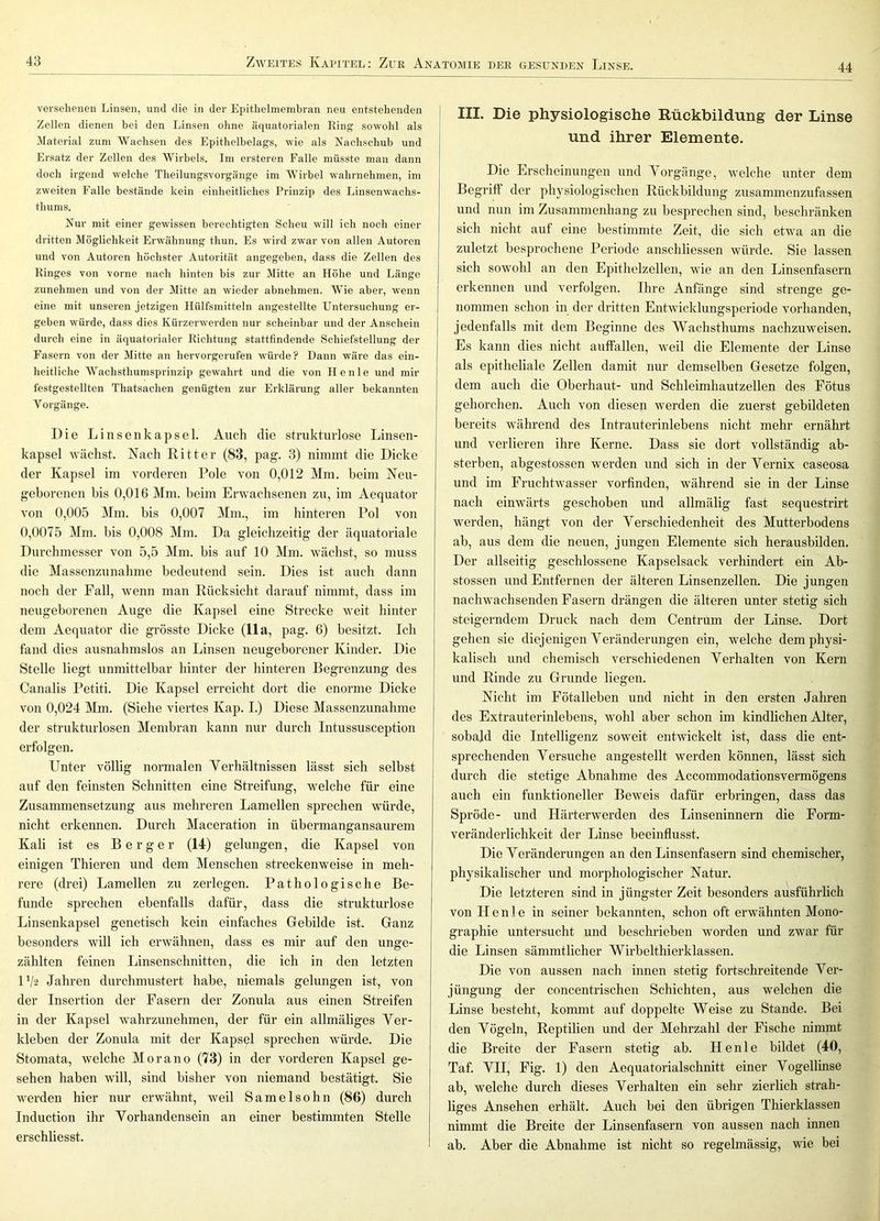 44 versehenen Linsen, und die in der Epithelmembran neu entstehenden Zellen dienen bei den Linsen ohne äquatorialen Ring so-wohl als Material zum Wachsen des Epithelbelags, wie als Nachschub und Ersatz der Zellen des Wirbels. Im ersteren Falle müsste man dann doch irgend welche Theilungsvorgänge im Wirbel wahrnehmen, im zweiten Falle bestände kein einheitliches Prinzip des Linsenwachs- thums. Nur mit einer gewissen berechtigten Scheu will ich noch einer dritten Möglichkeit Erwähnung tliun. Es wird zwar von allen Autoren und von Autoren höchster Autorität angegeben, dass die Zellen des Ringes von vorne nach hinten bis zur Mitte an Höhe und Länge zunehmen und von der Mitte an wieder abnehmen. Wie aber, wenn eine mit unseren jetzigen Hülfsmitteln angestellte Untersuchung er- geben würde, dass dies Kürzerwerden nur scheinbar und der Anschein durch eine in äquatorialer Richtung stattfindende Schiefstellung der Fasern von der Mitte an hervorgerufen würde? Dann wäre das ein- heitliche Wachsthumsprinzip gewahrt und die von He nie und mir festgestellten Thatsachen genügten zur Erklärung aller bekannten Vorgänge. Die Linsenkapsel. Auch die strukturlose Linsen- kapsel wächst. Nach Kitter (83, pag. 3) nimmt die Dicke der Kapsel im vorderen Pole von 0,012 Mm. beim Neu- geborenen bis 0,016 Mm. beim Erwachsenen zu, im Aequator von 0,005 Mm. bis 0,007 Mm., im hinteren Pol von 0,0075 Mm. bis 0,008 Mm. Da gleichzeitig der äquatoriale Durchmesser von 5,5 Mm. bis auf 10 Mm. wächst, so muss die Massenzunahme bedeutend sein. Dies ist auch dann noch der Fall, wenn man Rücksicht darauf nimmt, dass im neugeborenen Auge die Kapsel eine Strecke weit hinter dem Aequator die grösste Dicke (11a, pag. 6) besitzt. Ich fand dies ausnahmslos an Linsen neugeborener Kinder. Die Stelle liegt unmittelbar hinter der hinteren Begrenzung des Canalis Petiti. Die Kapsel erreicht dort die enorme Dicke von 0,024 Mm. (Siehe viertes Kap. I.) Diese Massenzunahme der strukturlosen Membran kann nur durch Intussusception erfolgen. Unter völlig normalen Verhältnissen lässt sich selbst auf den feinsten Schnitten eine Streifung, welche für eine Zusammensetzung aus mehreren Lamellen sprechen würde, nicht erkennen. Durch Maceration in übermangansaurem Kali ist es Berger (14) gelungen, die Kapsel von einigen Thieren und dem Menschen streckenweise in meh- rere (drei) Lamellen zu zerlegen. Pathologische Be- funde sprechen ebenfalls dafür, dass die strukturlose Linsenkapsel genetisch kein einfaches Gebilde ist. Ganz besonders will ich erwähnen, dass es mir auf den unge- zählten feinen Linsenschnitten, die ich in den letzten U/2 Jahren durchmustert habe, niemals gelungen ist, von der Insertion der Fasern der Zonula aus einen Streifen in der Kapsel wahrzunehmen, der für ein allmäliges Ver- kleben der Zonula mit der Kapsel sprechen würde. Die Stomata, welche Morano (73) in der vorderen Kapsel ge- sehen haben will, sind bisher von niemand bestätigt. Sie werden hier nur erwähnt, weil Samelsohn (86) durch Induction ihr Vorhandensein an einer bestimmten Stelle erschliesst. III. Die physiologische Rückbildung der Linse I und ihrer Elemente. Die Erscheinungen und Vorgänge, welche unter dem Begriff der physiologischen Rückbildung zusammenziifassen und nun im Zusammenhang zu besprechen sind, beschränken sich nicht auf eine bestimmte Zeit, die sich etwa an die zuletzt besprochene Periode anschliessen würde. Sie lassen sich sowohl an den Epithelzellen, wie an den Linsenfasern erkennen und verfolgen. Ihre Anfänge sind strenge ge- nommen schon in der dritten Entwicklungsperiode vorhanden, jedenfalls mit dem Beginne des Wachsthums nachzuweisen. Es kann dies nicht auffallen, weil die Elemente der Linse als epitheliale Zellen damit nur demselben Gesetze folgen, dem auch die Oberhaut- und Schleimhautzellen des Fötus gehorchen. Auch von diesen werden die zuerst gebildeten bereits während des Intrauterinlebens nicht mehr ernährt und verlieren ihre Kerne. Dass sie dort vollständig ab- sterben, abgestossen werden und sich in der Vernix caseosa und im Fruchtwasser vorfinden, während sie in der Linse nach einwärts geschoben und allmälig fast sequestrirt werden, hängt von der Verschiedenheit des Mutterbodens ab, aus dem die neuen, jungen Elemente sich herausbilden. Der allseitig geschlossene Kapselsack verhindert ein Ab- stossen und Entfernen der älteren Linsenzellen. Die jungen nachwachsenden Fasern drängen die älteren unter stetig sich steigerndem Druck nach dem Centrum der Linse. Dort gehen sie diejenigen Veränderungen ein, welche dem physi- kalisch und chemisch verschiedenen Verhalten von Kern und Rinde zu Grunde liegen. Nicht im Fötalleben und nicht in den ersten Jahren des Extrauterinlebens, wohl aber schon im kindlichen Alter, sobald die Intelligenz soweit entwickelt ist, dass die ent- sprechenden Versuche angestellt werden können, lässt sich durch die stetige Abnahme des Accommodationsvermögens auch ein funktioneller Beweis dafür erbringen, dass das Spröde- und Härterwerden des Linseninnern die Form- veränderlichkeit der Linse beeinflusst. Die Veränderungen an den Linsenfasern sind chemischer, physikalischer und morphologischer Natur. Die letzteren sind in jüngster Zeit besonders ausführlich von H e n 1 e in seiner bekannten, schon oft erwähnten Mono- graphie untersucht und beschrieben worden und zwar für die Linsen sämmtlicher Wirbelthierklassen. Die von aussen nach innen stetig fortschreitende Ver- jüngung der concentrischen Schichten, aus welchen die Linse besteht, kommt auf doppelte Weise zu Stande. Bei den Vögeln, Reptilien und der Mehrzahl der Fische nimmt die Breite der Fasern stetig ab. H e n 1 e bildet (40, Taf. VII, Fig. 1) den Aequatorialschnitt einer Vogellinse ab, welche durch dieses Verhalten ein sehr zierlich strah- liges Ansehen erhält. Auch bei den übrigen Thierklassen nimmt die Breite der Linsenfasern von aussen nach innen ab. Aber die Abnahme ist nicht so regelmässig, wie bei