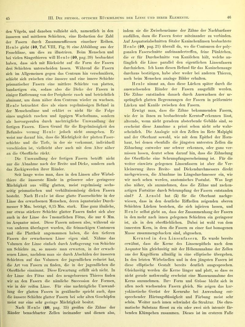 45 den Vögeln, und daneben vollzieht sich, namentlich in den äusseren und mittleren Schichten, eine Reduction der Zahl der Fasern durch Zusammenfiiessen einzelner Reihen. Henle giebt (40, Taf. YIII, Fig. 9) eine Abbildung aus der Froschlinse, um dies zu illustriren. Beim Menschen und bei vielen Säugethieren will Henle (40, pag. 39) beobachtet haben, dass sich mit Rücksicht auf die Form der Fasern drei Schichten unterscheiden lassen. Während die Fasern sich im Allgemeinen gegen das Centrum hin verschmälern, schiebt sich zwischen eine äussere und eine innere Schichte prismatischer Fasern eine mittlere Schichte von platten, bandartigen ein, sodass also die Dicke der Fasern in einiger Entfernung von der Peripherie rasch und beträchtlich abnimmt, um dann näher dem Centrum wieder zu wachsen. Henle betrachtet dies als einen regelmässigen Befund in der Menschenlinse und erklärt es nicht für die Folge eines ungleich raschen und üppigen Wachsthums, sondern als hervorgerufen durch nachträgliche Umwandlung der fertigen Fasern. Einen Girund für die Regelmässigkeit des Befundes vermag Henle jedoch nicht anzugeben. Er weist nur darauf hin, dass die Mächtigkeit der platten Faser- schichte und die Tiefe, in der sie vorkommt, individuell verschieden ist, vielleicht aber auch mit dem Alter näher an die Oberfläche rückt. Die Lbnwandlung der fertigen Fasern betrifft nicht nur die Abnahme nach der Breite und Dicke, sondern auch das Zackigwerden ihrer Ränder. Seit lange weiss man, dass in den Linsen aller Wirbel- thiere die äusserste Rinde in grösserer oder geringerer Mächtigkeit aus völlig glatten, meist regelmässig sechs- seitig prismatischen und verhältnissmässig dicken Fasern besteht. Hach Henle ist diese glatte Faserschichte in der Linse des erwachsenen Menschen, deren äquatorialer Durch- messer 9 Mm. beträgt, 0,15 Mm. stark. Eine ganz ähnliche, nur etwas stärkere Schichte glatter Fasern findet sich aber auch in der Linse des 7 monatlichen Fötus, die nur 6 Mm. im Aequator misst. Diese Fasern müssen also, während sie von anderen überlagert wurden, die feinzackigen Contouren und die Plattheit angenommen haben, die den tieferen Fasern der erwachsenen Linse eigen sind. Hähnie das Volumen der Linse einfach durch Auflagerung von Schichte um Schichte zu, so musste man erwarten, in der erwach- senen Linse, nachdem man sie durch Abschälen der äusseren Schichten auf das Volumen der jugendlichen reducirt hat, die Art von Fasern zu finden, die in der jugendlichen die Oberfläche einnimmt. Diese Erwartung erfüllt sich nicht. In der Linse des Fötus und des neugeborenen Thieres finden wir an den Fasern die nämliche Succession der Formen, wie in der reifen Linse. Für eine nachträgliche Umwand- lung der glatten Fasern in gezähnelte spricht auch, dass die äussere Schichte glatter Fasern bei sehr alten Oeschöpfen meist nur eine sehr geringe Mächtigkeit besitzt. Nach Henle (40, pag. 35) greifen die Zähne der Ränder benachbarter Zellen ineinander und dienen also, indem sie die Zwischenräume der Zähne der Nachbarfaser ausfüllen, dazu die Fasern fester miteinander zu verbinden. Auf Aequatorialschnitten fötaler Kaninchenlinsen beobachtete Henle (40, pag. 21) überall da, wo die Contouren der poly- gonalen Faserschnitte aufeinandertreffen, feine Pünktchen, die er für Durchschnitte von Kanälchen hält, welche an- fänglich die Linse parallel den eigentlichen Linsenfasern durchziehen. Ich kann diesen Befund für das Kaninchenauge durchaus bestätigen, habe aber weder bei anderen Thieren, noch beim Menschen analoge Bilder erhalten. Henle nimmt an, dass diese Lücken später durch die auswachsenden Ränder der Fasern ausgefüllt werden. Die Zähne entständen danach durch Auswachsen der ur- sprünglich glatten Begrenzungen der Fasern in präformirte Lücken und Kanäle zwischen den Fasern. Erwägt man, dass die Zähne bekommenden Fasern, wie der in ihnen zu beobachtende KerntocP erkennen lässt, alternde, wenn nicht geradezu absterbende Gebilde sind, so erscheint diese Annahme a priori schon nicht sehr wahr- scheinlich. Die Analogie mit den Zellen im Rete Malpighi und der Oberhaut sowohl, wie mit dem Epithel der Horn- haut, bei denen ebenfalls die jüngsten untersten Zellen die Zähnelung entweder nur schwer erkennen, oder ganz ver- missen lassen, deutet schon darauf hin, dass die Zähnelung der Oberfläche eine Schrumpfungserscheinung ist. Für die weiter einwärts gelegenen Linsenfasern ist aber die Ver- kleinerung ihres Breite- und Dickendurchmessers direkt nachgewiesen, die Abnahme im Längsdurchmesser ein, wie wir noch sehen werden, anatomisches Postulat. Was liegt also näher, als anzunehmen, dass die Zähne und zacken- artigen Fortsätze durch Schrumpfung der Fasern entstanden sind? J. Arnold hat (5) für die Oberhaut nachge- wiesen, dass in den deutliche Riffzellen zeigenden oberen Schichten Lücken bestehen, die sich injiciren lassen, und Henle selbst giebt an, dass der Zusammenhang der Fasern in den mehr nach innen gelegenen Schichten ein geringerer ist, als in den oberflächlichen. Dabei ist wohl von dem innersten Kern, in dem die Fasern zu einer fast homogenen Masse zusammengebacken sind, abgesehen. Kerntod in den Linsenfasern. Es wurde bereits erwähnt, dass die Kerne des Linsenepithels nach dem Aequator hin gleichzeitig mit der Höhenzunahme der Zellen aus der Kugelform allmälig in eine elliptische übergehen. In den letzten Wirbelzellen und in den jüngsten Fasern ist diese elliptische Gestalt bereits deutlich ausgesprochen. Gleichzeitig werden die Kerne länger und platt, so dass es nicht gerade nothwendig erscheint eine Massenzunahme des Kerns anzunehmen. Ihre Form und Grösse bleibt sich in allen noch wachsenden Fasern gleich. Sie zeigen das kar- yokinetische Gerüst der Kernruhe bei Anwendung ent- sprechender Härtungsflüssigkeit und Färbung meist sehr schön. Weiter nach innen schwindet die Struktur. Die chro- matische Substanz fliesst zu ein oder zwei sich intensiv fär- benden Klümpchen zusammen. Dieses ist im ersteren Falle
