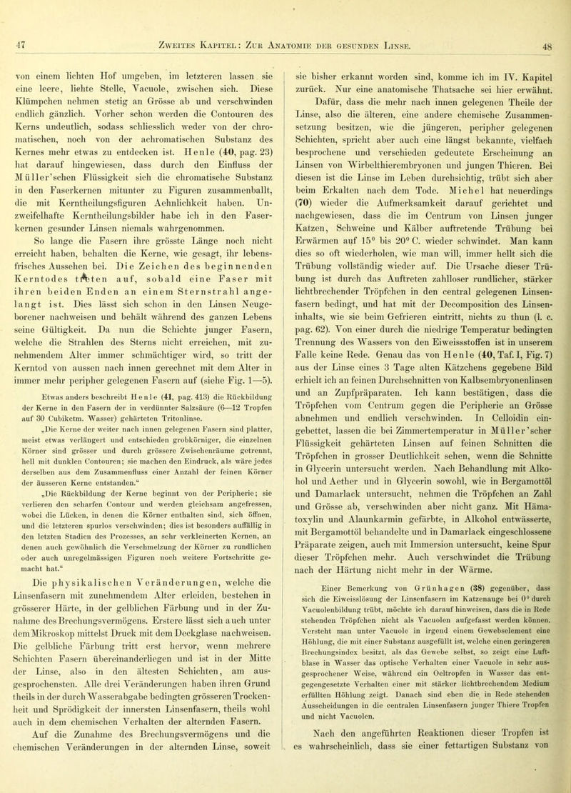 von einem lichten Hof umgeben, im letzteren lassen sie eine leere, liebte Stelle, Vacuole, zwischen sich. Diese IHümpchen nehmen stetig an Grösse ab und verschwinden endlich gänzlich. Vorher schon werden die Contouren des Kerns undeutlich, sodass schliesslich weder von der chro- matischen, noch von der achromatischen Substanz des Kernes mehr etwas zu entdecken ist. Henle (40, pag. 23) hat darauf hingewiesen, dass durch den Einfluss der Mül 1er'sehen Flüssigkeit sich die chromatische Substanz in den Faserkernen mitunter zu Figuren zusammenballt, die mit Kerntheilungsfiguren Aehnlichkeit haben. Un- zweifelhafte Kerntheilungsbilder habe ich in den Faser- kernen gesunder Linsen niemals wahrgenommen. So lange die Fasern ihre grösste Länge noch nicht erreicht haben, behalten die Kerne, wie gesagt, ihr lehens- frisches Aussehen bei. Die Zeichen des beginnenden Kerntodes tA)ten auf, sobald eine Faser mit ihren beiden Enden an einem Sternstrahl ange- langt ist. Dies lässt sich schon in den Linsen Neuge- borener nachweisen und behält während des ganzen Lebens seine Gültigkeit. Da nun die Schichte junger Fasern, welche die Strahlen des Sterns nicht erreichen, mit zu- nehmendem Alter immer schmächtiger wird, so tritt der Kerntod von aussen nach innen gerechnet mit dem Alter in immer mehr peripher gelegenen Fasern auf (siehe Fig. 1—5). Etwas anders beschreibt Henle (41, pag. 413) die Kückbildung der Kerne in den Fasern der in verdünnter Salzsäure (6—12 Tropfen auf 30 Cubiketm. Wasser) gehärteten Tritonlinse. „Die Kerne der weiter nach innen gelegenen Fasern sind platter, meist etwas verlängert und entschieden grobkörniger, die einzelnen Körner sind grösser und durch grössere Zwischenräume getrennt, hell mit dunklen Contouren; sie machen den Eindruck, als wäre jedes j derselben aus dem Zusammenfluss einer Anzahl der feinen Körner ' der äusseren Kerne entstanden.“ „Die Rückbildung der Kerne beginnt von der Peripherie; sie verlieren den scharfen Contour und werden gleichsam angefressen, I wobei die Lücken, in denen die Körner enthalten sind, sich öffnen, I und die letzteren spurlos verschwinden; dies ist besonders auffällig in j den letzten Stadien des Prozesses, an sehr verkleinerten Kernen, an ' denen auch gewöhnlich die Verschmelzung der Körner zu rundlichen j oder auch unregelmässigen Figuren noch weitere Fortschritte ge- macht hat.“ Die physikalischen Veränderungen, welche die j Linsenfasern mit zunehmendem Alter erleiden, bestehen in j grösserer Härte, in der gelblichen Färbung und in der Zu- I nähme des Brechungsvermögens. Erstere lässt sich a uch unter dem Mikroskop mittelst Druck mit dem Deckglase nachweisen. Die gelbliche Färbung tritt erst hervor, wenn mehrere Schichten Fasern Übereinanderliegen und ist in der Mitte der Linse, also in den ältesten Schichten, am aus- gesprochensten. Alle drei Veränderungen haben ihren Grund theils in der durch Wasserabgabe bedingten grösseren Trocken- heit und Sprödigkeit der innersten Linsenfasern, theils wohl auch in dem chemischen Verhalten der alternden Fasern. Auf die Zunahme des Brechungsvermögens und die chemischen Veränderungen in der alternden Linse, soweit sie bisher erkannt worden sind, komme ich im IV. Kapitel zurück. Nur eine anatomische Thatsache sei hier erwähnt. Dafür, dass die mehr nach innen gelegenen Theile der Linse, also die älteren, eine andere chemische Zusammen- setzung besitzen, wie die jüngeren, peripher gelegenen Schichten, spricht aber auch eine längst bekannte, vielfach besprochene und verschieden gedeutete Erscheinung an Linsen von Wirbelthierembryonen und jungen Thieren. Bei diesen ist die Linse im Leben durchsichtig, trübt sich aber I beim Erkalten nach dem Tode. Michel hat neuerdings I (70) wieder die Aufmerksamkeit darauf gerichtet und j nachgewiesen, dass die im Centrum von Linsen junger [ Katzen, Schweine und Kälber auftretende Trübung bei j Erwärmen auf 15° bis 20° C. wieder schwindet. Man kann ! dies so oft wiederholen, wie man will, immer hellt sich die Trübung vollständig wieder auf. Die Ursache dieser Trü- bung ist durch das Auftreten zahlloser rundlicher, stärker lichtbrechender Tröpfchen in den central gelegenen Linsen- fasern bedingt, und hat mit der Decomposition des Linsen- inhalts, wie sie beim Gefrieren eintritt, nichts zu thun (1. c. pag. 62). Von einer durch die niedrige Temperatur bedingten Trennung des Wassers von den EiweissstofFen ist in unserem Falle keine Rede. Genau das von Henle (40, Taf. I, Fig. 7) aus der Linse eines 3 Tage alten Kätzchens gegebene Bild erhielt ich an feinen Durchschnitten von Kalbsembryonenlinsen und an Zupfpräparaten. Ich kann bestätigen, dass die Tröpfchen vom Centrum gegen die Peripherie an Grösse abnehmen und endlich verschwinden. In Celloidin ein- gebettet, lassen die bei Zimmertemperatur in Müller'scher Flüssigkeit gehärteten Linsen auf feinen Schnitten die Tröpfchen in grosser Deutlichkeit sehen, wenn die Schnitte in Glycerin untersucht werden. Nach Behandlung mit Alko- hol und Aether und in Glycerin sowohl, wie in Bergamottöl imd Damarlack untersucht, nehmen die Tröpfchen an Zahl und Grösse ab, verschwinden aber nicht ganz. Mit Häma- toxylin und Alaunkarmin gefärbte, in Alkohol entwässerte, mit Bergamottöl behandelte und in Damarlack eingeschlossene Präparate zeigen, auch mit Immersion untersucht, keine Spur dieser Tröpfchen mehr. Auch verschwindet die Trübung nach der Härtung nicht mehr in der Wärme. Einer Bemerkung von Grünhagen (38) gegenüber, dass sich die Eiweisslösung der Linsenfasern im Katzenauge bei 0“ durch Vacuolenbildung trübt, möchte ich darauf hinweisen, dass die in Rede stehenden Tröpfchen nicht als Vacuolen aufgefasst werden können. Versteht man unter Vacuole in irgend einem Gewebselement eine Höhlung, die mit einer Substanz ausgefüllt ist, welche einen geringeren Brechungsindex besitzt, als das Gewebe selbst, so zeigt eine Luft- blase in Wasser das optische Verhalten einer Vacuole in sehr aus- gesprochener Weise, während ein Oeltropfen in Wasser das ent- gegengesetzte Verhalten einer mit stärker lichtbrechendem Medium erfüllten Höhlung zeigt. Danach sind eben die in Rede stehenden Ausscheidungen in die centralen Linsenfasern junger Thiere Tropfen und nicht Vacuolen. Nach den angeführten Reaktionen dieser Tropfen ist es wahrscheinlich, dass sie einer fettartigen Substanz von