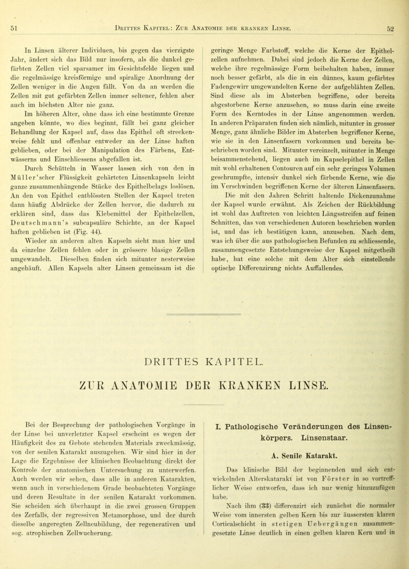 In Linsen älterer Individuen, bis gegen das vierzigste Jahr, ändert sich das Bild nur insofern, als die dunkel ge- färbten Zellen viel sparsamer im Gesichtsfelde liegen und die regelmässige kreisförmige und spiralige Anordnung der Zellen weniger in die Augen fällt. Von da an werden die Zellen mit gut gefärbten Zellen immer seltener, fehlen aber auch im höchsten Alter nie ganz. Im höheren Alter, ohne dass ich eine bestimmte Grenze angeben könnte, wo dies beginnt, fällt bei ganz gleicher Behandlung der Kapsel auf, dass das Epithel oft strecken- weise fehlt und offenbar entweder an der Linse haften geblieben, oder bei der Manipulation des Färbens, Ent- wässerns und Einschliessens abgefallen ist. Durch Schütteln in Wasser lassen sich von den in Mül 1er'scher Flüssigkeit gehärteten Linsenkapseln leicht ganze zusammenhängende Stücke des Epithelbelags loslösen. An den von Epithel entblössten Stellen der Kapsel treten dann häufig Abdrücke der Zellen hervor, die dadurch zu erklären sind, dass das Klebemittel der Epithelzellen, Deutschmann’s subcapsuläre Schichte, an der Kapsel haften geblieben ist (Fig. 44). Wieder an anderen alten Kapseln sieht man hier und da einzelne Zellen fehlen oder in grössere blasige Zellen umgewandelt. Dieselben finden sich mitunter nesterweise angehäuft. Allen Kapseln alter Linsen gemeinsam ist die geringe Menge Farbstoff, welche die Kerne der Epithel- zellen aufnehmen. Dabei sind jedoch die Kerne der Zellen, welche ihre regelmässige Form beibehalten haben, immer noch besser gefärbt, als die in ein dünnes, kaum gefärbtes Fadengewirr umgewandelten Kerne der aufgeblähten Zellen. Sind diese als im Absterben begriffene, oder bereits abgestorbene Kerne anzusehen, so muss darin eine zweite Form des Kerntodes in der Linse angenommen werden. In anderen Präparaten finden sich nämlich, mitunter in grosser Menge, ganz ähnliche Bilder im Absterben begriffener Kerne, wie sie in den Linsenfasern Vorkommen und bereits be- schrieben worden sind. Mitunter vereinzelt, mitunter in Menge beisammenstehend, liegen auch im Kapselepithel in Zellen mit wohl erhaltenen Contourenauf ein sehr geringes Volumen geschrumpfte, intensiv dunkel sich färbende Kerne, wie die im Verschwinden begriffenen Kerne der älteren Linsenfasern. Die mit den Jahren Schritt haltende Dickenzunahme der Kapsel wurde erwähnt. Als Zeichen der Rückbildung ist wohl das Auftreten von leichten Längsstreifen auf feinen Schnitten, das von verschiedenen Autoren beschrieben worden ist, und das ich bestätigen kann, anzusehen. Nach dem, was ich über die aus pathologischen Befunden zu schliessende, zusanmiengesetzte Entstehungsweise der Kapsel niitgetheilt habe, hat eine solche mit dem Alter sich einstellende optisc^ie Diflferenzirung nichts Auffallendes. DRITTES KAPITEL. ZUR ANATOMIE DER KRANKEN LINSE. Bei der Besprechung der pathologischen Vorgänge in der Linse bei unverletzter Kapsel erscheint es wegen der Häufigkeit des zu Gebote stehenden Materials zweckmässig, von der senilen Katarakt auszugehen. Wir sind hier in der Lage die Ergebnisse der klinischen Beobachtung direkt der Kontrole der anatomischen Untersuchung zu unterwerfen. Auch werden wir sehen, dass alle in anderen Katarakten, wenn auch in verschiedenem Grade beobachteten Vorgänge und deren Resultate in der senilen Katarakt Vorkommen. Sie scheiden sich überhaupt in die zwei grossen Gruppen des Zerfalls, der regressiven Metamorphose, und der durch dieselbe angeregten Zellneubildung, der regenerativen und sog. atrophischen Zellwucherung. I. Pathologische Verändeningen des Linsen- körpers. Linsenstaar. A. Senile Katarakt. Das klinische Bild der beginnenden und sich ent- wickelnden Alterskatarakt ist von Förster in so vortreff- licher Weise entworfen, dass ich nur wenig hinzuzufügen habe. Nach ihm (33) diflferenzirt sich zunächst die normaler Weise vom innersten gelben Kern bis zur äussersten klaren Corticalschicht in stetigen Uebergängen zusammen- gesetzte Linse deutlich in einen gelben klaren Kern und in