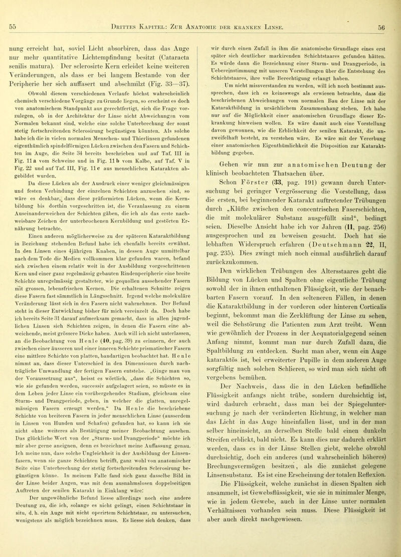 niing erreicht hat, soviel Licht absorbiren, dass das Auge nur mehr quantitative Lichtempfindung besitzt (Cataracta senilis matura). Der sclerosirte Kern erleidet keine weiteren Veränderungen, als dass er bei langem Bestände von der Peripherie her sich auffasert und abschmilzt (Fig. 33—37). Obwohl diesem verschiedenen Verlaufe höchst wahrscheinlich chemisch verschiedene Vorgänge zu Grunde liegen, so erscheint es doch von anatomischem Standpunkt aus gerechtfertigt, sich die Frage vor- zulegen, ob in der Architektur der Linse nicht Abweichungen vom Kormalen bekannt sind, ■welche eine solche Unterbrechung der sonst stetig fortschreitenden Sclerosirung begünstigen könnten. Als solche habe ich die in vielen normalen Menschen- und Thierlinsen gefundenen eigenthümlich spindelförmigen Lücken zwischen den Fasern und Schich- ten im Auge, die Seite 34 bereits beschrieben und auf Taf. III in Fig. 11 a vom Schweine und in Fig. 111) vom Kalbe, auf Taf. V in Fig. 22 und auf Taf. III, Fig. 11C aus menschlichen Katarakten ab- gebildet wurden. Da diese Lücken als der Ausdruck einer weniger gleichmässigen und festen Verbindung der einzelnen Schichten anzusehen sind, so wäre es denkbar,_ dass diese präformirten Lücken, wenn die Kern- bildung bis dorthin vorgeschritten ist, die Veranlassung zu einem Auseinanderweichen der Schichten gäben, die ich als das erste nach- weisbare Zeichen der unterbrochenen Kernbildung und gestörten Er- nährung betrachte. Einen anderen möglicherweise zu der späteren Kataraktbildung in Beziehung stehenden Befund habe ich ebenfalls bereits erwähnt. In den Linsen eines 4jährigen Knaben, in dessen Auge unmittelbar nach dem Tode die Medien vollkommen klar gefunden waren, befand sich zwischen einem relativ weit in der Ausbildung vorgeschrittenen Kern und einer ganz regelmässig gebauten Kindenperipherie eine breite Schichte unregelmässig gestalteter, wie gequollen aussehender Fasern mit grossen, lebensfrischen Kernen. Die erhaltenen Schnitte zeigen diese Fasern fast sämmtlich in Längsschnitt. Irgend welche molekuläre Veränderung lässt sich in den Fasern nicht wahrnehmen. Der Befund steht in dieser Entwicklung bisher für mich vereinzelt da. Doch habe ich bereits Seite 31 darauf aufmerksam gemacht, dass in allen jugend- lichen Linsen sich Schichten zeigen, in denen die Fasern eine ab- weichende, meist grössere Dicke haben. Auch will ich nicht unterlassen, an die Beobachtung von Henle (40, pag. 39) zu erinnern, der auch zwischen einer äusseren und einer inneren Schichte prismatischer Fasern eine mittlere Schichte von platten, bandartigen beobachtet hat. Henle nimmt an, dass dieser Unterschied in den Dimensionen durch nach- trägliche Umwandlung der fertigen Fasern entstehe. „Ginge man von der Voraussetzung aus“, heisst es wörtlich, „dass die Schichten so, wie sie gefunden werden, successiv aufgelagert seien, so müsste es in dem Leben jeder Linse ein vorübergehendes Stadium, gleichsam eine Sturm- und Drangperiode, geben, in welcher die glatten, unregel- mässigen Fasern erzeugt werden.“ Da Henle die beschriebene Schichte von breiteren Fasern in jeder menschlichen Linse (ausserdem in Linsen von Hunden und Schafen) gefunden hat, so kann ich sie nicht ohne weiteres als Bestätigung meiner Beobachtung ansehen. Das glückliche Wort von der „Sturm-und Drangperiode“ möchte ich mir aber gerne aneignen, denn es bezeichnet meine Auffassung genau. Ich meine nun, dass solche Ungleichheit in der Au.sbildung der Linsen- fasern, wenn sie ganze Schichten betrifft, ganz wohl von anatomischer Seite eine Unterbrechung der stetig fortschreitenden Sclerosirung be- günstigen könne. In meinem Falle fand sich ganz dasselbe Bild in der Linse beider Augen, was mit dem ausnahmslosen doppelseitigen Auftreten der senilen Katarakt in Einklang wäre: Der ungewöhnliche Befund Hesse allerdings noch eine andere Deutung zu, die ich, solange es nicht gelingt, einen Schichtstaar in situ, d. h. ein Auge mit nicht operirtem Schichtstaar, zu untersuchen, wenigstens als möglich bezeichnen muss. Es Hesse sich denken, dass wir durch einen Zufall in ihm die anatomische Grundlage eines erst später sich deutlicher markirenden Schichtstaares gefunden hätten. Es würde dann die Bezeichnung einer Sturm- und Drangperiode, in Uebereinstiminung mit unseren Vorstellungen über die Entstehung des Schichtstaares, ihre volle Berechtigung erlangt haben. Um nicht missverstanden zu werden, will ich noch bestimmt aus- sprechen, dass ich es keineswegs als erwiesen betrachte, dass die beschriebenen Abweichungen vom normalen Bau der Linse mit der Kataraktbildung in ursächlichem Zusammenhang stehen. Ich habe nur auf die Möglichkeit einer anatomischen Grundlage dieser Er- krankung hinweisen wollen. Es wäre damit auch eine Vorstellung davon gewonnen, wie die Erblichkeit der senilen Katarakt, die un- zweifelhaft besteht, zu verstehen wäre. Es wäre mit der Vererbung einer anatomischen Eigenthümlichkeit die Disposition zur Katarakt- bildung gegeben. (jrelieii wir nun zur anatomischen Deutung der klinisch beobachteten Thatsachen über. Schon Förster (33, pag. 191) gewann durch Unter- suchung bei geringer Vergrösserung die Yorstellung, dass die ersten, bei beginnender Katarakt auftretender Trübungen durch „Klüfte zwischen den concentrischen Faserschichten, die mit molekularer Substanz ausgefüllt sind“, bedingt seien. Dieselbe Ansicht habe ich vor Jahren (11, pag. 256) ausgesprochen und zu beweisen gesucht. Doch hat sie lebhaften Widerspruch erfahren (Deutschmann 23, II, pag. 235). Dies zwingt mich noch einmal ausführlich darauf zurückzukommen. Den wirklichen Trübungen des Altersstaares geht die Bildung von Lücken und Spalten ohne eigentliche Trübung sowohl der in ihnen enthaltenen Flüssigkeit, wie der benach- barten Fasern vorauf. In den selteneren Fällen, in denen die Kataraktbildung in der vorderen oder hinteren Corticalis beginnt, bekommt man die Zerklüftung der Linse zu sehen, weil die Sehstörung die Patienten zum Arzt treibt. Wenn wie gewöhnlich der Prozess in der Aequatorialgegend seinen Anfang nimmt, kommt man nur durch Zufall dazu, die Spaltbildung zu entdecken. Sucht man aber, wenn ein Auge kataraktös ist, bei erweiterter Pupille in dem anderen Auge sorgfältig nach solchen Schlieren, so wird man sich nicht oft vergebens bemühen. Der Nachweis, dass die in den Lücken befindliche Flüssigkeit anfangs nicht trübe, sondern durchsichtig ist, ■wird dadurch erbracht, dass man bei der Spiegelunter- suchung je nach der veränderten Richtung, in welcher man das Licht in das Auge hineinfallen lässt, und in der man selber hineinsieht, an derselben Stelle bald einen dunkeln Streifen erblickt, bald nicht. Es kann dies nur dadurch erklärt werden, dass es in der Linse Stellen giebt, welche obwohl durchsichtig, doch ein anderes (und wahrscheinlich höheres) Brechungsvermögen besitzen, als die zunächst gelegene Linsensubstanz. Es ist eine Erscheinung der totalen Reflexion. Die Elüssigkeit, welche zunächst in diesen Spalten sich ansammelt, ist Gewebsflüssigkeit, wie sie in minimaler Menge, wie in jedem Gewebe, auch in der Linse unter normalen Verhältnissen vorhanden sein muss. Diese Flüssigkeit ist aber auch direkt nachgewiesen.