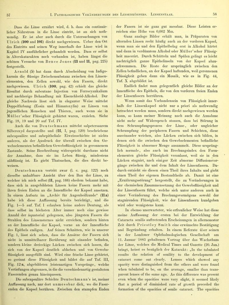 Dass die Linse ernährt wird, d. h. dass ein continuir- liclier Nälirstrom in die Linse eintritt, ist an sich noth- wendig. Er ist aber auch durch die Untersuchungen von Ulrich (100 und 101) direkt nachgewiesen. Ueber den Ort des Eintritts und seinen Weg innerhalb der Linse wird in Kapitel IV ausführlicher gehandelt werden. Dass er selbst in Alterskatarakten noch vorhanden ist, haben längst die schönen Versuche von Bence Jones (13 und 11, pag. 225) festgestellt. Arnold (5) hat dann durch Abscheidung von Indigo- karmin die flüssige Zwischensubstanz zwischen den Linsen- elementen, den Zellen sowohl, wie den Fasern, direkt nachgewiesen. Ulrich (100, pag. 42) erhielt das gleiche Resultat durch subcutane Injection von Ferrocyankalium und nachherige Behandlung mit Eisenchlorid-Alkohol. Der gleiche Nachweis lässt sich in eleganter Weise mittelst Doppelfärbung (Eosin und Hämatoxylin) an Linsen von jugendlichen Menschen und Thieren, auch wenn sie in Müll er’scher Flüssigkeit gehärtet waren, erzielen. Siehe Fig. 18, 19 und 20 auf Taf. IV. Auch die von D e u t s c h m a n n mittelst salpetersaurem Silberoxyd dargestellte und (22, I, pag. 120) beschriebene subcapsuläre und subepitheliale Eiweissschichte ist nichts anderes, als der Ausdruck der überall zwischen den Ge- webselementen beflndlichen Gewebsflüssigkeit in geronnenem Zustande. Seine Beschreibung widerspricht durchaus nicht der Annahme, dass sie im Leben flüssig, mindestens zähflüssig ist. Es giebt Thatsachen, die dies direkt be- weisen. Deutsch mann vertritt zwar (1. c. pag. 122) noch | dieselbe unhaltbare Ansicht über den Bau der Linse, zu welcher ich mich selbst (11, pag. 166) ehedem bekannt habe, dass sich in ausgebildeten Linsen keine Fasern mehr mit ihren freien Enden an die Innenfläche der Kapsel ansetzen. In einem Aufsatz im „Archiv für Augenheilkunde“ (11a) habe ich diese Auffassung bereits berichtigt, und die Fig. 1—5 auf. Taf. I erlauben keine andere Deutung, als dass selbst im höchsten Alter immer noch eine gewisse Anzahl der äquatorial gelegenen, also jüngsten Fasern die j Strahlen des Linsensternes nicht erreichen, sondern hinten an der Innenfläche der Kapsel, vorne an der Innenfläche des Epithels endigen. Auf feinen Schnitten, wie in unserer Fig. 1, lässt sich sehen, dass die Ansätze der Fasern sich ' nicht in unmittelbarer Berührung mit einander beflnden, | sondern kleine dreieckige Lücken zwischen sich lassen, die | sich von der Kapsel deutlich abheben und von Gewebs- flüssigkeit ausgefüllt sind. Wird eine frische Linse gehärtet, so gerinnt diese Flüssigkeit und bildet die auf Taf. III, Fig. 12 a, abgebildeten leistenartigen Vorsprünge, welche Vertiefungen abgrenzen, in die die verschiedenartig gestalteten Faserenden genau hineinpassen. Die subcapsuläre Schichte Deutschmann’s ist, meiner Auffassung nach, nur dort unmessbar dick, wo die Faser- enden die Kapsel berühren. Zwischen den stumpfen Enden i der Fasern ist sie ganz gut messbar. Diese Leisten er- reichen eine Höhe von 0,002 Mm. Ganz analoge Bilder erhält man, in Präparaten von alternden Linsen recht häufig auch an der vorderen Kapsel, wenn man sie und den Epithelbelag erst in Alkohol härtet und dann in verdünntem Alkohol oder Müller’scher Flüssig- heit macerirt. Durch Schütteln und Spülen gelingt es leicht nachträglich ganze Epithelinseln von der Kapsel abzu- schwemmen. Die Reste der ursprünglich zwischen den Zellen befindlichen, an der Kapsel haftenden, weil geronnenen Flüssigkeit geben dami ein Mosaik, wie es in Fig. 44, Taf. X abgebildet ist. Endlich findet man gelegentlich gleiche Bilder an der Innenfläche des Epithels, die von den vorderen freien Enden der Linsenfasern herrühren. Wenn somit das Vorhandensein von Flüssigkeit inner- j halb der Linsenkapsel nicht nur a priori als nothwendig j betrachtet werden muss, sondern direkt nachgewiesen werden I kann, so kann meiner Meinung nach auch die Annahme nicht mehr auf Widerspruch stossen, dass bei Störung in dem Schrumpfungsprozess der Linse, oder ungleicher Schrumpfung der peripheren Fasern und Schichten, diese auseinander weichen, also Lücken zwischen sich bilden, in denen sicli die zwischen den Gewebselementen befindliche Flüssigkeit in abnormer Menge ansammelt. Diese ursprüng- lich normale, also auch im Brechungsindex den Form- elementen gleiche Flüssigkeit veranlasst, weil sie in den Lücken stagnirt, nach einiger Zeit abnorme Diffusionsvor- gänge zwischen ihr und dem Inhalt der Linsenfasern. Da- durch entzieht sie diesen einen Theil ihres Inhalts und giebt einen Theil der eigenen Bestandtheile ab. Damit ist eine „Ernährungsstörung“ hergestellt, die zu Veränderungen in der chemischen Zusammensetzung der Gewebsflüssigkeit und der Linsenfasern führt, welche sich unter anderen auch in einer Veränderung des Brechungsvermögens sowohl der stagnirenden Flüssigkeit, wie der Linsenfasern kundgeben wird oder wenigstens kann. In ebenso unerwarteter, wie erfreulicher Weise hat diese meine Auffassung der ersten bei der Entwicklung der Cataracta senilis auftretenden Erscheinungen in allerneuester Zeit durch Priestley Smith eine erwünschte Bestätigung und Begründung erhalten. In einem Referate über seinen in der Londoner Ophthalmologischen Gesellschaft am 11. Januar 1883 gehaltenen Vortrag über das Wachsthum der Linse, welches die Medical Times and Gazette (20. Jan.) bringt, heisst es bezüglich der Katarakt: „In the tabulated results the relation of senility to the development of cataract come out clearly. Lenses which showed any opacity were distinguished from the others and were found when tabulated to be, on the average, smaller than trans- parent lenses of the same age. As this diflference was present even when the opacities were very slight, it seemed likely that a period of diminished rate of growth preceded the formation of the opacities of senile cataract. The opacities