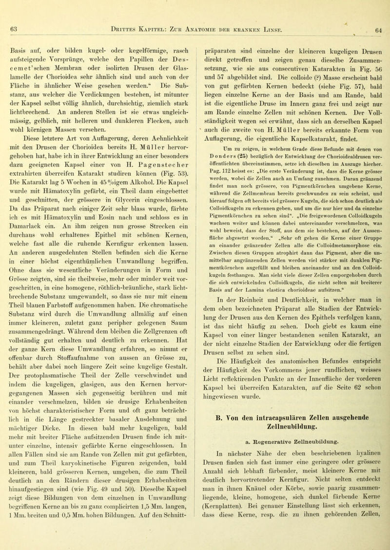 Basis auf, oder bilden kugel- oder kegelförmige, rasch aiifsteigende Vorsprünge, welche den Papillen der Des- ceniet’sehen Membran oder isolirten Drusen der Glas- lamelle der Chorioidea sehr ähnlich sind und auch von der Fläche in ähnlicher Weise gesehen werden.“ Die Sub- stanz, aus welcher die Verdickungen bestehen, ist mitunter der Kapsel selbst völlig ähnlich, durchsichtig, ziemlich stark lichtbrechend. An anderen Stellen ist sie etwas ungleich- mässig, gelblich, mit helleren und dunkleren Flecken, auch wohl körnigen Massen versehen. Diese letztere Art von Auflagerung, deren Aehnlichkeit mit den Drusen der Chorioidea bereits H. Müller hervor- gehoben hat, habe ich in ihrer Entwicklung an einer besonders dazu geeigneten Kapsel einer von H. Pagenstecher extrahirten überreifen Katarakt studiren können (Fig. 53). Die Katarakt lag 5 Wochen in 45 °/oigem Alkohol. Die Kapsel wurde mit Hämatoxylin gefärbt, ein Theil dann eingebettet und geschnitten, der grössere in Glycerin eingeschlossen. Da das Präparat nach einiger Zeit sehr blass wurde, färbte ich es mit Hämatoxylin und Eosin nach und schloss es in Damarlack ein. An ihm zeigen nun grosse Strecken ein durchaus wohl erhaltenes Epithel mit schönen Kernen, welche fast alle die ruhende Kernfigur erkennen lassen. An anderen ausgedehnten Stellen befinden sich die Kerne in einer höchst eigenthümlichen Umwandlung begriffen. Ohne dass sie wesentliche Veränderungen in Form und Grösse zeigten, sind sie theilweise, mehr oder minder weit vor- geschritten, in eine homogene, röthlich-bräunliche, stark licht- brechende Substanz umgewandelt, so dass sie nur mit einem Theil blauen Farbstoff aufgenommen haben. Die chromatische Substanz wird durch die Umwandlung allmälig auf einen immer kleineren, zuletzt ganz peripher gelegenen Saum zusammengedrängt. Während dem bleiben die Zellgrenzen oft vollständig gut erhalten und deutlich zu erkennen. Hat der ganze Kern diese Umwandlung erfahren, so nimmt er offenbar durch Stoffaufnahme von aussen an Grösse zu, behält aber dabei noch längere Zeit seine kugelige Gestalt. Der protoplasmatische Theil der Zelle verschwindet und indem die kugeligen, glasigen, aus den Kernen hervor- gegangenen Massen sich gegenseitig berühren und mit einander verschmelzen, bilden sie drüsige Erhabenheiten von höchst charakteristischer Form und oft ganz beträcht- lich in die Länge gestreckter basaler Ausdehnung und mächtiger Dicke. In diesen bald mehr kugeligen, bald mehr mit breiter Fläche aufsitzenden Drusen finde ich mit- unter einzelne, intensiv gefärbte Kerne eingeschlossen, ln allen Fällen sind sie am Rande von Zellen mit gut gefärbten, und zum Theil karyokinetische Figuren zeigenden, bald kleineren, bald grösseren Kernen, umgeben, die zum Theil deutlich an den Rändern dieser drüsigen Erhabenheiten hinaufgestiegen sind (wie Fig. 49 und 50). Dieselbe Kapsel zeigt diese Bildungen von dem einzelnen in Umwandlung- begriffenen Kerne an bis zu ganz complicirten 1,5 Mm. langen, 1 Mm. breiten und 0,5 Mm. hohen Bildungen. Auf den Schnitt- präparaten sind einzelne der kleineren kugeligen Drusen direkt getroffen und zeigen genau dieselbe Zusammen- setzung, wie sie aus consecutiven Katarakten in Fig. 56 und 57 abgebildet sind. Die colloide (?) Masse erscheint bald von gut gefärbten Kernen bedeckt (siehe Fig. 57), bald liegen einzelne Kerne an der Basis und am Rande, bald ist die eigentliche Druse im Innern ganz frei und zeigt nur am Rande einzelne Zellen mit schönen Kernen. Der Voll- ständigkeit wegen sei erwähnt, dass sich an derselben Kapsel * auch die zweite von H. Müller bereits erkannte Form von Auflagerung, die eigentliche Kapselkatarakt, findet. Um zu zeigen, in welchem Grade diese Befunde mit denen von D onders (25) bezüglich der Entwicklung der Chorioidealdrusen ver- öffentlichten übereinstimmen, setze ich dieselben im Auszuge hierher. Pag. 112 heisst es: „Die erste Veränderung ist, dass die Kerne grösser werden, wobei die Zellen auch an Umfang zunehmen. Daran gränzend findet man noch grössere, von Pigmentkörnchen umgebene Kerne, während die Zellmembran bereits geschwunden zu sein scheint, und hierauf folgen oft bereits viel grössere Kugeln, die sich schon deutlich als Colloidkugeln zu erkennen geben, und um die nur hier und da einzelne Pigmentkörnchen zu sehen sind“. „Die freigewordenen Colloidkugeln wachsen weiter und können dabei untereinander verschmelzen, was wohl beweist, dass der Stoff, aus dem sie bestehen, auf der Aussen- fläche abgesetzt worden.“ „Sehr oft gehen die Kerne einer Gruppe an einander gränzender Zellen alle die Colloidmetamorpliose ein. Zwischen diesen Gruppen atrophirt dann das Pigment, aber die un- mittelbar angränzenden Zellen werden viel stärker mit dunklen Pig- mentkörnchen angefüllt und bleiben aneinander und an den Colloid- kugeln festhangen. Man sieht viele dieser Zellen emporgehoben durch die sich entwickelnden Colloidkugeln, die nicht selten mit breiterer Basis auf der Lamina elastica chorioideae aufsitzen.“ In der Reinheit und Deutlichkeit, in welcher man in dem oben bezeichneten Präparat alle Stadien der Entwick- lung der Drusen aus den Kernen des Epithels verfolgen kann, ist das nicht häufig zu sehen. Doch giebt es kaum eine Kapsel von einer länger bestandenen senilen Katarakt, an der nicht einzelne Stadien der Entwicklung oder die fertigen Drusen selbst zu sehen sind. Die Häufigkeit des anatomischen Befundes entspricht der Häufigkeit des Vorkommens jener rundlichen, weisses Licht reflektirenden Punkte an der Innenfläche der vorderen Kapsel bei überreifen Katarakten, auf die Seite 62 schon hingewiesen wurde. B. Von den intracapsnlären Zellen ausgehende Zellneubildung. a. Regenerative Zellneubildung. In nächster Nähe der eben beschriebenen hyalinen Drusen finden sich fast immer eine geringere oder grössere Anzahl sich lebhaft färbender, meist kleinere Kerne mit deutlich hervortretender Kernfigur. Nicht selten entdeckt man in ihnen Knäuel oder Körbe, sowie paarig zusammen- liegende, kleine, homogene, sich dunkel färbende Kerne (Kernplatten). Bei genauer Einstellung lässt sich erkennen, dass diese Kerne, resp. die zu ihnen gehörenden Zellen,