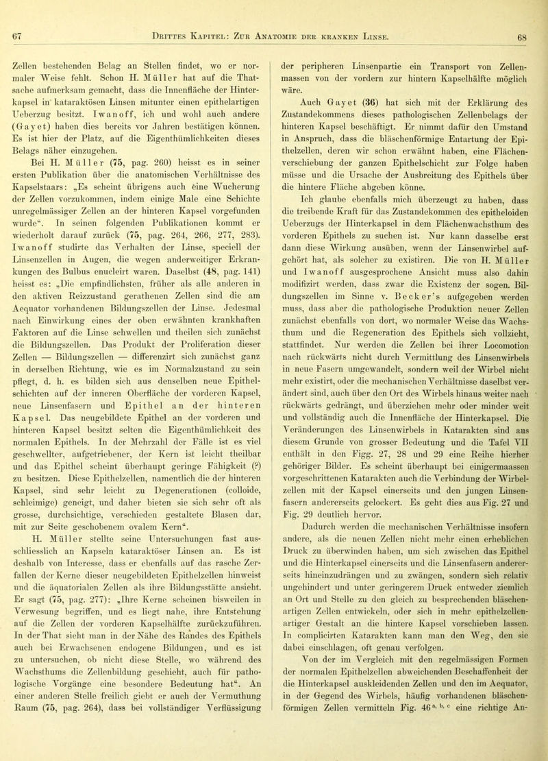 Zellen bestehenden Belag an Stellen findet, wo er nor- maler Weise fehlt. Schon H. Müller hat auf die That- sache aufmerksam gemacht, dass die Innenfläche der Hinter- kapsel in kataraktösen Linsen mitunter einen epithelartigen Ueberzug besitzt. Iwan off, ich und wohl auch andere (Gayet) haben dies bereits vor Jahren bestätigen können. Es ist hier der Platz, auf die Eigenthümlichkeiten dieses Belags näher einzugehen. Bei H. Müller (75, pag. 260) heisst es in seiner ersten Publikation über die anatomischen Yerhältnisse des Kapselstaars; „Es scheint übrigens auch eine Wucherung der Zellen vorzukommen, indem einige Male eine Schichte unregelmässiger Zellen an der hinteren Kapsel vorgefunden wurde“. In seinen folgenden Publikationen kommt er wiederholt darauf zurück (75, pag. 264, 266, 277, 283). Iwanoff studirte das Verhalten der Linse, speciell der Linsenzellen in Augen, die wegen anderweitiger Erkran- kungen des Bulbus enucleirt waren. Daselbst (48, pag. 141) heisst es: „Die empfindlichsten, früher als alle anderen in den aktiven Reizzustand gerathenen Zellen sind die am Aequator vorhandenen Bildungszellen der Linse. Jedesmal nach Einwirkung eines der oben erwähnten krankhaften Faktoren auf die Linse schwellen und theilen sich zunächst die Bildungszellen. Das Produkt der Proliferation dieser Zellen — Bildungszellen — differenzirt sich zunächst ganz in derselben Richtung, wie es im Normalzustand zu sein pflegt, d. h. es bilden sich aus denselben neue Epithel- schichten auf der inneren Oberfläche der vorderen Kapsel, neue Linsenfasern und Epithel an der hinteren Kapsel. Das neugebildete Epithel an der vorderen und hinteren Kapsel besitzt selten die Eigenthümlichkeit des normalen Epithels. In der Mehrzahl der Fälle ist es viel geschwellter, aufgetriebener, der Kern ist leicht theilbar und das Epithel scheint überhaupt geringe Fähigkeit (?) zu besitzen. Diese Epithelzellen, namentlich die der hinteren Kapsel, sind sehr leicht zu Degenerationen (colloide, schleimige) geneigt, und daher bieten sie sich sehr oft als grosse, durchsichtige, verschieden gestaltete Blasen dar, mit zur Seite geschobenem ovalem Kern“. H. Müller stellte seine Untersuchungen fast aus- schliesslich an Kapseln kataraktöser Linsen an. Es ist deshalb von Interesse, dass er ebenfalls auf das rasche Zer- fallen der Kerne dieser neugebildeten Epithelzellen hinweist und die äquatorialen Zellen als ihre Bildungsstätte ansieht. Er sagt (75, pag. 277): „Ihre Kerne scheinen bisweilen in Verwesung begriffen, und es liegt nahe, ihre Entstehung auf die Zellen der vorderen Kapselhälfte zurückzuführen. In der That sieht man in der Nähe des Randes des Epithels auch bei Erwachsenen endogene Bildungen, und es ist zu untersuchen, ob nicht diese Stelle, wo während des Wachsthums die Zellenbildung geschieht, auch für patho- logische Vorgänge eine besondere Bedeutung hat“. An einer anderen Stelle freilich giebt er auch der Vermuthung Raum (75, pag. 264), dass bei vollständiger Verflüssigung der peripheren Linsenpartie ein Transport von Zellen- massen von der vordem zur hintern Kapselhälfte möglicli wäre. Auch Gay et (36) hat sich mit der Erklärung des Zustandekommens dieses pathologischen Zellenbelags der hinteren Kapsel beschäftigt. Er nimmt dafür den Umstand in Anspruch, dass die bläschenförmige Entartung der Epi- thelzellen, deren wir schon erwähnt haben, eine Flächen- verschiebung der ganzen Epithelschicht zur Folge haben müsse und die Ursache der Ausbreitung des Epithels über die hintere Fläche abgeben könne. Ich glaube ebenfalls mich überzeugt zu haben, dass die treibende Kraft für das Zustandekommen des epitheloiden Ueberzugs der Ilinterkapsel in dem Flächenwachsthum des j vorderen Epithels zu suchen ist. Nur kann dasselbe erst ! dann diese Wirkung ausüben, wenn der Linsenwirbel auf- gehört hat, als solcher zu existiren. Die von H. Müller I und Iwanoff ausgesprochene Ansicht muss also dahin I modifizirt werden, dass zwar die Existenz der sogen. Bil- dungszellen im Sinne v. B e c k e r ’ s aufgegeben werden muss, dass aber die pathologische Produktion neuer Zellen zunächst ebenfalls von dort, wo normaler Weise das Wachs- thum und die Regeneration des Epithels sich vollzieht, stattfindet. Nur werden die Zellen bei ihrer Locomotion nach rückwärts nicht durch Vermittlung des Linsenwirbels in neue Fasern umgewandelt, sondern weil der Wirbel nicht mehr existirt, oder die mechanischen Verhältnisse daselbst ver- ändert sind, auch über den Ort des Wirbels hinaus weiter nach rückwärts gedrängt, und überziehen mehr oder minder weit und vollständig auch die Innenfläche der Hinterkapsel. Die Veränderungen des Linsenwirbels in Katarakten sind aus diesem Grunde von grosser Bedeutung und die Tafel VH enthält in den Figg. 27, 28 und 29 eine Reihe hierher gehöriger Bilder. Es scheint überhaupt bei einigermaassen vorgeschrittenen Katarakten auch die Verbindung der Wirbel- zellen mit der Kapsel einerseits und den jungen Linsen- fasern andererseits gelockert. Es geht dies aus Fig. 27 und Fig. 29 deutlich hervor. Dadurch werden die mechanischen Verhältnisse insofern andere, als die neuen Zellen nicht mehr einen erheblichen Druck zu überwinden haben, um sich zwischen das Epithel und die Hinterkapsel einerseits und die Linsenfasern anderer- seits hineinzudrängen und zu zwängen, sondern sich relativ ungehindert und unter geringerem Druck entweder ziemlich an Ort und Stelle zu den gleich zu besprechenden bläschen- artigen Zellen entwickeln, oder sich in mehr epithelzellen- artiger Gestalt an die hintere Kapsel vorschieben lassen. In complicirten Katarakten kann man den Weg, den sie dabei einschlagen, oft genau verfolgen. Von der im Vergleich mit den regelmässigen Formen der normalen Epithelzellen abweichenden Beschaffenheit der die Hinterkapsel auskleidenden Zellen und den im Aequator, in der Gegend des Wirbels, häufig vorhandenen bläschen- förmigen Zellen vermittehi Fig. 46 “ eine richtige An-
