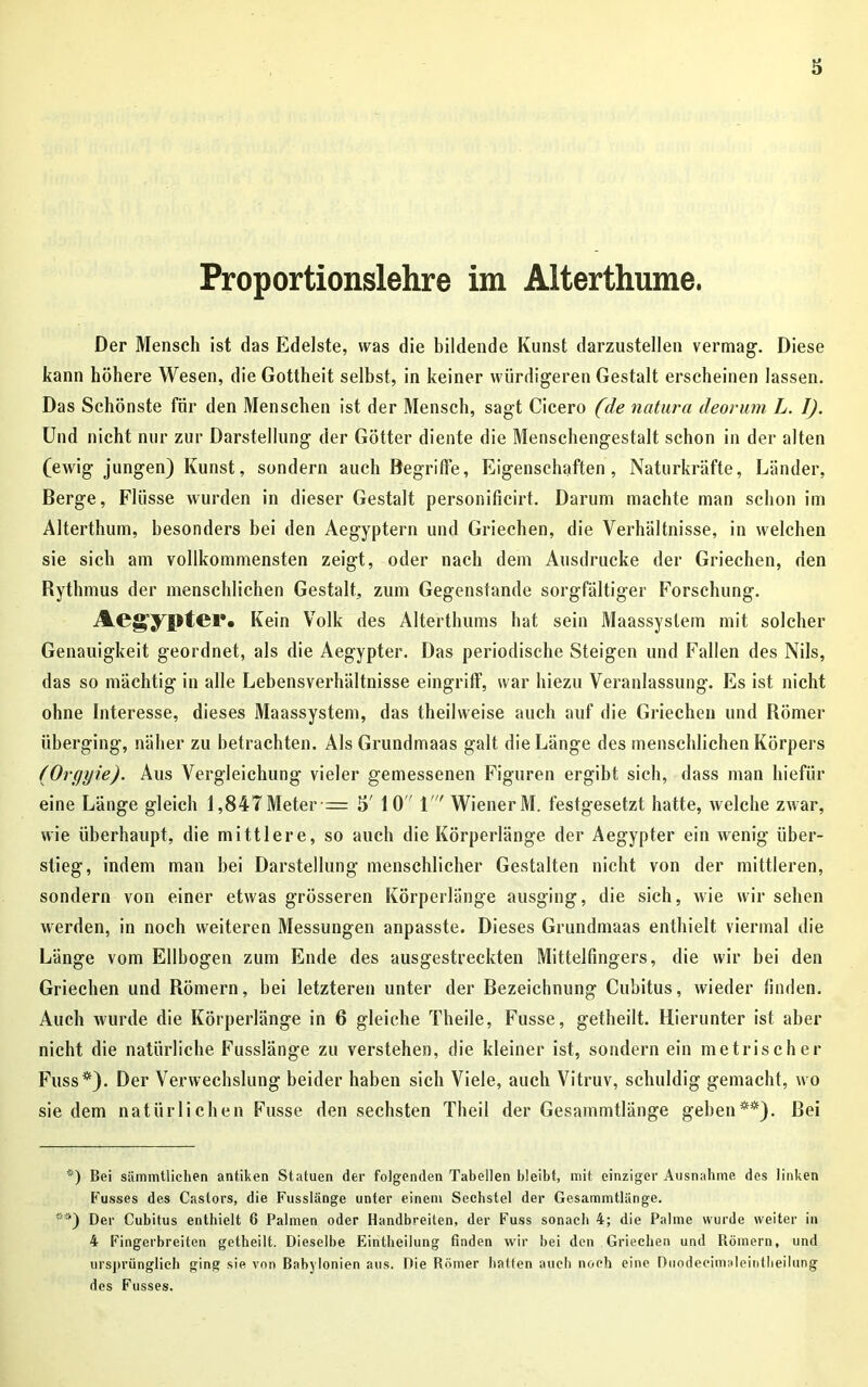 Proportionslehre im Alterthume. Der Mensch ist das Edelste, was die bildende Kunst darzustellen vermag* 1. Diese kann höhere Wesen, die Gottheit selbst, in keiner würdigeren Gestalt erscheinen lassen. Das Schönste für den Menschen ist der Mensch, sagt Cicero (de natura deorurn L. I). Und nicht nur zur Darstellung der Götter diente die Menschengestalt schon in der alten (ewig jungen) Kunst, sondern auch Begriffe, Eigenschaften, Naturkräfte, Länder, Berge, Flüsse wurden in dieser Gestalt personificirt. Darum machte man schon im Alterthum, besonders bei den Aegyptern und Griechen, die Verhältnisse, in welchen sie sich am vollkommensten zeigt, oder nach dem Ausdrucke der Griechen, den Rythmus der menschlichen Gestalt, zum Gegenstände sorgfältiger Forschung. Acgyptc!*• Kein Volk des Alterthums hat sein Maassystem mit solcher Genauigkeit geordnet, als die Aegypter. Das periodische Steigen und Fallen des Nils, das so mächtig in alle Lebensverhältnisse eingriff, war hiezu Veranlassung. Es ist nicht ohne Interesse, dieses Maassystem, das theilweise auch auf die Griechen und Römer überging, näher zu betrachten. Als Grundmaas galt die Länge des menschlichen Körpers (Orgyie). Aus Vergleichung vieler gemessenen Figuren ergibt sich, dass man liiefür eine Länge gleich 1,847Meter = 5' 10 1 Wiener M. festgesetzt hatte, welche zwar, wie überhaupt, die mittlere, so auch die Körperlänge der Aegypter ein wenig über- stieg, indem man hei Darstellung menschlicher Gestalten nicht von der mittleren, sondern von einer etwas grösseren Körperlänge ausging, die sich, wie wir sehen werden, in noch weiteren Messungen anpasste. Dieses Grundmaas enthielt viermal die Länge vom Ellbogen zum Ende des ausgestreckten Mittelfingers, die wir hei den Griechen und Römern, hei letzteren unter der Bezeichnung Cubitus, wieder linden. Auch wurde die Körperlänge in 6 gleiche Theile, Fusse, getheilt. Hierunter ist aber nicht die natürliche Fusslänge zu verstehen, die kleiner ist, sondern ein metrischer Fuss*). Der Verwechslung beider haben sich Viele, auch Vitruv, schuldig gemacht, wo sie dem natürlichen Fusse den sechsten Theil der Gesammtlänge gehen**). Bei *) Bei sämmtlichen antiken Statuen der folgenden Tabellen bleibt, mit einziger Ausnahme des linken Fusses des Castors, die Fusslänge unter einem Sechstel der Gesammtlänge. i”>) Der Cubitus enthielt 6 Palmen oder Handbreiten, der Fuss sonach 4; die Palme wurde weiter in 4 Fingerbreiten getheilt. Dieselbe Eintheilung finden wir bei den Griechen und Römern, und ursprünglich ging sie von Babylonien aus. Die Römer hatten auch noch eine Diiodecimaleintheilung des Fusses.