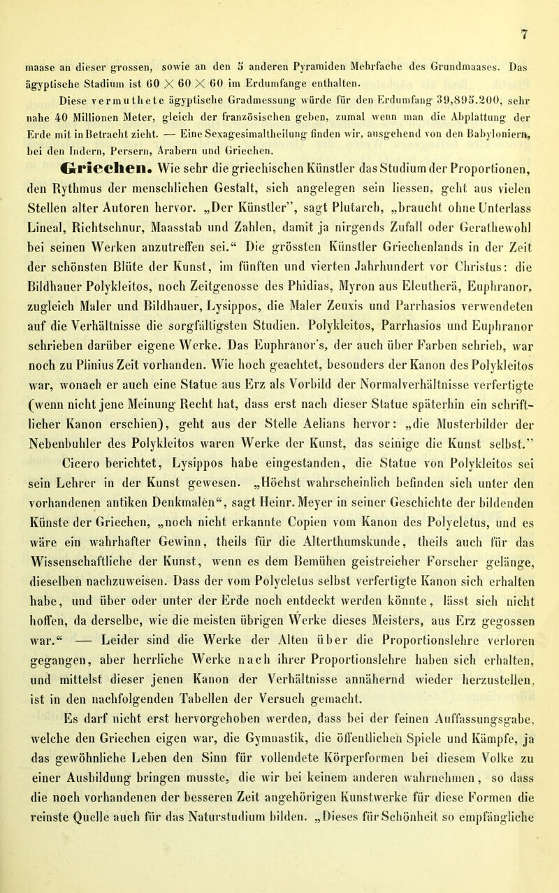 maase an dieser grossen, sowie an den 5 anderen Pyramiden Mehrfache des Grundmaases. Das ägyptische Stadium ist 60 X 60 X 60 im Erdumfänge enthalten. Diese vermuthete ägyptische Gradmessung würde für den Erdumfang 39,895.200, sein- nahe 40 Millionen Meter, gleich der französischen gehen, zumal wenn man die Abplattung der Erde mit in Betracht zieht. — Eine Sexagesimaltlieilung finden wir, ausgehend von den Babyloniern, bei den Indern, Persern, Arabern und Griechen. Griechen. Wie sehr die griechischen Künstler das Studium der Proportionen, den Rythmus der menschlichen Gestalt, sich angelegen sein Hessen, geht aus vielen Stellen alter Autoren hervor. „Der Künstler”, sagt Plutarch, „braucht ohne Unterlass Lineal, Richtschnur, Maasstab und Zahlen, damit ja nirgends Zufall oder Gerathewohl bei seinen Werken anzutreffen sei.“ Die grössten Künstler Griechenlands in der Zeit der schönsten Blüte der Kunst, im fünften und vierten Jahrhundert vor Christus: die Bildhauer Polykleitos, noch Zeitgenosse des Phidias, Myron aus Eleutherä, Euphranor, zugleich Maler und Bildhauer, Lysippos, die Maler Zeuxis und Parrhasios verwendeten auf die Verhältnisse die sorgfältigsten Studien. Polykleitos, Parrhasios und Euphranor schrieben darüber eigene Werke. Das Euphranor’s, der auch über Farben schrieb, war noch zu Plinius Zeit vorhanden. Wie hoch geachtet, besonders der Kanon des Polykleitos war, wonach er auch eine Statue aus Erz als Vorbild der Normalverhältnisse verfertigte (wenn nicht jene Meinung Recht hat, dass erst nach dieser Statue späterhin ein schrift- licher Kanon erschien), geht aus der Stelle Aelians hervor: „die Musterbilder der Nebenbuhler des Polykleitos waren Werke der Kunst, das seinige die Kunst selbst.” Cicero berichtet, Lysippos habe eingestanden, die Statue von Polykleitos sei sein Lehrer in der Kunst gewesen. „Höchst wahrscheinlich befinden sich unter den vorhandenen antiken Denkmalen“, sagt Heinr. Meyer in seiner Geschichte der bildenden Künste der Griechen, „noch nicht erkannte Copien vom Kanon des Polycletus, und es wäre ein wahrhafter Gewinn, theils für die Alterthumskunde, theils auch für das Wissenschaftliche der Kunst, wenn es dem Bemühen geistreicher Forscher gelänge, dieselben nachzuweisen. Dass der vom Polycletus selbst verfertigte Kanon sich erhalten habe, und über oder unter der Erde noch entdeckt werden könnte, lässt sich nicht hoffen, da derselbe, wie die meisten übrigen Werke dieses Meisters, aus Erz gegossen war.“ — Leider sind die Werke der Alten über die Proportionslehre verloren gegangen, aber herrliche Werke nach ihrer Proportionslehre haben sich erhalten, und mittelst dieser jenen Kanon der Verhältnisse annähernd Avieder herzustellen, ist in den nachfolgenden Tabellen der Versuch gemacht. Es darf nicht erst hervorgehoben werden, dass bei der feinen Auffassungsgabe, welche den Griechen eigen war, die Gymnastik, die öffentlichen Spiele und Kämpfe, ja das gewöhnliche Leben den Sinn für vollendete Körperformen bei diesem Volke zu einer Ausbildung bringen musste, die Avir bei keinem anderen wahrnehmen, so dass die noch vorhandenen der besseren Zeit angehörigen Kunstwerke für diese Formen die reinste Quelle auch für das Naturstudium bilden. „Dieses für Schönheit so empfängliche