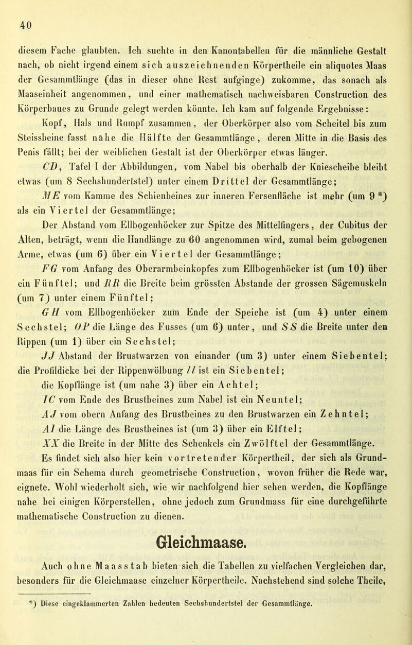 diesem Fache glaubten. Ich suchte in den Kanontabellen für die männliche Gestalt nach, ob nicht irgend einem sich auszeichnenden Körpertheile ein aliquotes Maas der Gesammtlänge (das in dieser ohne Rest aufginge) zukomme, das sonach als Maaseinheit angenommen, und einer mathematisch nachweisbaren Construction des Körperbaues zu Grunde gelegt werden könnte. Ich kam auf folgende Ergebnisse: Kopf, Hals und Rumpf zusammen, der Oberkörper also vom Scheitel bis zum Steissbeine fasst nahe die Hälfte der Gesammtlänge, deren Mitte in die Basis des Penis fällt; bei der weiblichen Gestalt ist der Oberkörper etwas länger. CD, Tafel I der Abbildungen, vom Nabel bis oberhalb der Kniescheibe bleibt etwas (um 8 Sechshundertstel) unter einem Drittel der Gesammtlänge; ME vom Kamme des Schienbeines zur inneren Fersenfläche ist mehr (um 9 *) als ein Viertel der Gesammtlänge; Der Abstand vom Ellbogenhöcker zur Spitze des Mittelfingers, der Cubitus der Alten, beträgt, wenn die Handlänge zu 60 angenommen wird, zumal heim gebogenen Arme, etwas (um 6) über ein Viertel der Gesammtlänge; FG vom Anfang des Oberarmbeinkopfes zum Ellbogenhöcker ist (um 10) über ein Fünftel; und RR die Breite beim grössten Abstande der grossen Sägemuskeln (um 7) unter einem Fünftel; G H vom Ellbogenhöcker zum Ende der Speiche ist (um 4) unter einem Sechstel; OP die Länge des Fusses (um 6) unter, und SS die Breite unter den Rippen (um 1) über ein Sechstel; JJ Abstand der Brustwarzen von einander (um 3) unter einem Siebentel; die Profildicke bei der Rippenwölbung // ist ein Siebentel; die Kopflänge ist (um nahe 3) über ein Achtel; IC vom Ende des Brustbeines zum Nabe! ist ein Neuntel; AJvom obern Anfang des Brustbeines zu den Brustwarzen ein Zehntel; AI die Länge des Brustbeines ist (um 3) über ein Elftel; XX die Breite in der Mitte des Schenkels ein Zwölftel der Gesammtlänge. Es findet sich also hier kein vor treten der Körpertheil, der sich als Grund- maas für ein Schema durch geometrische Construction, wovon früher die Rede war, eignete. Wohl wiederholt sich, wie wir nachfolgend hier sehen werden, die Kopflänge nahe bei einigen Körperstellen, ohne jedoch zum Grundmass für eine durchgeführte mathematische Construction zu dienen. Gleichmaase. Auch ohne Maasstab bieten sich die Tabellen zu vielfachen Vergleichen dar, besonders für die Gleichmaase einzelner Körpertheile. Nachstehend sind solche Theile, *) Diese eingeklammerten Zahlen bedeuten Sechshundertstel der Gesammtlänge.