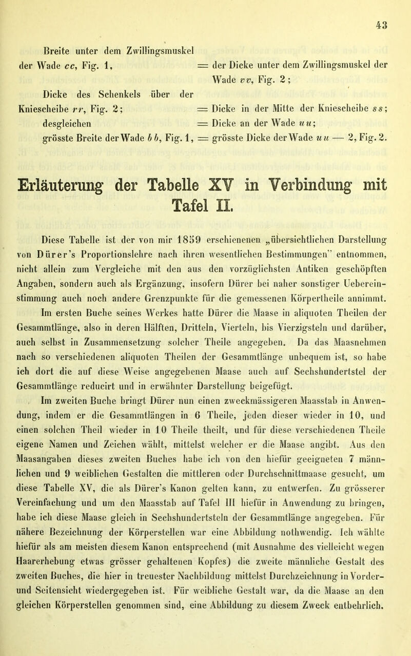 Breite unter dem Zwillingsmuskel der Wade cc, Fig. 1, = der Dicke unter dem Zwillingsmuskel der Wade vv, Fig. 2; Dicke des Schenkels über der Kniescheibe rr, Fig. 2; desgleichen = Dicke in der Mitte der Kniescheibe ss; = Dicke an der Wade uu; grösste Breite der Wade bb, Fig. 1, = grösste Dicke der Wade uu — 2, Fig. 2. Erläuterung der Tabelle XV in Verbindung mit Diese Tabelle ist der von mir 1839 erschienenen „übersichtlichen Darstellung von Dürer’s Proportionslehre nach ihren wesentlichen Bestimmungen” entnommen, nicht allein zum Vergleiche mit den aus den vorzüglichsten Antiken geschöpften Angaben, sondern auch als Ergänzung, insofern Dürer bei naher sonstiger Ueberein- stimmung auch noch andere Grenzpunkte für die gemessenen Körpertheile annimmt. Im ersten Buche seines Werkes hatte Dürer die Maase in aliquoten Theilen der Gesammtlänge, also in deren Hälften, Dritteln, Vierteln, bis Vierzigsteln und darüber, auch selbst in Zusammensetzung solcher Tlieile angegeben. Da das Maasnehmen nach so verschiedenen aliquoten Theilen der Gesammtlänge unbequem ist, so habe ich dort die auf diese Weise angegebenen Maase auch auf Sechshundertstel der Gesammtlänge reducirt und in erwähnter Darstellung beigefügt. Im zweiten Buche bringt Dürer nun einen zweckmässigeren Maasstab in Anwen- dung, indem er die Gesammtlängen in 6 Theile, jeden dieser wieder in 10, und einen solchen Theil wieder in 10 Theile theilt, und für diese verschiedenen Theile eigene Namen und Zeichen wählt, mittelst welcher er die Maase angibt. Aus den Maasangaben dieses zweiten Buches habe ich von den hiefür geeigneten 7 männ- lichen und 9 weiblichen Gestalten die mittleren oder Durchschnittmaase gesucht, um diese Tabelle XV, die als Dürer’s Kanon gelten kann, zu entwerfen. Zu grösserer Vereinfachung und um den Maasstab auf Tafel III hiefür in Anwendung zu bringen, habe ich diese Maase gleich in Sechshundertsteln der Gesammtlänge angegeben. Für nähere Bezeichnung der Körperstellen war eine Abbildung nothwendig. Ich wählte hiefür als am meisten diesem Kanon entsprechend (mit Ausnahme des vielleicht wegen Haarerhebung etwas grösser gehaltenen Kopfes) die zweite männliche Gestalt des zweiten Buches, die hier in treuester Nachbildung mittelst Durchzeichnung in Vorder- und Seitensicht wiedergegeben ist. Für weibliche Gestalt war, da die Maase an den gleichen Körperstellen genommen sind, eine Abbildung zu diesem Zweck entbehrlich. Tafel II.