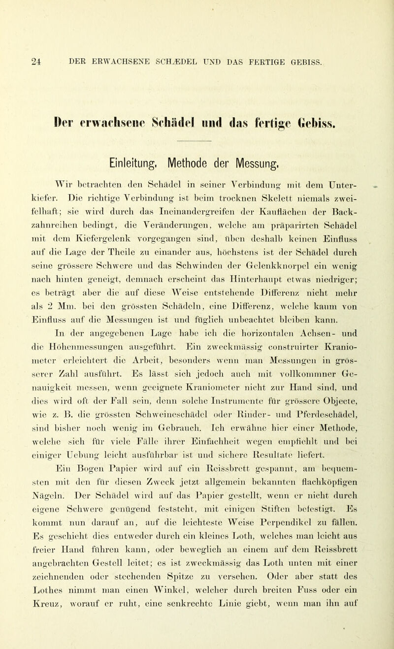 Der erwachsene Schädel und das fertige hebiss. Einleitung, Methode der Messung. Wir betrachten den Schädel in seiner Verbindung mit dem Unter- kiefer. Die lichtige Verbindung ist beim trocknen Skelett niemals zwei- felhaft; sie wird durch das Incinandergreifen der Kauliächen der Back- zahnreihen bedingt, die Veränderungen, welche am präparirteh Schädel mit dem Kiefergelenk vorgegangen sind, üben deshalb keinen Einfluss auf die Lage der Theile zu einander aus, höchstens ist der Schädel durch seine grössere Schwere und das Schwinden der Gclenkknorpel ein wenig nach hinten geneigt, demnach erscheint das Hinterhaupt etwas niedriger; es beträgt aber die auf diese Weise entstehende Differenz nicht mehr als 2 Mm. bei den grössten Schädeln, eine Differenz, welche kaum von Einfluss auf die Messungen ist und füglich unbeachtet bleiben kann. In der angegebenen Lage habe ich die horizontalen Achsen- und die Höhenmessuugen ansgeführt. Ein zweckmässig construirter Krauio- nieter erleichtert die xlrbcit, besonders wenn man Messungen in grös- serer Zahl ausfuhrt. Es lässt sich jedoch auch mit vollkomniner Ge- nauigkeit messen, wenn geeignete Kraniometer nicht zur Hand sind, und dies wird oft der Fall sein, denn solche Instrumente für grössere Objecte, wie z. B. die grössten Schweineschädcl oder Rinder- und Pfordeschädel, sind Ijisber noch wenig im Gebrauch. Ich erwähne hier einer Methode, welclie sicli für viele Fälle ihrer Einfachheit wogen cm])flehlt und bei einiger Uebung leicht ausfülirbaj' ist und sicliere Resullate liefert. Ein Bogen Rapier wird auf ein Rcissbrett gespannt, am he(iucm- sten mit den für diesen Zweck jetzt allgemein bekannten flachköpflgen Nägeln. Der Schädel wird auf das Rapier gestellt, wenn er nicht durch eigene Schwere genügend feststeht, mit einigen Stiften betestigt. Es kommt nun darauf an, auf die leichteste Weise Perpendikel zu fällen. Es geschieht dies entweder durch ein kleines Loth, welches man leicht aus freier Hand führen kann, oder beweglich an einem auf dem Reissbrett angebrachten Gestell leitet; es ist zweckmässig das Loth unten mit einer zeichnenden oder stechenden Spitze zu versehen. Oder aber statt des Lothes nimmt man einen Winkel, welcher durch breiten Fuss oder ein Kreuz, worauf er ruht, eine senkrechte Linie giebt, wenn man ihn auf