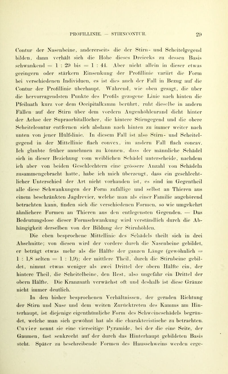 PROFTLLINIE. STIRNOONTUR. 2‘.) rontur (lei- Nasenbeine, andererseits die der 8tirn- und Scheitelgegend bilden, dann verhält sich die IT()be dieses Dreiecks zn dessen Basis schwankend = 1 : 20 Ins = 1 : 44. Aber nicht allein in dieser etwas geringem oder stärkern Einsenkiing der Frotillinic- variirt die J^'orin bei verschiedenen Individuen, es ist dies auch der Fall in Bezug auf die Contur der Protillinie nberhanpt. Während, wie oben gesagt, die tiber die hervorragendsten Punkte des Protils g('zogene Linie nach hinten die Pfeilnath kurz vor dem Occipitalkainm berührt, rnht dieselbe in andern Fällen auf der Stirn über dem vordem Augenhöblcnrand dicht hinter der Achse der Snpraoi-bitallöcher, die hintere Stii-ngegend und die obere Scheitelcontur entfernen sich alsdann nach hinten zn immer weiter nach nuten von jener Hülfslinie. In diesem Fall ist also Stirn- mul Scheitel- o-eo'end in der Mittellinie flach convex, im andern Fall flach concav. Ich glaubte früher annehmen zn können, dass dei- männliche Schädel sich in dieser Beziehung vom weiblichen Schädel unterscheide, nachdem ich aber von beiden Geschlechtern eine grössere Anzahl von Schädeln znsammengebracht hatte, habe ich mich überzeugt, dass ein geschlecht- licher Unterschied der Art nicht vorhanden ist, es sind im Gegentheil alle diese Schwankungen der Form zufällige und selbst an Thieren aus einem beschränkten Jagdreviei-, welche man als einer Familie augehörend betrachten kann, Anden sich die verschiedenen Formen, so wie umgekehrt ähnlichere Formen an Thieren aus den entlegensten Gegenden. — Das Bedeutungslose dieser Foi-mschwankung wird verständlich dm-ch die Ab- hängigkeit derselben von der Bildung der Stirnböblen. Die oben besprochene Mittellinie des Schädels theilt sich in drei Abschnitte; von diesen wird der vordere dui-eh die Nasenbeine gebildet, er beträgt etwas mehr als die Hälfte der ganzen Länge (gewöhnlich = 1 ; 1,8 selten = 1 : 1,0); der mitth-re Tlu-il, durch die Stirnbeine gebil- det, nimmt etwas weniger als zwei Di-ittel doi- obern Hälfte ein, der hintere Theil, die Scheitelbeine, den Best, also ungefähr ein Drittel der obern Hälfte. Die Kranznath verwächst oft und deshalb ist diese Gränze nicht immer deutlich. In den bisher besprochenen Verhältnissen, der geraden Richtung der Stirn und Nase und dem weiten Znrücktreten des Kamms am Hin- terhaupt, ist diejenige eigenthümliche Form des Schwc'ineschädels begrün- det, welche man sich gewöhnt hat als die charaktci istische zn betrachten. Cu vier nennt sie eine vierseitige Pvramido, bei der die eine Seite, der Gaumen, fast senkrecht auf der durch das Hinterbaupt gebildeten Basis steht. Später zn beschreibende Formen des Hansschweins werden erge-