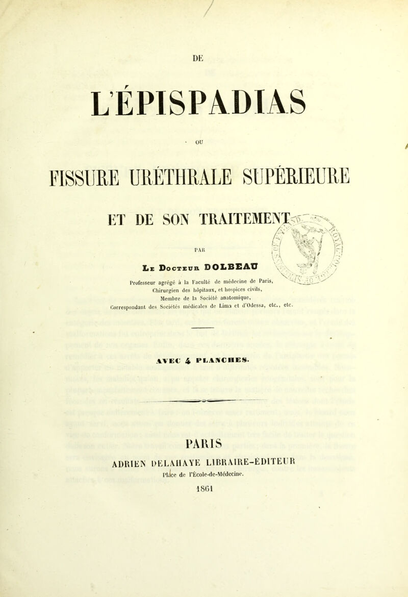 LÉPISPADIAS ■ ou ET DE SON TRAITEMENT pau XiE Docteur OOLBEAU Professeur agrégé à la Faculté de médecine de Paris, Chirurgien des hôpitaux, et hospices civils. Membre de la Société anatomique, Correspondant des Sociétés médicales de Lima et d Odessa, etc., etc. « £ Vf I M jf m Ns ' \ CiV / \ \o\ 'ri ki AVEC 4 PLANCHES. PARIS ADRIEN DELAHAYE LIBRAIRE-ÉDITEUR [’hlce de l’École-de-Médecine.