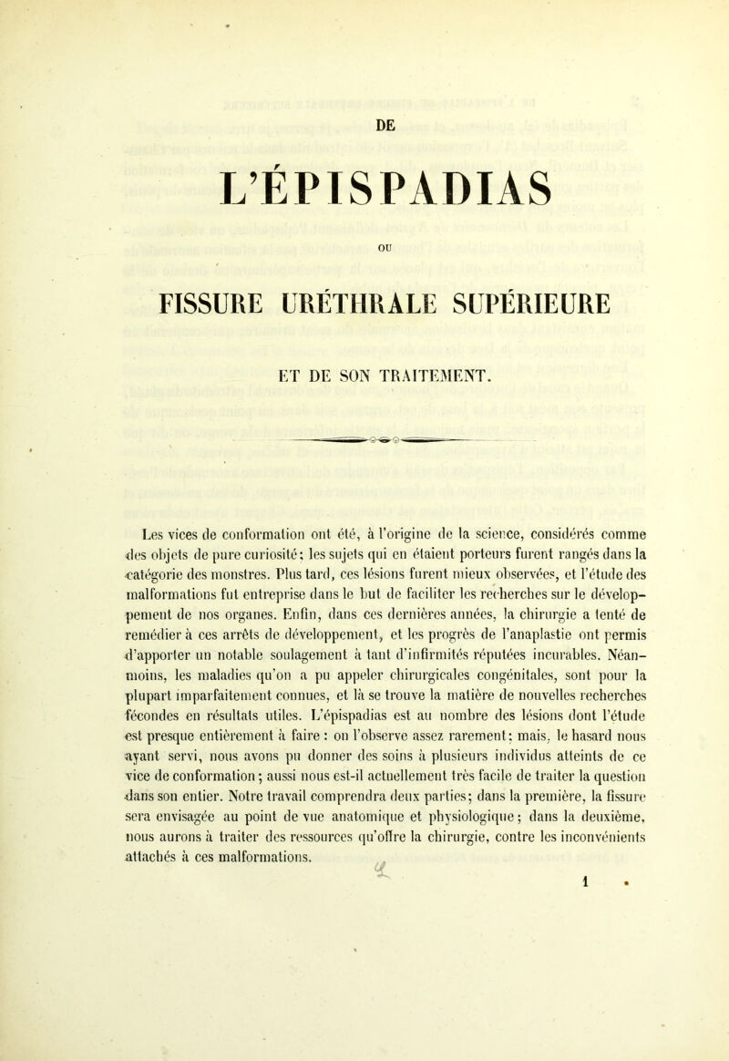 L’ÉPISPADIAS OU FISSURE URÉTHRALE SUPÉRIEURE ET DE SON TRAITEMENT. Les vices de conformation ont été, à l’origine de la science, considérés comme des objets de pure curiosité; les sujets qui en étaient porteurs furent rangés dans la catégorie des monstres. Plus tard, ces lésions furent mieux observées, et l’étude des malformations fut entreprise dans le but de faciliter les recherches sur le dévelop- pement de nos organes. Enfin, dans ces dernières années, la chirurgie a tenté de remédier à ces arrêts de développement, et les progrès de l’anaplastie ont permis d’apporter un notable soulagement à tant d’infirmités réputées incurables. Néan- moins, les maladies qu’on a pu appeler chirurgicales congénitales, sont pour la plupart imparfaitement connues, et là se trouve la matière de nouvelles recherches fécondes en résultats utiles. L’épispadias est au nombre des lésions dont l’étude est presque entièrement à faire : on l’observe assez rarement; mais, le hasard nous ayant servi, nous avons pu donner des soins à plusieurs individus atteints de ce vice de conformation ; aussi nous est-il actuellement très facile de traiter la question dans son entier. Notre travail comprendra deux parties; dans la première, la fissure sera envisagée au point de vue anatomique et physiologique; dans la deuxième, nous aurons à traiter des ressources qu’offre la chirurgie, contre les inconvénients attachés à ces malformations.