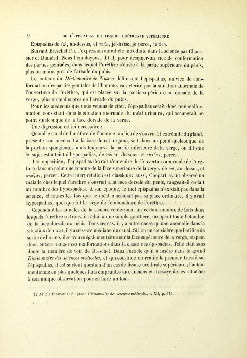 Épispadias de ém, au-dessus, et ciuaw, je divise, je perce, je tire. Suivant Breschet (t), l’expression aurait été introduite dans la science par Chaus- sier et Duméril. Nous l’employons, dit-il, pour désigner.un vice de conformation des parties génitales, dans lequel l’urèthre s’ouvre à la partie supérieure du pénis, plus ou moins près de l’arcade du pubis. Les auteurs du Dictionnaire de Nysten définissent l’épispadias, un vice de con- formation des parties génitales de l’homme, caractérisé par la situation anormale de l'ouvertuTe de l’urèthre, qui est placée sur la partie supérieure ou dorsale de la verge, plus ou moins près de l’arcade du pubis. Pour les médecins que nous venons de citer, l’épispadias serait donc une malfor- mation consistant dans la situation anormale du méat urinaire, qui occuperait un point quelconque de la face dorsale de la verge. Une digression est ici nécessaire : Quand le canal de l’urèthre de l’homme, au lieu de s’ouvrir à l’extrémité du gland, présente son méat soit à la base de cet organe, soit dans un point quelconque de la portion spongieuse, mais toujours à la partie inférieure delà verge, on dit que le sujet est atteint d’hypospadias, de ùtco au-dessous, et gtcaÇsiv, percer. Par opposition, l’épispadias devrait s’entendre de l’ouverture anormale de l’urè- thre dans un point quelconque de la face supérieure de la verge, de eVi, au-dessus, et GiïaÇeiv, percer. Cette interprétation est classique; aussi, Chopart ayant observé un malade chez lequel l’urèthre s’ouvrait à la face dorsale du pénis, rangeait-il ce fait au nombre des hypospadias. A son époque, le mot épispadias n’existait pas dans la science, et toutes les fois que le méat n’occupait pas sa place ordinaire, il y avait hypospadias, quel que fût le siège de l’embouchure de l’urèthre. Cependant les annales de la science renferment un certain nombre de faits dans lesquels l’urèthre se trouvait réduit à une simple gouttière, occupant toute l’étendue de la face dorsale du pénis. Dans ces cas, il y a autre chose qu’une anomalie dans la situation du méat, il yascissure médiane du canal. Si l’on ne considère que l’orifice de sortie de l’urine, il se trouve également situé sur la face supérieure de la verge, on peut donc encore ranger ces malformations dans la classe des épispadias. Telle était sans doute la manière de voir de Breschet. Dans l'article qu’il a inséré dans le grand Dictionnaire des sciences médicales, et qui constitue eu réalité le premier travail sur l’épispadias, il est surtout question d’un cas de fissure uréthrale supérieure ; l’auteur mentionne en plus quelques faits empruntés aux anciens et il essaye de les ratta’cher à son unique observation pour en faire un tout. (1) Article Épispadias du grand Dictionnaire des sciences médicales, t. XII, p. 579.