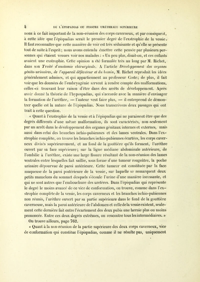 lions à ce fait important de la non-réunion des corps caverneux, et par conséquent, à cette idée que l’épispadias serait le premier degré de l’exstrophie de la vessie. 11 faut reconnaître que cette manière de voir est très séduisante et qu’elle se présente tout de suite à l’esprit ; nous avons entendu émettre cette pensée par plusieurs per- sonnes qui étaient venues voir nos malades : « lin peu plus, disait-on, et ces enfants avaient une exstrophie. Cette opinion a été formulée très au long par M. Richet, dans son Traité d’anatomie chirurgicale. À l’article Développement des organes génito-urinaires, de l’appareil défécaleur et du bassin, M. Richet reproduit les idées généralement admises, et qui appartiennent au professeur Coste; de plus, il fait voir que les données de l’embryogénie servent à rendre compte des malformations, celles-ci trouvant leur raison d’être dans des arrêts de développement. Après avoir donné la théorie de l’hypospadias, qui s’accorde avec la manière d’envisager la formation de l’urèthre, — l’auteur veut faire plus, — il entreprend de démon- trer quelle est la nature de l’épispadias. Nous transcrivons deux passages qui ont trait à cette question. « Quant à l’exstrophie de la vessie et à l’épispadias qui ne paraissent être que des degrés différents d’une même malformation, ils sont caractérisés, non-seulement par un arrêt dans le développement des organes génitaux internes et externes, mais aussi dans celui des branches ischio-pubiennes et des lames ventrales. Dans l’ex- strophie complète, on trouve les branches ischio-pubiennes écartées, les corps caver- neux divisés supérieurement, et au fond de la gouttière qu’ils forment, l’urèthre ouvert par sa face supérieure; sur la ligne médiane abdominale antérieure, de l’ombilic à l’urèthre, existe une large fissure résultant de la non-réunion des lames ventrales entre lesquelles fait saillie, sous forme d’une tumeur rougeâtre, la poche urinaire dépourvue de paroi antérieure. Celte tumeur est constituée par la face muqueuse de la paroi postérieure de la vessie, sur laquelle se remarquent deux petits mamelons du sommet desquels s’écoule l’urine d’une manière incessante, et qui ne sont autres que l’embouchure des uretères. Dans l’épispadias qui représente le degré le moins avancé de ce vice de conformation, on trouve, comme dans l’ex- strophie complète de la vessie, les corps caverneux et les branches ischio-pubiennes non réunis, l’urèthre ouvert par sa partie supérieure dans le fond de la gouttière caverneuse, mais la paroi antérieure de l’abdomen et celle delà vessie existent, seule- ment cette dernière fait entre l’écartement des deux pubis une hernie plus ou moins prononcée. Entre ces deux degrés extrêmes, on rencontre tous les intermédiaires. » On trouve ailleurs, page 762. « Quant à la non-réunion de la partie supérieure des deux corps caverneux, vice de conformation qui constitue l’épispadias, comme il ne résulte pas, uniquement