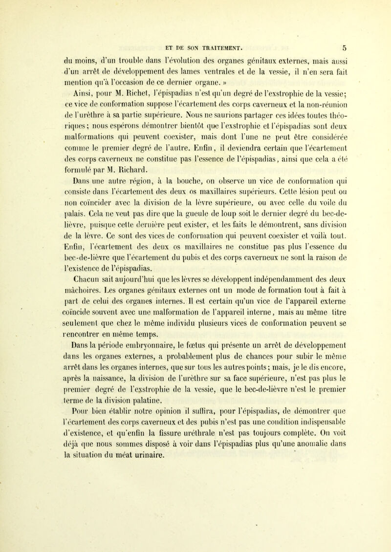 du moins, d’un trouble dans l’évolution des organes génitaux externes, mais aussi d’un arrêt de développement des lames ventrales et de la vessie, il n’en sera fait mention qu’à l’occasion de ce dernier organe. » Ainsi, pour M. Richet, Tépispadias n’est qu’un degré de l’exstrophie de la vessie; ce vice de conformation suppose l’écartement des corps caverneux et la non-réunion de l’urèthre à sa partie supérieure. Nous ne saurions partager ces idées toutes théo- riques; nous espérons démontrer bientôt que l’exstrophie etTépispadias sont deux malformations qui peuvent coexister, mais dont l’une ne peut être considérée comme le premier degré de l’autre. Enfin, il deviendra certain que l’écartement des corps caverneux ne constitue pas l’essence de Tépispadias, ainsi que cela a été formulé par M. Richard. Dans une autre région, à la bouche, on observe un vice de conformation qui consiste dans l’écartement des deux os maxillaires supérieurs. Cette lésion peut ou non coïncider avec la division de la lèvre supérieure, ou avec celle du voile du palais. Cela ne veut pas dire que la gueule de loup soit le dernier tlegré du bec-de- lièvre, puisque cette dernière peut exister, et les faits le démontrent, sans division de la lèvre. Ce sont des vices de conformation qui peuvent coexister et voilà tout. Enfin, l’écartement des deux os maxillaires ne constitue pas plus l’essence du bec-de-lièvre que l’écartement du pubis et des corps caverneux ne sont la raison de l’existence de Tépispadias. Chacun sait aujourd’hui que les lèvres se développent indépendamment des deux mâchoires. Les organes génitaux externes ont un mode de formation tout à fait à part de celui des organes internes. Il est certain qu’un vice de l’appareil externe coïncide souvent avec une malformation de l’appareil interne, mais au même litre seulement que chez le même individu plusieurs vices de conformation peuvent se rencontrer en même temps. Dans la période embryonnaire, le fœtus qui présente un arrêt de développement dans les organes externes, a probablement plus de chances pour subir le même arrêt dans les organes internes, que sur tous les autres points; mais, je le dis encore, après la naissance, la division de l'urèthre sur sa face supérieure, n’est pas plus le premier degré de Texstrophie de la vessie, que le bec-de-lièvre n’est le premier terme de la division palatine. Pour bien établir notre opinion il suffira, pour Tépispadias, de démontrer que l’écartement des corps caverneux et des pubis n’est pas une condition indispensable d’existence, et qu’enfin la fissure uréthrale n’est pas toujours complète. On voit déjà que nous sommes disposé à voir dans Tépispadias plus qu’une anomalie dans la situation du méat urinaire.