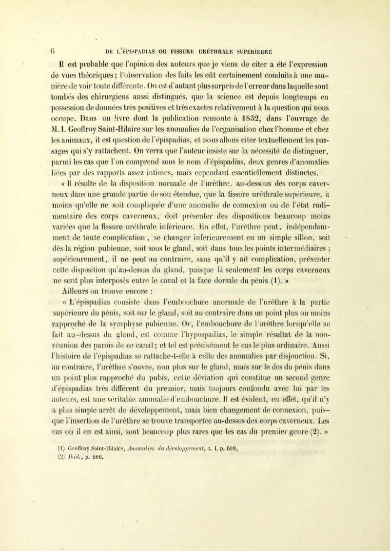 Il est probable que l’opinion des auteurs que je viens de citer a été l’expression de vues théoriques; l’observation des faits les eût certainement conduits à une ma- nière de voir toute différente. On est d’autant plussurprisde l’erreur dans laquelle sont tombés des chirurgiens aussi distingués, que la science est depuis longtemps en possession de données très positives et très exactes relativement à la question qui nous occupe. Dans un livre dont la publication remonte à 1832, dans l’ouvrage de M. I. Geoffroy Saint-Hilaire sur les anomalies de l’organisation chez l’homme et chez les animaux, ii est question de l’épispadias, et nous allons citer textuellement les pas- sages qui s’y rattachent. On verra que l’auteur insiste sur la nécessité de distinguer, parmi les cas que l’on comprend sous le nom d’épispadias, deux genres d’anomalies liées par des rapports assez intimes, mais cependant essentiellement distinctes. « 11 résulte de la disposition normale de l'urèthre, au-dessous des corps caver- neux dans une grande partie de son étendue, que la fissure uréthrale supérieure, à moins qu’elle ne soit compliquée d’une anomalie de connexion ou de l’état rudi- mentaire des corps caverneux, doit présenter des dispositions beaucoup moins variées que la fissure uréthrale inférieure. En effet, l’urèthre peut, indépendam- ment de toute complication , se changer inférieurement en un simple sillon, soit dès la région pubienne, soit sous le gland, soit dans tous les points intermédiaires ; supérieurement, il ne peut au contraire, sans qu’il y ait complication, présenter cette disposition qu’au-dessus du gland, puisque là seulement les corps caverneux ne sont plus interposés entre le canal et la face dorsale du pénis (1). » Ailleurs on trouve encore : « L’épispadias consiste dans l’embouchure anormale de l’urèthre à la partie supérieure du pénis, soit sur le gland, soit au contraire dans un point plus ou moins rapproché de la symphyse pubienne. Or, l’embouchure de l’urèthre lorsqu’elle se fait au-dessus du gland, est comme l’hypospadias, le simple résultat de la non- réunion des parois de ce canal ; et tel est précisément le cas le plus ordinaire. Aussi l’histoire de l’épispadias se rattache-t-elle à celle des anomalies par disjonction. Si, au contraire, l’urèthre s’ouvre, non plus sur le gland, mais sur le dos du pénis dans un point plus rapproché du pubis, cette déviation qui constitue un second genre d’épispadias très différent du premier, mais toujours confondu avec lui par les auteurs, est une véritable anomalie d’embouchure. Il est évident, en effet, qu'il n’y a plus simple arrêt de développement, mais bien changement de connexion, puis- que l’insertion de l’urèthre se trouve transportée au-dessus des corps caverneux. Les cas où il en est ainsi, sont beaucoup plus rares que les cas du premier genre (2). » (1) Geoffroy Saint-Hilaire, Anomalies du développement, t. I, p. 609, (2) Ibid., p. 506.