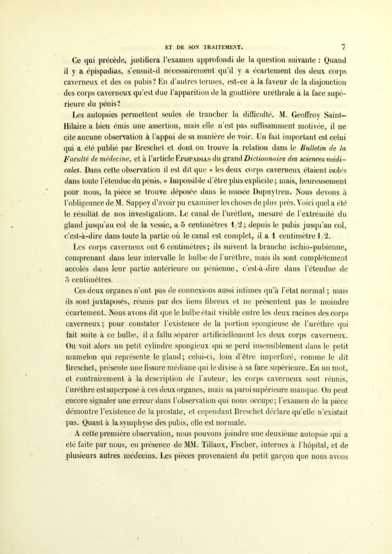 Ce qui précède, justifiera l’examen approfondi de la question suivante : Quand il y a épispadias, s’ensuit-il nécessairement qu’il y a écartement des deux corps caverneux et des os pubis? En d’autres termes, est-ce à la faveur de la disjonction des corps caverneux qu’est due l’apparition de la gouttière uréthrale à la face supé- rieure du pénis? Les autopsies permettent seules de trancher la difficulté. M. Geoffroy Saint- Hilaire a bien émis une assertion, mais elle n’est pas suffisamment motivée, il ne cite aucune observation à l’appui de sa manière de voir. Un fait important est celui qui a été publié par Breschet et dont on trouve la relation dans le Bulletin de la Faculté de médecine, et à l’article Épispadias du grand Dictionnaire des sciences médi- cales. Dans cette observation il est dit que « les deux corps caverneux étaient isolés dans toute l’étendue du pénis. » Impossible d’être plus explicite; mais, heureusement pour nous, la pièce se trouve déposée dans le musée Dupuytren. Nous devons à l’obligeance de M. Sappey d’avoir pu examiner les choses de plus près. Voici quel a été le résultat de nos investigations. Le canal de l’urèthre, mesuré de l’extrémité du gland jusqu’au col de la vessie, a 5 centimètres 1/2; depuis le pubis jusqu’au col, c’est-à-dire dans toute la partie où le canal est complet, il a 1 centimètre 1 /2. Les corps caverneux ont 6 centimètres; ils suivent la branche ischio-pubienne, comprenant dans leur intervalle le bulbe de l’urèthre, mais ils sont complètement accolés dans leur partie antérieure ou pénienne, c’est-à-dire dans l’étendue de o centimètres. Ces deux organes n’ont pas de connexions aussi intimes qu’à l’état normal ; mais ils sont juxtaposés, réunis par des liens fibreux et ne présentent pas le moindre écartement. Nous avons dit que le bulbe était visible entre les deux racines des corps caverneux; pour constater l’existence de la portion spongieuse de l’urèthre qui fait suite à ce bulbe, il a fallu séparer artificiellement les deux corps caverneux. On voit alors un petit cylindre spongieux qui se perd insensiblement dans le petit mamelon qui représente le gland; celui-ci, loin d’être imperforé, comme le dit Breschet, présente une fissure médiane qui le divise à sa face supérieure. En un mot, et contrairement à la description de fauteur, les corps caverneux sont réunis, l’uréthre est superposé à ces deux organes, mais sa paroi supérieure manque. On peut encore signaler une erreur dans l’observation qui nous occupe; l’examen de la pièce démontre l’existence de la prostate, et cependant Breschet déclare qu’elle n’existait pas. Quant à la symphyse des pubis, elle est normale. A cette première observation, nous pouvons joindre une deuxième autopsie qui a été faite par nous, en présence de MM. Tillaux, Fischer, internes à l’hôpital, et de plusieurs autres médecins. Les pièces provenaient du petit garçon que nous avons