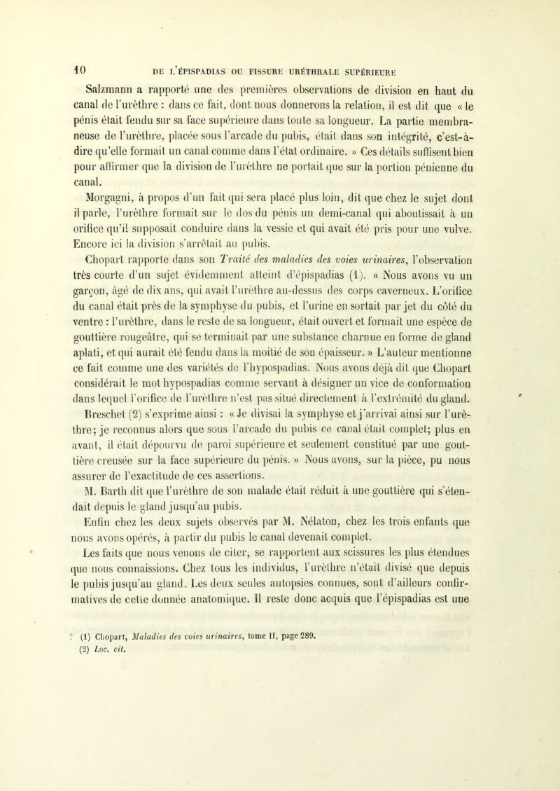 Salzmann a rapporté une des premières observations de division en haut du canal de l’urèthre : dans ce fait, dont nous donnerons la relation, il est dit que « le pénis était fendu sur sa face supérieure dans toute sa longueur. La partie membra- neuse de l’urèthre, placée sous l’arcade du pubis, était dans son intégrité, c’est-à- dire quelle formait un canal comme dans l’état ordinaire. » Ces détails suffisent bien pour affirmer que la division de l’urèthre ne portait que sur la portion pénienne du canal. Morgagni, à propos d’un fait qui sera placé plus loin, dit que chez le sujet dont il parle, l’urèthre formait sur le dos du pénis un demi-canal qui aboutissait à un orifice qu’il supposait conduire dans la vessie et qui avait été pris pour une vulve. Encore ici la division s’arrêtait au pubis. Chopart rapporte dans son Traité des maladies des voies urinaires, l’observation très courte d’un sujet évidemment atteint d’épispadias (1). « Nous avons vu un garçon, âgé de dix ans, qui avait l’urèthre au-dessus des corps caverneux. L’oriûce du canal était près de la symphyse du pubis, et l’urine en sortait par jet du côté du ventre : l’urèthre, dans le reste de sa longueur, était ouvert et formait une espèce de gouttière rougeâtre, qui se terminait par une substance charnue en forme de gland aplati, et qui aurait été fendu dans la moitié de son épaisseur. » L’auteur mentionne ce fait comme une des variétés de l’hypospadias. Nous avons déjà dit que Chopart considérait le mot hypospadias comme servant à désigner un vice de conformation dans lequel l’orifice de l’urèthre n’est pas situé directement à l’extrémité du gland. Breschet (2) s’exprime ainsi : « Je divisai la symphyse et j’arrivai ainsi sur l’urè- thre; je reconnus alors que sous l’arcade du pubis ce canal était complet; plus en avant, il était dépourvu de paroi supérieure et seulement constitué par une gout- tière creusée sur la face supérieure du pénis. » Nous avons, sur la pièce, pu nous assurer de l’exactitude de ces assertions. M. Barth dit que l’urèthre de son malade était réduit à une gouttière qui s’éten- dait depuis le gland jusqu’au pubis. Enfin chez les deux sujets observés par M. Nélaton, chez les trois enfants que nous avons opérés, à partir du pubis le canal devenait complet. Les faits que nous venons de citer, se rapportent aux scissures les plus étendues que nous connaissions. Chez tous les individus, l’urèthre n’était divisé que depuis le pubis jusqu’au gland. Les deux seules autopsies connues, sont d’ailleurs confir- matives de celle donnée anatomique. 11 reste donc acquis que lepispadias est une r (1) Chopart, Maladies des voies urinaires, Ionie II, page 289. (2) Loc. cit.