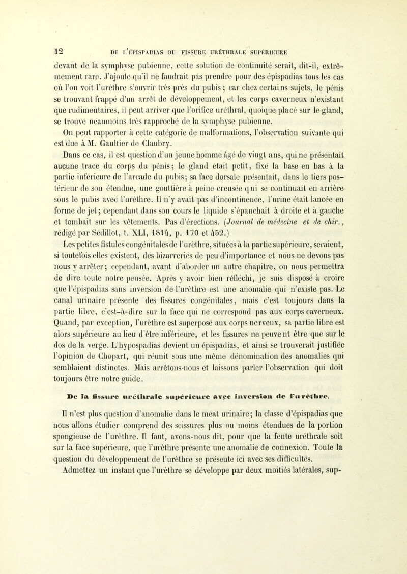 devant de la symphyse pubienne, cette solution de continuité serait, dit-il, extrê- mement rare. J’ajoute qu’il ne faudrait pas prendre pour des épispadias tous les cas où l’on voit l'urèthre s’ouvrir très près du pubis ; car chez certains sujets, le pénis se trouvant frappé d’un arrêt de développement, et les corps caverneux n’existant que rudimentaires, il peut arriver que l’orifice uréthral, quoique placé sur le gland, se trouve néanmoins très rapproché de la symphyse pubienne. On peut rapporter à cette catégorie de malformations, l’observation suivante qui est due à M. Gaultier de Claubry. Dans ce cas, il est question d’un jeune homme âgé de vingt ans, qui ne présentait aucune trace du corps du pénis; le gland était petit, fixé la base en bas à la partie inférieure de l’arcade du pubis; sa face dorsale présentait, dans le tiers pos- térieur de son étendue, une gouttière à peine creusée qui se continuait en arrière sous le pubis avec l’urèthre. Il n’y avait pas d’incontinence, l’urine était lancée en forme de jet; cependant dans son cours le liquide s’épanchait à droite et à gauche et tombait sur les vêtements. Pas d’érections. ( Journal de médecine et de chir., rédigé par Sédillot, t. XLI, 18tà, p. 170 et A52.) Les petites fistules congénitales de l’urèthre, situées à la partie supérieure, seraient, si toutefois elles existent, des bizarreries de peu d’importance et nous 11e devons pas nous y arrêter; cependant, avant d’aborder un autre chapitre, 011 nous permettra de dire toute notre pensée. Après y avoir bien réfléchi, je suis disposé à croire que l’épispadias sans inversion de l’urèthre est une anomalie qui 11’existe pas. Le canal urinaire présente des fissures congénitales, mais c’est toujours dans la partie libre, c’est-à-dire sur la face qui ne correspond pas aux corps caverneux. Quand, par exception, l’urèthre est superposé aux corps nerveux, sa partie libre est alors supérieure au lieu d’être inférieure, et les fissures ne peuvent être que sur le dos de la verge. L’hypospadias devient un épispadias, et ainsi se trouverait justifiée l’opinion de Chopart, qui réunit sous une même dénomination des anomalies qui semblaient distinctes. Mais arrêtons-nous et laissons parler l’observation qui doit toujours être notre guide. De la fissure uréthrale supérieure avec inversion de l’urèthre. Il n’est plus question d'anomalie dans le méat urinaire; la classe d’épispadias que nous allons étudier comprend des scissures plus ou moins étendues de la portion spongieuse de l'urèthre. Il faut, avons-nous dit, pour que la fente uréthrale soit sur la face supérieure, que l’urèthre présente une anomalie de connexion. Toute la question du développement de l’urèthre se présente ici avec ses difficultés. Admettez un instant que l’urèthre se développe par deux moitiés latérales, sup-