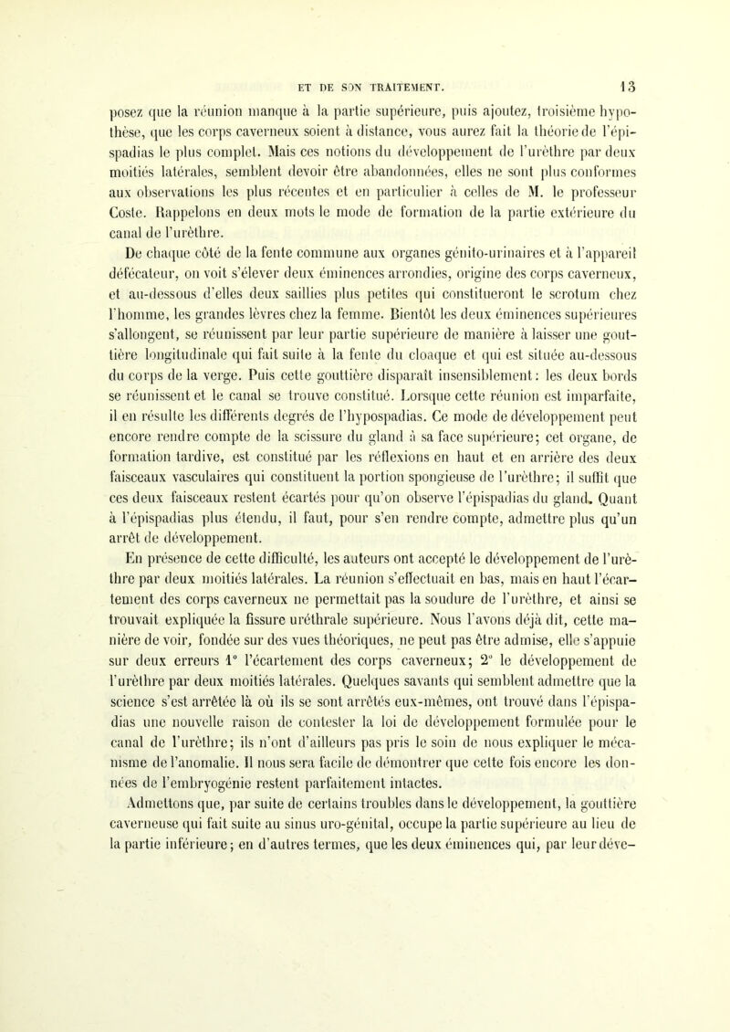 posez que la réunion manque à la partie supérieure, puis ajoutez, troisième hypo- thèse, que les corps caverneux soient à distance, vous aurez fait la théorie de l’épi- spadias le plus complet. Mais ces notions du développement de l’urèthre par deux moitiés latérales, semblent devoir être abandonnées, elles ne sont plus conformes aux observations les plus récentes et en particulier à celles de M. le professeur Coste. Rappelons en deux mots le mode de formation de la partie extérieure du canal de l’urèthre. De chaque côté de la fente commune aux organes génito-urinaires et à l’appareil défécateur, on voit s’élever deux éminences arrondies, origine des corps caverneux, et au-dessous d’elles deux saillies plus petites qui constitueront le scrotum chez l’homme, les grandes lèvres chez la femme. Bientôt les deux éminences supérieures s’allongent, se réunissent par leur partie supérieure de manière à laisser une gout- tière longitudinale qui fait suite à la fente du cloaque et qui est située au-dessous du corps de la verge. Puis cette gouttière disparaît insensiblement: les deux bords se réunissent et le canal se trouve constitué. Lorsque cette réunion est imparfaite, il en résulte les différents degrés de l’hypospadias. Ce mode de développement peut encore rendre compte de la scissure du gland à sa face supérieure; cet organe, de formation tardive, est constitué par les réflexions en haut et en arrière des deux faisceaux vasculaires qui constituent la portion spongieuse de l’urèthre; il suffît que ces deux faisceaux restent écartés pour qu’on observe l’épispadias du gland. Quant à l’épispadias plus étendu, il faut, pour s’en rendre compte, admettre plus qu’un arrêt de développement. En présence de cette difficulté, les auteurs ont accepté le développement de l’urè- thre par deux moitiés latérales. La réunion s’effectuait en bas, mais en haut l’écar- tement des corps caverneux ne permettait pas la soudure de l’urèthre, et ainsi se trouvait expliquée la fissure uréthrale supérieure. Nous l’avons déjà dit, cette ma- nière de voir, fondée sur des vues théoriques, ne peut pas être admise, elle s’appuie sur deux erreurs 1° l’écartement des corps caverneux; 2° le développement de l’urèthre par deux moitiés latérales. Quelques savants qui semblent admettre que la science s’est arrêtée là où ils se sont arrêtés eux-mêmes, ont trouvé dans l’épispa- dias une nouvelle raison de contester la loi de développement formulée pour le canal de l’urèthre; ils n’ont d’ailleurs pas pris le soin de nous expliquer le méca- nisme de l’anomalie. Il nous sera facile de démontrer que celte fois encore les don- nées de l’embryogénie restent parfaitement intactes. Admettons que, par suite de certains troubles dans le développement, la gouttière caverneuse qui fait suite au sinus uro-génital, occupe la partie supérieure au lieu de la partie inférieure; en d’autres termes, que les deux éminences qui, par leurdéve-