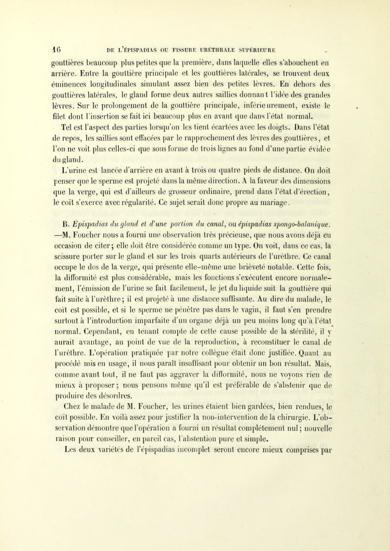 gouttières beaucoup plus petites que la première, dans laquelle elles s’abouchent en arrière. Entre la gouttière principale et les gouttières latérales, se trouvent deux éminences longitudinales simulant assez bien des petites lèvres. En dehors des gouttières latérales, le gland forme deux autres saillies donnant l’idée des grandes lèvres. Sur le prolongement de la gouttière principale, inférieurement, existe le filet dont l’insertion se fait ici beaucoup plus en avant que dans l’état normal. Tel est l’aspect des parties lorsqu’on les tient écartées avec les doigts. Dans l’état de repos, les saillies sont effacées par le rapprochement des lèvres des gouttières, et l’on ne voit plus celles-ci que sous forme de trois lignes au fond d’une partie évidée du gland. L’urine est lancée d’arrière en avant à trois ou quatre pieds de distance. On doit penser que le sperme est projeté dans la même direction. A la faveur des dimensions que la verge, qui est d’ailleurs de grosseur ordinaire, prend dans l’état d’érection, le coït s’exerce avec régularité. Ce sujet serait donc propre au mariage. B. Epispadias du gland et d’une portion du canal, ou épispadias spongo-balanique. —M. Foucher nous a fourni une observation très précieuse, que nous avons déjà eu occasion de citer; elle doit être considérée comme un type. On voit, dans ce cas, la scissure porter sur le gland et sur les trois quarts antérieurs de l’urèthre. Ce canal occupe le dos de la verge, qui présente elle-même une brièveté notable. Cette fois, la difformité est plus considérable, mais les fonctions s’exécutent encore normale- ment, l’émission de l’urine se fait facilement, le jet du liquide suit la gouttière qui fait suite à l’urèthre; il est projeté à une distance suffisante. Au dire du malade, le coït est possible, et si le sperme ne pénètre pas dans le vagin, il faut s’en prendre surtout à l’introduction imparfaite d’un organe déjà un peu moins long qu’à l’état normal. Cependant, en tenant compte de cette cause possible de la stérilité, il y aurait avantage, au point de vue de la reproduction, à reconstituer le canal de l’urèthre. L’opération pratiquée par notre collègue était donc justifiée. Quant au procédé mis en usage, il nous paraît insuffisant pour obtenir un bon résultat. Mais, comme avant tout, il ne faut pas aggraver la difformité, nous ne voyons rien de mieux à proposer; nous pensons même qu’il est préférable de s’abstenir que de produire des désordres. Chez le malade de M. Foucher, les urines étaient bien gardées, bien rendues, le coït possible. En voilà assez pour justifier la non-intervention de la chirurgie. L’ob- servation démontre que l’opération a fourni un résultat complètement nul; nouvelle raison pour conseiller, en pareil cas, l’abstention pure et simple. Les deux variétés de l’épispadias incomplet seront encore mieux comprises par