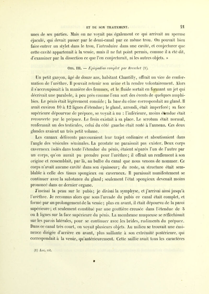 unes île ses parties. Mais on ne voyait pas également ce qui arrivait au sperme éjaculé, qui devait passer par le demi-canal par ce même trou. On pouvait bien faire entrer un stylet dans le trou, l’introduire dans une cavité, et conjecturer que cette cavité appartenait à la vessie, mais il ne fut point permis, comme il a été dit, d’examiner par la dissection ce que l’on conjecturait, ni les autres objets. » Ors. III. — Epispadias complet par Breschet (1). Un petit garçon, âgé de douze ans, habitant Chantilly, offrait un vice de confor- mation de l’urèthre. Il pouvait retenir son urine et la rendre volontairement. Alors il s’accroupissait à la manière des femmes, et le fluide sortait en formant un jet qui décrivait une parabole, à peu près comme l’eau sort des évents de quelques amphi- bies. Le pénis était légèrement conoïde; la base du cône correspondait au gland. Il avait environ 10 à 12 lignes d’étendue; le gland, arrondi, était imperforé; sa face supérieure dépourvue de prépuce, se voyait à nu : l’inférieure, moins étendue était recouverte par le prépuce. Le frein existait à sa place. Le scrotum était normal, renfermait un des testicules, celui du côté gauche était resté à l’anneau. Ces deux glandes avaient un très petit volume. Les canaux déférents parcouraient leur trajet ordinaire et aboutissaient dans l’angle des vésicules séminales. La prostate ne paraissait pas exister. Deux corps caverneux isolés dans toute l’étendue du pénis, étaient séparés l’un de l’autre par un corps, qu’on aurait pu prendre pour l’urèthre; il offrait un renflement à son origine et ressemblait, par là, au bulbe du canal que nous venons de nommer. Ce corps n’avait aucune cavité dans son épaisseur; du reste, sa structure était sem- blable à celle des tissus spongieux ou caverneux. Il paraissait manifestement se continuer avec la substance du gland; seulement l’état spongieux devenait moins prononcé dans ce dernier organe. J’incisai la peau sur le pubis; je divisai la symphyse, et j’arrivai ainsi jusqu’à l’urèthre. Je reconnus alors que sous l’arcade du pubis ce canal était complet, et formé par un prolongement de la vessie; plus en avant, il était dépourvu île la paroi supérieure ; et seulement constitué par une gouttière creusée dans l’étendue de 3 ou h lignes sur la face supérieure du pénis. La membrane muqueuse se réfléchissait sur les parois latérales, pour se continuer avec les brides, rudiments du prépuce. Dans ce canal très court, on voyait plusieurs objets. Au milieu se trouvait une émi- nence dirigée d’arrière en avant, plus saillante à son extrémité postérieure, qui correspondait à la vessie, qu’antérieurement. Cette saillie avait tous les caractères (1) Loc. cit. »