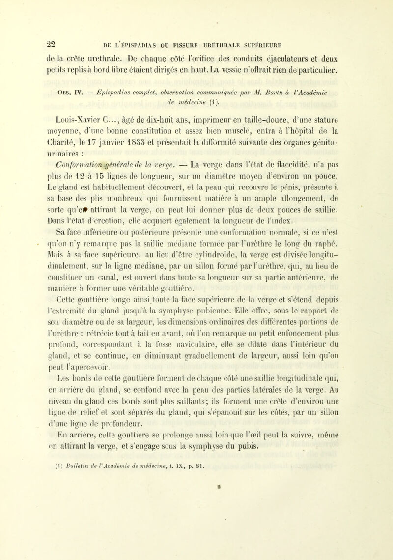 de la crête uréthrale. De chaque côté l’orifice des conduits éjaculateurs et deux petits replis à bord libre étaient dirigés en haut. La vessie n’offrait rien de particulier. Obs. IV. — Epispadias complet, observation communiquée par M. Barth à l'Académie de médecine (t). Louis-Xavier C..., âgé de dix-huit ans, imprimeur en taille-douce, d’une stature moyenne, d’une bonne constitution et assez bien musclé, entra à l’hôpital de la Charité, le 17 janvier 1833 et présentait la difformité suivante des organes génito- urinaires : Conformation générale de la verge. — La verge dans l’état de flaccidité, n’a pas plus de 12 à 15 lignes de longueur, sur un diamètre moyen d’environ un pouce. Le gland est habituellement découvert, et la peau qui recouvre le pénis, présente à sa base des plis nombreux qui fournissent matière à un ample allongement, de sorte qu’e# attirant la verge, on peut lui donner plus de deux pouces de saillie. Dans l’état d’érection, elle acquiert également la longueur de l’index. Sa face inférieure ou postérieure présente une conformation normale, si ce n’est qu’on n’y remarque pas la saillie médiane formée par l’urèthre le long du raphé. Mais à sa face supérieure, au lieu d’être cylindroïde, la verge est divisée longitu- dinalement. sur la ligne médiane, par un sillon formé par l’urèthre, qui, au lieu de constituer un canal, est ouvert dans toute sa longueur sur sa partie antérieure, de manière à former une véritable gouttière. Cette gouttière longe ainsi toute la face supérieure de la verge et s’étend depuis l’extrémité du gland jusqu’à la symphyse pubienne. Elle offre, sous le rapport de son diamètre ou de sa largeur, les dimensions ordinaires des differentes portions de l’urèthre : rétrécie tout à fait en avant, où l’on remarque un petit enfoncement plus profond, correspondant à la fosse naviculaire, elle se dilate dans l’intérieur du gland, et se continue, en diminuant graduellement de largeur, aussi loin qu'on peut l’apercevoir. Les bords de cette gouttière forment de chaque côté une saillie longitudinale qui, en arrière du gland, se confond avec la peau des parties latérales de la verge. Au niveau du gland ces bords sont plus saillants; ils forment une crête d’environ une ligne de relief et sont séparés du gland, qui s’épanouit sur les côtés, par un sillon d’une ligne de profondeur. En arrière, cette gouttière se prolonge aussi loin que l’œil peut la suivre, même en attirant la verge, et s’engage sous la symphyse du pubis. (1) Bulletin de l’Académie de médecine, t. IX, p. 81.