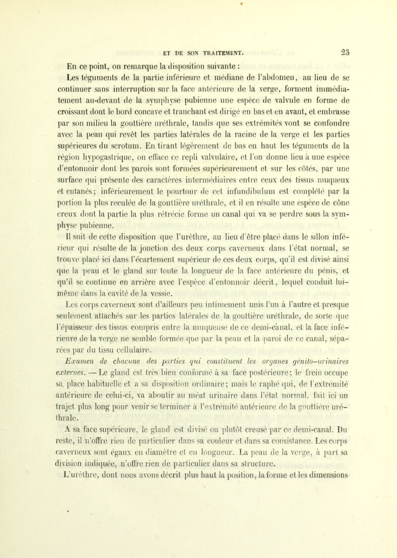 En ce point, on remarque la disposition suivante : Les téguments de la partie inférieure et médiane de l’abdomen, au lieu de se continuer sans interruption sur la face antérieure de la verge, forment immédia- tement au-devant de la symphyse pubienne une espèce de valvule en forme de croissant dont le bord concave et tranchant est dirigé en bas et en avant, et embrasse par son milieu la gouttière uréthrale, tandis que ses extrémités vont se confondre avec la peau qui revêt les parties latérales de la racine de la verge et les parties supérieures du scrotum. En tirant légèrement de bas en haut les téguments de la région hypogastrique, on efface ce repli valvulaire, et l’on donne lieu à une espèce d’entonnoir dont les parois sont formées supérieurement et sur les côtés, par une surface qui présente des caractères intermédiaires entre ceux des tissus muqueux et cutanés; inférieurement le pourtour de cet infundibulum est complété par la portion la plus reculée de la gouttière uréthrale, et il en résulte une espèce de cône creux dont la partie la plus rétrécie forme un canal qui va se perdre sous la sym- physe pubienne. 11 suit de cette disposition que l’urèthre, au lieu d’être placé dans le sillon infé- rieur qui résulte de la jonction des deux corps caverneux dans l’état normal, se trouve placé ici dans l’écartement supérieur de ces deux corps, qu'il est divisé ainsi que la peau et le gland sur toute la longueur de la face antérieure du pénis, et qu’il se continue en arrière avec l’espèce d’entonnoir décrit, lequel conduit lui- même dans la cavité de la vessie. Les corps caverneux sont d’ailleurs peu intimement unis l’un à l’autre et presque seulement attachés sur les parties latérales de la gouttière uréthrale, de sorte que l’épaisseur des tissus compris entre la muqueuse de ce demi-canal, et la face infé- rieure de la verge ne semble formée que par la peau et la paroi de ce canal, sépa- rées par du tissu cellulaire. Examen de chacune des parties qui constituent les organes génito-urinaires externes. —Le gland est très bien conformé à sa face postérieure; le frein occupe sa place habituelle et a sa disposition ordinaire; mais le raphé qui, de l’extrémité antérieure de celui-ci, va aboutir au méat urinaire dans l’état normal, fait ici un trajet plus long pour venir se terminer à l’extrémité antérieure de la gouttière uré- thrale. A sa face supérieure, le gland est divisé ou plutôt creusé par ce demi-canal. Du reste, il n’offre rien de particulier dans sa couleur et dans sa consistance. Les corps caverneux sont égaux en diamètre et en longueur. La peau de la verge, à part sa division indiquée, n’offre rien de particulier dans sa structure. L’urèthre, dont nous avons décrit plus haut la position, la forme et les dimensions