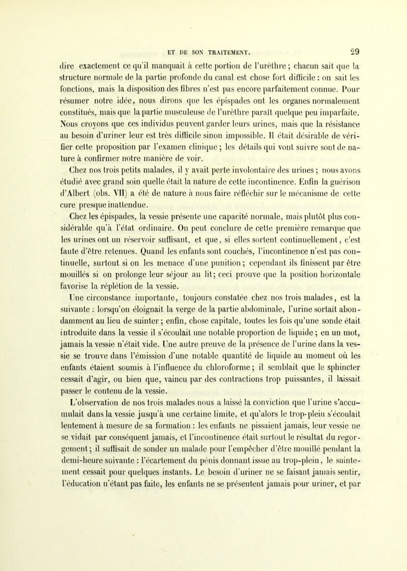 dire exactement ce qu'il manquait à cette portion de l’urèthre; chacun sait que la structure normale de la partie profonde du canal est chose fort difficile : on sait les fonctions, mais la disposition des fibres n’est pas encore parfaitement connue. Pour résumer notre idée, nous dirons que les épispades ont les organes normalement constitués, mais que la partie musculeuse de l’urèthre paraît quelque peu imparfaite. Nous croyons que ces individus peuvent garder leurs urines, mais que la résistance au besoin d’uriner leur est très difficile sinon impossible. Il était désirable de véri- fier cette proposition par l’examen clinique ; les détails qui vont suivre sont de na- ture à confirmer notre manière de voir. Chez nos trois petits malades, il y avait perte involontaire des urines ; nous avons étudié avec grand soin quelle était la nature de cette incontinence. Enfin la guérison d’Albert (obs. Vil) a été de nature à nous faire réfléchir sur le mécanisme de cette cure presque inattendue. Chez les épispades, la vessie présente une capacité normale, mais plutôt plus con- sidérable qu’à l’état ordinaire. On peut conclure de cette première remarque que les urines ont un réservoir suffisant, et que, si elles sortent continuellement, c’est faute d’être retenues. Quand les enfants sont couchés, l’incontinence n’est pas con- tinuelle, surtout si on les menace d’une punition ; cependant ils finissent par être mouillés si on prolonge leur séjour au lit; ceci prouve que la position horizontale favorise la réplétion de la vessie. Une circonstance importante, toujours constatée chez nos trois malades, est la suivante : lorsqu’on éloignait la verge de la partie abdominale, l’urine sortait abon- damment au lieu de suinter ; enfin, chose capitale, toutes les fois qu’une sonde était introduite dans la vessie il s’écoulait une notable proportion de liquide ; en un mot, jamais la vessie n’était vide. Une autre preuve de la présence de l’urine dans la ves- sie se trouve dans l’émission d'une notable quantité de liquide au moment où les enfants étaient soumis à l’influence du chloroforme ; il semblait que le sphincter cessait d’agir, ou bien que, vaincu par des contractions trop puissantes, il laissait passer le contenu de la vessie. L’observation de nos trois malades nous a laissé la conviction que l’urine s’accu- mulait dans la vessie jusqu’à une certaine limite, et qu’alors le trop-plein s’écoulait lentement à mesure de sa formation : les enfants ne pissaient jamais, leur vessie ne se vidait par conséquent jamais, et l’incontinence était surtout le résultat du regor- gement; il suffisait de sonder un malade pour l'empêcher d’être mouillé pendant la demi-heure suivante : l’éeartement du pénis donnant issue au trop-plein, le suinte- ment cessait pour quelques instants. Le besoin d’uriner ne se faisant jamais sentir, l’éducation n’étant pas faite, les enfants ne se présentent jamais pour uriner, et par