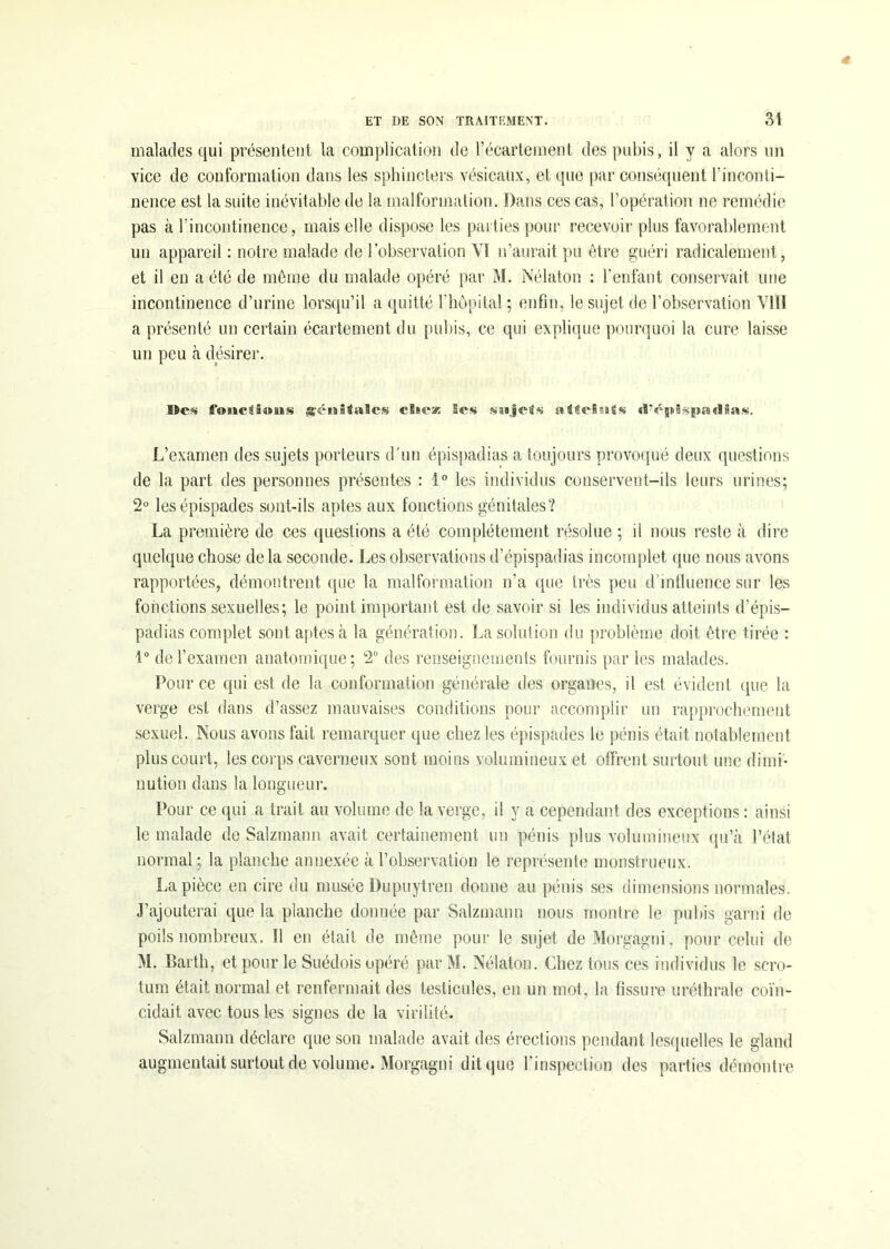 malades qui présentent la complication de l’écartement des pubis, il y a alors un vice de conformation dans les sphincters vésicaux, et que par conséquent l'inconti- nence est la suite inévitable de la malformation. Dans ces cas, l’opération ne remédie pas à l’incontinence, mais elle dispose les parties pour recevoir plus favorablement un appareil : notre malade de l’observation YI n’aurait pu être guéri radicalement, et il en a été de même du malade opéré par M. Nélaton : l’enfant conservait une incontinence d’urine lorsqu’il a quitté l’hôpital ; enfin, le sujet de l’observation VIII a présenté un certain écartement du pubis, ce qui explique pourquoi la cure laisse un peu à désirer. fonciâwgjs génitales cBieæ Ses saajeits atteints «!V|s§spîB«ÏHas. L’examen des sujets porteurs d'un épispadias a toujours provoqué deux questions de la part des personnes présentes : 1° les individus conservent-ils leurs urines; 2° lesépispades sont-ils aptes aux fonctions génitales? La première de ces questions a été complètement résolue ; il nous reste à dire quelque chose de la seconde. Les observations d’épispadias incomplet que nous avons rapportées, démontrent que la malformation n’a que très peu d’influence sur les fonctions sexuelles; le point important est de savoir si les individus atteints d’épis- padias complet sont aptes à la génération. La solution du problème doit être tirée : 1° de l’examen anatomique; 2° des renseignements fournis par les malades. Pour ce qui est de la conformation générale des organes, il est évident (pie la verge est dans d’assez mauvaises conditions pour accomplir un rapprochement sexuel. Nous avons fait remarquer que chez les épispades le pénis était notablement plus court, les corps caverneux sont moins volumineux et offrent surtout une dimi- nution dans la longueur. Pour ce qui a trait au volume de la verge, il y a cependant des exceptions : ainsi le malade de Salzmann avait certainement un pénis plus volumineux qu’à l’état normal ; la planche annexée à l’observation le représente monstrueux. La pièce en cire du musée Dupuytren donne au pénis ses dimensions normales. J’ajouterai que la planche donnée par Salzmann nous montre le pubis garni de poils nombreux. Il en était de même pour le sujet de Morgagni, pour celui de M. Barth, et pour le Suédois opéré par M. Nélaton. Chez tous ces individus le scro- tum était normal et renfermait des testicules, en un mot, la fissure uréthrale coïn- cidait avec tous les signes de la virilité. Salzmann déclare que son malade avait des érections pendant lesquelles le gland augmentait surtout de volume. Morgagni dit que l’inspection des parties démontre