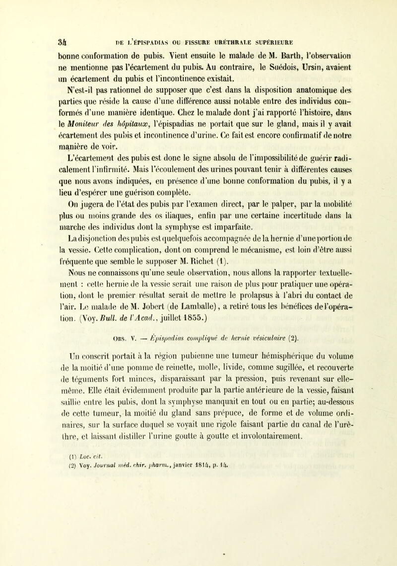 bonne conformation de pubis. Vient ensuite le malade de M. Barth, l’observation ne mentionne pas l’écartement du pubis. Au contraire, le Suédois, Ursin, avaient un écartement du pubis et l’incontinence existait. N’est-il pas rationnel de supposer que c’est dans la disposition anatomique des parties que réside la cause d’une différence aussi notable entre des individus con- formés d’une manière identique. Chez le malade dont j’ai rapporté l’histoire, dans le Moniteur des hôpitaux, l’épispadias ne portait que sur le gland, mais il y avait écartement des pubis et incontinence d’urine. Ce fait est encore confirmatif de notre manière de voir. L’écartement des pubis est donc le signe absolu de l’impossibilité de guérir radi- calement l’infirmité. Mais l’écoulement des urines pouvant tenir à différentes causes que nous avons indiquées, en présence d’une bonne conformation du pubis, il y a lieu d’espérer une guérison complète. On jugera de l’état des pubis par l’examen direct, par le palper, par la mobilité plus ou moins grande des os iliaques, enfin par une certaine incertitude dans la marche des individus dont la symphyse est imparfaite. Ladisjonction des pubis est quelquefois accompagnée de la hernie d’uneportion de la vessie. Cette complication, dont on comprend le mécanisme, est loin d’être aussi fréquente que semble le supposer M. Richet (1). Nous ne connaissons qu’une seule observation, nous allons la rapporter textuelle- ment : cette hernie de la vessie serait une raison de plus pour pratiquer une opéra- tion, dont le premier résultat serait de mettre le prolapsus à l’abri du contact de l’air. Le malade de M. Jobert (de Lamballe), a retiré tous les bénéfices de l’opéra- tion. (Voy. Bull, de l’Acad., juillet 1855.) Ons. V. — Épispaclias compliqué de hernie vésiculaire (2). Un conscrit portait à la région pubienne une tumeur hémisphérique du volume de la moitié d’une pomme de reinette, molle, livide, comme sugillée, et recouverte de téguments fort minces, disparaissant par la pression, puis revenant sur elle- même. Elle était évidemment produite par la partie antérieure de la vessie, faisant saillie entre les pubis, dont la symphyse manquait en tout ou en partie; au-dessous de cette tumeur, la moitié du gland sans prépuce, de forme et de volume ordi- naires, sur la surface duquel se voyait une rigole faisant partie du canal de l’urè- thre, et laissant distiller l’urine goutte à goutte et involontairement. (1) toc. cit. (2) Voy. Journal méd. chir. pharm., janvier 1814, p. 14.