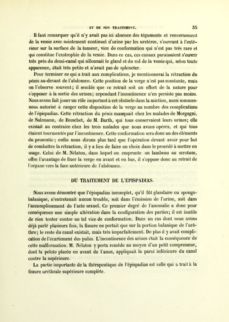 Il faut remarquer qu’il n’y avait pas ici absence des téguments et renversement de la vessie avec suintement continuel d’urine par les uretères, s’ouvrant à l’exté- rieur sur la surface de la tumeur, vice de conformation qui n’est pas très rare et qui constitue l’exstrophie de la vessie. Dans ce cas, ces canaux paraissaient s’ouvrir très près du demi-canal qui sillonnait le gland et du col de la vessie qui, selon toute apparence, était très petite et n’avait pas de sphincter. Pour terminer ce qui a trait aux complications, je mentionnerai la rétraction du pénis au-devant de l’abdomen. Cette position de la verge n’est pas constante, mais on l’observe souvent; il semble que ce retrait soit un effort de la nature pour s’opposer à la sortie des urines; cependant l’incontinence n’en persiste pas moins. Nous avons fait jouer un rôle important à cet obstacle dans la miction, aussi sommes- nous autorisé à ranger cette disposition de la verge au nombre des complications de lepispadias. Cette rétraction du pénis manquait chez les malades de Morgagni, de Salzmann, de Breschet, de M. Barth, qui tous conservaient leurs urines; elle existait au contraire chez les trois malades que nous avons opérés, et qui tous étaient tourmentés par l’incontinence. Cette conformation sera donc un des éléments du pronostic ; enfin nous dirons plus tard que l’opération devant avoir pour but de combattre la rétraction, il y a lieu de faire un choix dans le procédé à mettre en usage. Celui de M. Nélaton, dans lequel on emprunte un lambeau au scrotum, offre l’avantage de fixer la verge en avant et en bas, il s’oppose donc au retrait de l’organe vers la face antérieure de l’abdomen. DU TRAITEMENT DE L’ÉPISPADIAS. Nous avons démontré que l’épispadias incomplet, qu’il fût glandaire ou spongo- balanique, n’entretenait aucun trouble, soit dans l’émission de l’urine, soit dans l’accomplissement de l’acte sexuel. Ce premier degré de l’anomalie a donc pour conséquence une simple altération dans la configuration des parties; il est inutile de rien tenter contre un tel vice de conformation. Dans un cas dont nous avons déjà parlé plusieurs fois, la fissure ne portait que sur la portion balanique de l’urè- thre; le reste du canal existait, mais très imparfaitement. De plus il y avait compli- cation de l’écartement des pubis. L’incontinence des urines était la conséquence de cette malformation. M. Nélaton y porta remède au moyen d'un petit compresseur, dont la pelote placée en avant de l'anus, appliquait la paroi inférieure du canal contre la supérieure. La partie importante de la thérapeutique de l’épispadias est celle qui a traita la fissure uréthrale supérieure complète.