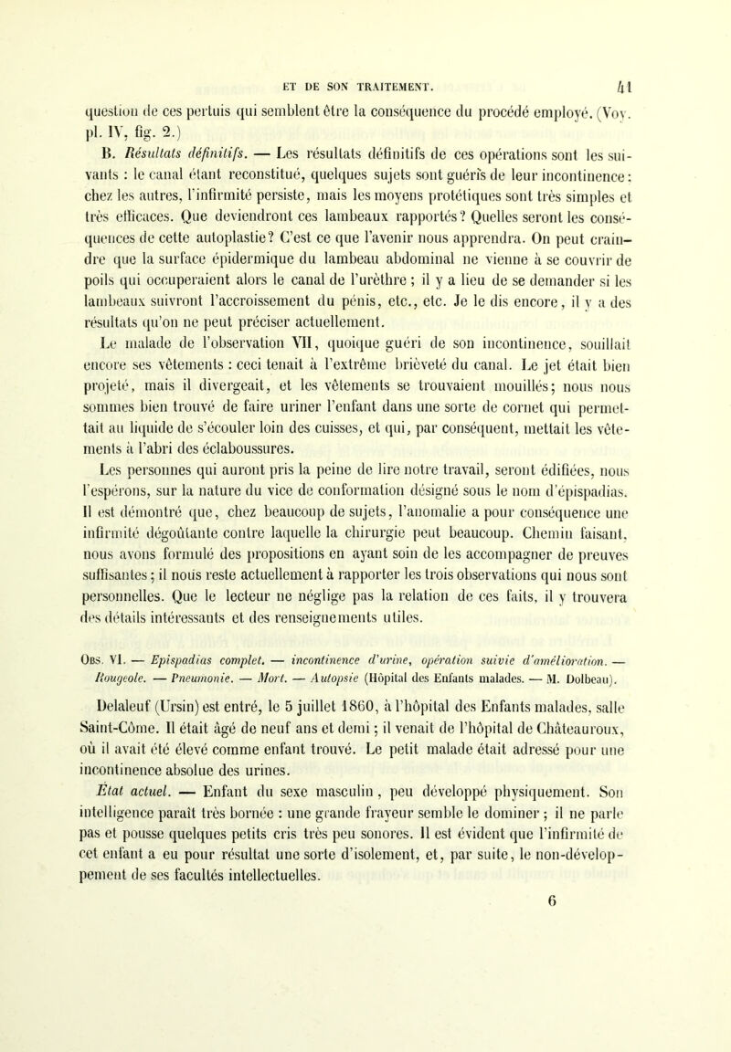 question de ces pertuis qui semblent être la conséquence du procédé employé. (Voy. pl. IV, fig. 2.) B. Résultats définitifs. — Les résultats définitifs de ces opérations sont les sui- vants : le canal étant reconstitué, quelques sujets sont guéris de leur incontinence : chez les autres, l’infirmité persiste, mais les moyens protétiques sont très simples et très elficaces. Que deviendront ces lambeaux rapportés? Quelles seront les consé- quences de cette autoplastie? C’est ce que l’avenir nous apprendra. On peut crain- dre que la surface épidermique du lambeau abdominal ne vienne à se couvrir de poils qui occuperaient alors le canal de l’urèthre ; il y a lieu de se demander si les lambeaux suivront l’accroissement du pénis, etc., etc. Je le dis encore, il y a des résultats qu’on ne peut préciser actuellement. Le malade de l’observation VII, quoique guéri de son incontinence, souillait encore ses vêtements : ceci tenait à l’extrême brièveté du canal. Le jet était bien projeté, mais il divergeait, et les vêtements se trouvaient mouillés; nous nous sommes bien trouvé de faire uriner l’enfant dans une sorte de cornet qui permet- tait au liquide de s’écouler loin des cuisses, et qui, par conséquent, mettait les vête- ments à l’abri des éclaboussures. Les personnes qui auront pris la peine de lire notre travail, seront édifiées, nous l’espérons, sur la nature du vice de conformation désigné sous le nom d’épispadias. Il est démontré que, chez beaucoup de sujets, l’anomalie a pour conséquence une infirmité dégoûtante contre laquelle la chirurgie peut beaucoup. Chemin faisant, nous avons formulé des propositions en ayant soin de les accompagner de preuves suffisantes ; il nous reste actuellement à rapporter les trois observations qui nous sont personnelles. Que le lecteur ne néglige pas la relation de ces faits, il y trouvera des détails intéressants et des renseignements utiles. Obs. VI. — Epispadias complété — incontinence d'urine, opération suivie d'amélioration. — Rougeole. — Pneumonie. — Mort. — Autopsie (Hôpital des Enfants malades. — M. Dolbeau). Delaleuf (Ursin) est entré, le 5 juillet 1860, à l’hôpital des Enfants malades, salle Saint-Corne. Il était âgé de neuf ans et demi ; il venait de l’hôpital de Châteauroux, où il avait été élevé comme enfant trouvé. Le petit malade était adressé pour une incontinence absolue des urines. Etat actuel. — Enfant du sexe masculin , peu développé physiquement. Son intelligence paraît très bornée : une grande frayeur semble le dominer ; il ne parle pas et pousse quelques petits cris très peu sonores. Il est évident que l’infirmité de cet enfant a eu pour résultat une sorte d’isolement, et, par suite, le non-dévelop- pement de ses facultés intellectuelles. 6