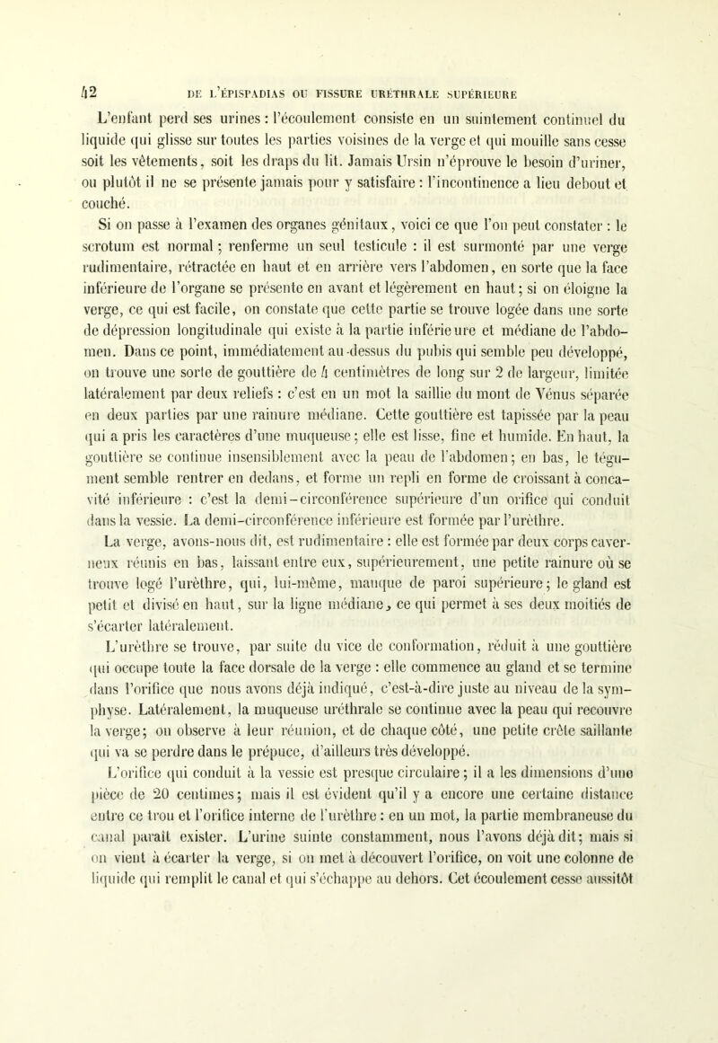 L’enfant perd ses urines : l’écoulement consiste en un suintement continuel du liquide qui glisse sur toutes les parties voisines de la verge et qui mouille sans cesse soit les vêtements, soit les draps du lit. Jamais Ursin n’éprouve le besoin d’uriner, ou plutôt il ne se présente jamais pour y satisfaire : l’incontinence a lieu debout et couché. Si on passe à l’examen des organes génitaux, voici ce que l’on peut constater : le scrotum est normal ; renferme un seul testicule : il est surmonté par une verge rudimentaire, rétractée en haut et en arrière vers l’abdomen, en sorte que la face inférieure de l’organe se présente en avant et légèrement en haut; si on éloigne la verge, ce qui est facile, on constate que cette partie se trouve logée dans une sorte de dépression longitudinale qui existe à la partie inférieure et médiane de l’abdo- men. Dans ce point, immédiatement au-dessus du pubis qui semble peu développé, on trouve une sorte de gouttière de h centimètres de long sur 2 de largeur, limitée latéralement par deux reliefs : c’est en un mot la saillie du mont de Vénus séparée en deux parties par une rainure médiane. Cette gouttière est tapissée par la peau qui a pris les caractères d’une muqueuse; elle est lisse, fine et humide. En haut, la gouttière se continue insensiblement avec la peau de l'abdomen; en bas, le tégu- ment semble rentrer en dedans, et forme un repli en forme de croissant à conca- vité inférieure : c’est la demi-circonférence supérieure d’un orifice qui conduit dans la vessie. La demi-circonférence inférieure est formée par l’urèthre. La verge, avons-nous dit, est rudimentaire : elle est formée par deux corps caver- neux réunis en bas, laissant entre eux, supérieurement, une petite rainure où se trouve logé l’urèthre, qui, lui-même, manque de paroi supérieure; le gland est petit et divisé en haut, sur la ligne médiane, ce qui permet à ses deux moitiés de s’écarter latéralement. L’urèthre se trouve, par suite du vice de conformation, réduit à une gouttière qui occupe toute la face dorsale de la verge : elle commence au gland et se termine dans l’orifice que nous avons déjà indiqué, c’est-à-dire juste au niveau de la sym- physe. Latéralement, la muqueuse uréthrale se continue avec la peau qui recouvre la verge; on observe à leur réunion, et de chaque côté, une petite crête saillante qui va se perdre dans le prépuce, d’ailleurs très développé. L’orifice qui conduit à la vessie est presque circulaire ; il a les dimensions d’une pièce de 20 centimes; mais il est évident qu’il y a encore une certaine distance entre ce trou et l’orifice interne de l’urèthre : en un mot, la partie membraneuse du canal parait exister. L’urine suinte constamment, nous l’avons déjà dit; mais si on vient à écarter la verge, si on met à découvert l’orifice, on voit une colonne de liquide qui remplit le canal et qui s’échappe au dehors. Cet écoulement cesse aussitôt.