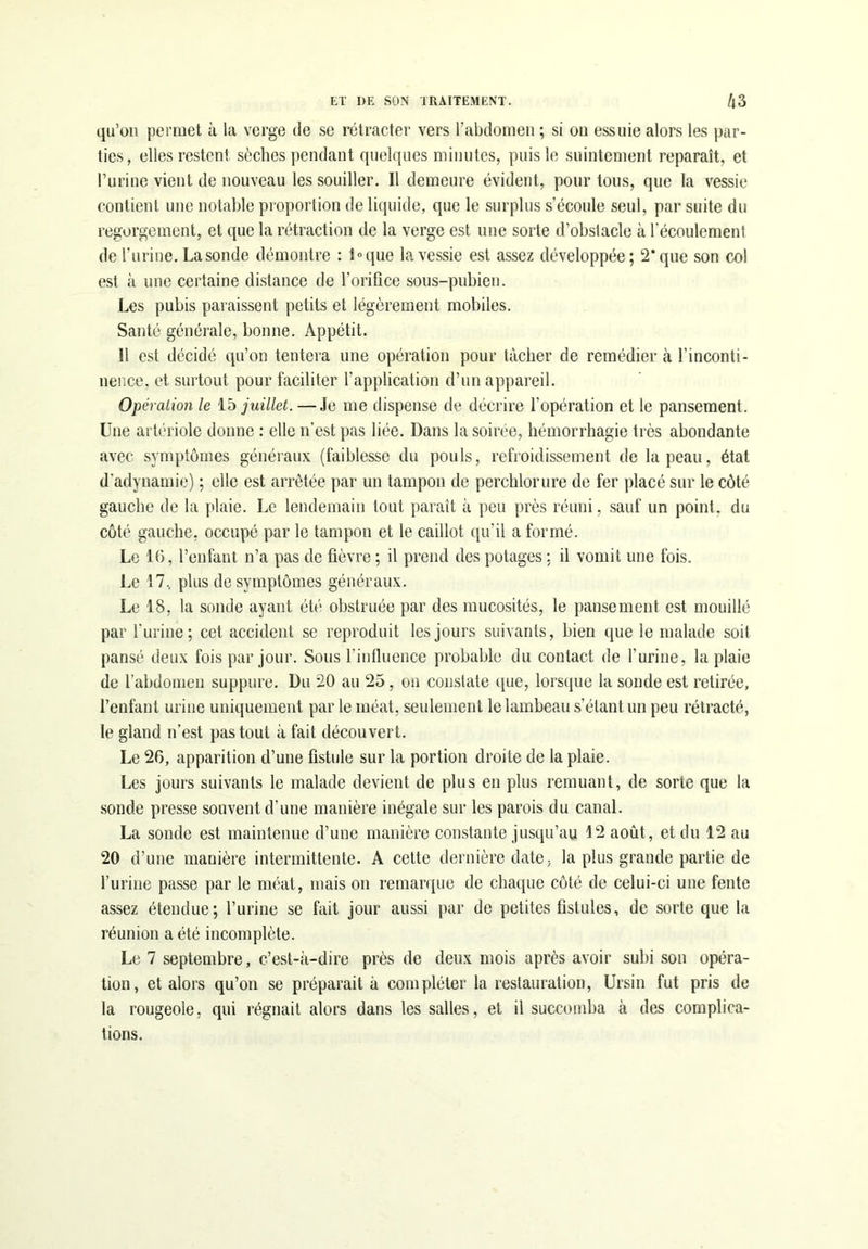 qu’on permet à la verge de se rétracter vers l’abdomen ; si on essuie alors les par- ties, elles restent sèches pendant quelques minutes, puis le suintement reparaît, et l’urine vient de nouveau les souiller. Il demeure évident, pour tous, que la vessie contient une notable proportion de liquide, que le surplus s’écoule seul, par suite du regorgement, et que la rétraction de la verge est une sorte d’obstacle à l'écoulement de l’urine. Lasonde démontre : l°que la vessie est assez développée; 2* que son col est à une certaine distance de l’orifice sous-pubien. Les pubis paraissent petits et légèrement mobiles. Santé générale, bonne. Appétit. 11 est décidé qu’on tentera une opération pour tâcher de remédier à l'inconti- nence, et surtout pour faciliter l’application d’un appareil. Opération le 15 juillet. — Je me dispense de décrire l’opération et le pansement. Une artériole donne : elle n’est pas liée. Dans la soirée, hémorrhagie très abondante avec symptômes généraux (faiblesse du pouls, refroidissement de la peau, état d’adynamie) ; elle est arrêtée par un tampon de perchlorure de fer placé sur le côté gauche de la plaie. Le lendemain tout paraît à peu près réuni, sauf un point, du côté gauche, occupé par le tampon et le caillot qu’il a formé. Le 16, l’enfant n’a pas de fièvre ; il prend des potages ; il vomit une fois. Le 17, plus de symptômes généraux. Le 18, la sonde ayant été obstruée par des mucosités, le pansement est mouillé par 1‘urine; cet accident se reproduit les jours suivants, bien que le malade soit pansé deux fois par jour. Sous l'influence probable du contact de l'urine, la plaie de l’abdomen suppure. Du 20 au 25, on constate que, lorsque la sonde est retirée, l’enfant urine uniquement par le méat, seulement le lambeau s’étant un peu rétracté, le gland n’est pas tout à fait découvert. Le 26, apparition d’une fistule sur la portion droite de la plaie. Les jours suivants le malade devient de plus en plus remuant, de sorte que la sonde presse souvent d’une manière inégale sur les parois du canal. La sonde est maintenue d’une manière constante jusqu’au 12 août, et du 12 au 20 d’une manière intermittente. A cette dernière date, la plus grande partie de l’urine passe par le méat, mais on remarque de chaque côté de celui-ci une fente assez étendue; l’urine se fait jour aussi par de petites fistules, de sorte que la réunion a été incomplète. Le 7 septembre, c’est-à-dire près de deux mois après avoir subi son opéra- tion, et alors qu’on se préparait à compléter la restauration, Ursin fut pris de la rougeole, qui régnait alors dans les salles, et il succomba à des complica- tions.